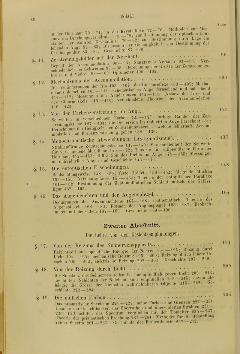 XU iNiiM/r. . , . ,f 7n 7,1- in der Krystallinsc 72-70. Methoden zur Mcs- S;2;'M.;r^rsS7f cSo^U. G^a..i,l.eit . de. Bestl..u„, de- CardiuidpunlUe 83-87. Geschichte 87-Jü. «egrifr der fccomn oJ^^^^^^^^ j^.. Zerstreuungs- SiS^d'VSrefÄ: O^o.eter tOO_.0.. M-J^'^rid^ro3-to derLinsen;enJx; ioS-^OTj M;eha: Tr'ilöSrf 0?- 1 -he.l^ Auge fernsehend und nahsehend mZu^^n Aenderungen 1i2-1tö; Ansatz der Iris- und • Iis Cmannuskels ?-15-1i0; verschiedene Theorien der Accommodat.on 116-'123. S 18 Von der Farbenzerstreiiung im Auge \ ' 'rr' ' Sehweiten in verschiedenen Farben 12Ö-127; farbige Rander der Zer- «trSr ^Xei e 127-131; die Dispersion im reducirten Auge berechnet 131; B^SSnrJeVHelligkd Zerstreuungskreise, weiche fehlerhafte Accom- modation und Farbenzerstreuung geben 132 — 136. 5 14 Monochromatische Abweichungen (Astigmatismus) ' strahlenförmige Zerstreuungskreise 137-140; Verschiedenlieit der Sehweite fi Theorie für elhpsoidisclie Form der Hornliauri42-143; DifTraction des Lichts im Auge 144-145; Messungen an individuellen Augen und Geschichte 145 — 147. 6 15 Die entoptischen Erscheinungen • • • • • • Beohnchtun-sweise 148-150; feste Objecte 150-152; fliegende Mucken Ss-ts^S^^ 156-161; Theorie der entoptisehen ParaUaxe 161-162; Bestimmung der lichtempfindlichen Schicht mittels der Gefass- figur 162 — 163. S i6 Das Augenleuchten und der Augenspiegel Bedingungen des Augenleuchtens 164-168; ^^thematische Theone des Augenspiegels 168—183; Formen der Augenspiegel 183 — 187, üeoDacn tungen mit denselben 187 — 189 Geschichte 189 — 190. Seile 90 103 125 137 148 164 Zweiter Abschnitt. Die Lelire von den Gesichtsemplindungen. §. 17. Von der Reizung des Sehnervenapparats • Reizbarkeit und specifische Energie der Nerven ^i.-' s/t;;,,^^'? Licht 194-195; mechanische Reizung 195-200; Reizung f''*^'' J^- sachcn 200—202; elektrische Reizung 202 — 207. Geschichte 207 — ^09. §. 18. Von der Reizung durch Licht • • • Die Substanz des Sehnerven selbst ist unempfindlich gegen Licht 209 213 ; die hintern Schichten der Netzhaut sind empiindlicli 213 —21 o; davon an- hängig die Grösse der kleinsten wahrnehmbaren Objecte 21 o—2--- schichte 222—224. §. 19. Die einfachen Farben \' Das prismatische Spectrum 224 — 227; seine Farben und Frenzen 227— 23r, Ursache der Unsiciitbarkeit der iibcrrothen und ubervioletten Strahlen 2Ji 235; Farbeiistnfen des Spectrum verglichen mit der Tonleiter 23o —^«J'. Theorie der prismatischen Brechung 237—261 ; Methoden für die Hcrsteliunp reiner Spectra 261 —267. Geschichte der Farbentheorie 207—272. 191 209 224
