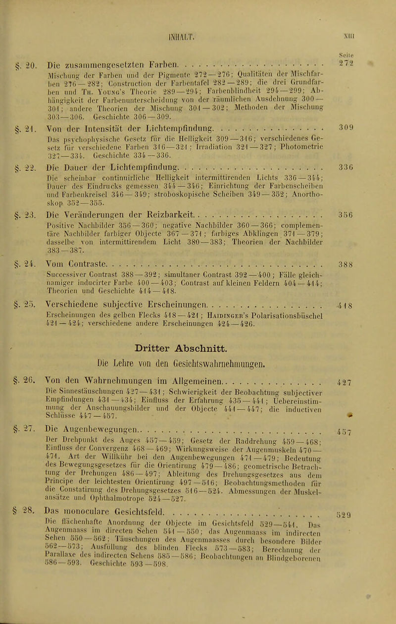 Seile §. 20. Die zusammengesetzten Farben 272 .Miscliiins- der Farben und der Pigniento 272 —27(); Qualitäten der Misclifar- |,^.|, 27(i —-282; Construction der Farbentafcl 282—289; die drei (irundfar- iuMi und Tu. Young's Theorie 289 —29'i-; Farhenblindlieit 294 — 299; Ai)- häugi^keit der Farbenuiiterscheidung- von der räumlichen Ausdehnung- 300 — 301; andere Tlieorien der Mischung- 301 — 302; Methoden der Mischung 30:{ —306. Geschichte 30G —309. §. Von der Intensität der Lichtenipfindung 309 Das psychophysische Gesetz für die Helligkeit 309 — 3-16; verschiedenes Ge- setz für verschiedene Farben 310 — 321: Irradiation 321—327; Photometrie 327 —331. Geschichte 334 —33G. {f. 22. Die Dauer der Lichtempfindung 336 Die scheinbar continuirliche Helligkeit interniittircnden Lichts 336 — 3'i4; Daner des Eindrucks gemessen ^-ih—346; Einrichtung der Farbenscheiben und Farbenkreisel 346—349; stroboskopische Scheiben 349—3ö2; Anortho- skop 302—3SÖ. §. 23. Die Veränderungen der Reizbarkeit 356 Positive Nachbilder 336 — 360; negative Nachbilder 360 — 366; complemen- täre Nachbilder farbiger Objecte 367 —37-1; farbiges Abklingen 371—379; dasselbe von intermittirendem Licht 380 — 383; Theorien der Nacbbilder 383 — 387. §. 24. Vom Contraste 388 Successiver Contrast 388 — 392; simultaner Contrast 392—400; Fälle gleich- namiger inducirter Farbe 400 — 403; Contrast auf kleinen Feldern 404 — 414; Theorien und Geschichte 414 — 418. §. 2|.j. Verschiedene subjective Erscheinungen 418 Erscheinungen des gelben Flecks 418 — 421 ; Haidinger's Polarisationsbüschel 421—424; verschiedene andere Erscheinungen 424 — 426. Dritter Abschnitt. Die Lehre von den Geslchtswahniehmungen. §. 26. Von den Wahrnehmungen im Allgemeinen 427 Die Sinnestäuschungen 427—431; Schwierigkeit der Beobachtung subjectiver Empfindungen 431 —434; Einfiuss der Erfahrung 438 — 441; Uebereinstim- mung der Anschauungsbilder und der Objecte 441 — 447; die inductiven Schlüsse 447 — 457. • §. 27. Die Augenbe-vvegungen 4.3.J Der Drehpunkt des Auges 407 — 459; Gesetz der Raddrehung 459 — 468; EinOuss der Convergcnz 468 — 469; Wirkungsweise der Augenmuskeln 470—^ 471. Art der Willkühr bei den Augenbewegungen 471 —479; Bedeutung des Bewegungsgesetzes für die Oricntirnng 479 — 486; geometrische Betrach- tung der Drehungen 486 — 497; Ableitung des Drehungsgesetzes ans dem Principe der leichtesten Orientirung 497—516; Bcobachtungsmethoden für die Constatirung des Drehungsgesetzes 516-524. Abmessungen der Muskel- ansatzc und Ophthalmotrope 524-527. § 28. Das monoculare Gesichtsfeld Die fläcbenbafte Anordnung der Objecte im Gesichtsfeld 529 — 541 Das Augenmaass im directen Sehen 541 —550; das Augenmaass im indirectcn Sehen 550-562; Täuschinigen des Augeumaasses durch besondere Bilder öb2--573; Ausfüllung des blinden Flecks 573-Ü83; Berechnung der 'r^o. V''','''''^ Beobachtungen an Blindgeborenen 586 — 593. Geschichte 593 —598. 529