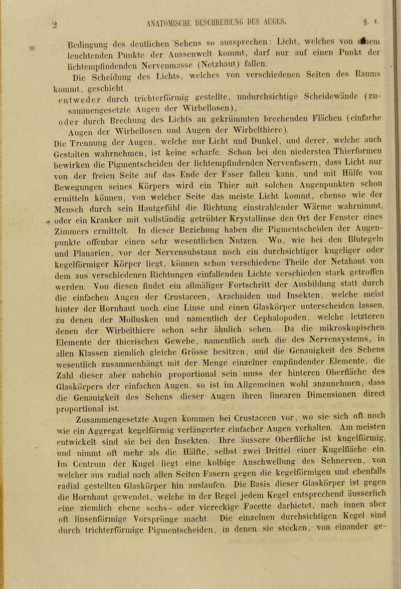 Bcdiiiguns des (IcuUichen Sehens so aussprechen: Licht, welches von Aeni leuchtenden Punlde der Anssenwclt kommt, darf nur auf einen Punkt der lichtempfindenden Nervcnmassc (Netzhaut) fallen. Die Scheidung des Lichts, welches von verschiedenen Seiten des Raums kommt, geschieht entweder durch trichterförmig gestellte, undurchsichtige Scheidewände (zu- sammengesetzte Augen der Wirbellosen), oder durch Brechimg des Lichts au gekrünmiten brechenden Flächen (einfache Augen der Wirbellosen und Augen der Wirbelthierc). Die Trennung der Augen, welche nur Licht und Dunkel, und derer, welche auch Gestalten wahrnehmen, ist keine scharfe. Schon bei den niedersten Thierfornien bewirken die Pigmentscheiden der lichtempfindenden Nervenfasern, dass Licht nur von der freien Seite auf das Ende der Faser fallen kann, und mit Hülfe von Bewegungen seines Körpers wird ein Thier mit solchen Augenpunkten schon ermitteln können, von welcher Seite das meiste Licht kommt, ebenso wie der Mensch durch sein Hautgefühl die Richtung einstrahlender Wärme wahrnimmt, . oder ein Kranker mit vollständig getrübter Krystallinse den Ort der Fenster eines Zimmers ermittelt. In dieser Beziehung haben die Pignientscheiden der Augen- punkte offenbar einen sehr wesentlichen Nutzen. Wo, wie bei den Blutegeln und Planarien, vor der Nervensubstanz noch ein durchsichtiger kugeliger oder kegelförmiger Körper liegt, können schon verschiedene Theile der Netzhaut von dem aus verschiedenen Richtungen einfallenden Lichte verschieden stark getroffen werden. Von diesen findet ein allmäliger Fortschritt der Ausbildung statt durch die einfachen Augen der Crustaceen, Arachniden und Insekten, welche meist hinter der Hornhaut noch eine Linse und einen Glaskörper unterscheiden lassen, zu denen der Mollusken und namentlich der Cephalopoden, welche letzteren denen der Wirbelthiere schon sehr ähnlich sehen. Da die mikroskopischen Elemente der thicrischen Gewebe, namentlich auch die des Nervensystems, In allen Klassen ziemlich gleiche Grösse besitzen, und die Genauigkeit des Sehens wesentlich zusammenhängt mit der Menge einzelner empfindender Elemente, die Zahl dieser aber nahehin proportional sein muss der hinteren Oberfläche des Glaskörpers der einfachen Augen, so ist im Allgemeinen wohl anzunehmen, dass die Genauigkeit des Sehens dieser Augen ihren linearen Dimensionen direct proportional ist. Zusammengesetzte Augen kommen bei Crustaceen vor, wo sie sich oft noch wie ein Aggregat kegelförmig verlängerter einfacher Augen verhalten. Am meisten entwickelt sind sie bei den Insekten. Ihre äussere Oberfläche ist kugelförmig, und nimmt oft mehr als die Hälfte, selbst zwei Drittel einer Kugelfläche ein. Im Centrum der Kugel liegt eine kolbige Anschwellung des Sehnerven, von welcher aus radial nach allen Seiten Fasern gegen die kegelförmigen und ebenfalls radial gestellten Glaskörper hin auslaufen. Die Basis dieser Glaskörper ist gegen die Hornhaut gewendet, welche in der Regel jedem Kegel entsprechend äusserlich eine ziemlich ebene sechs- oder viereckige Facette darbietet, nach innen aber oft linsenförmige Vorsprünge macht. Die einzelnen durchsichtigen Kegel sind durch trichterförmige Pigmentscheiden, in denen sie stecken, von einander ge-
