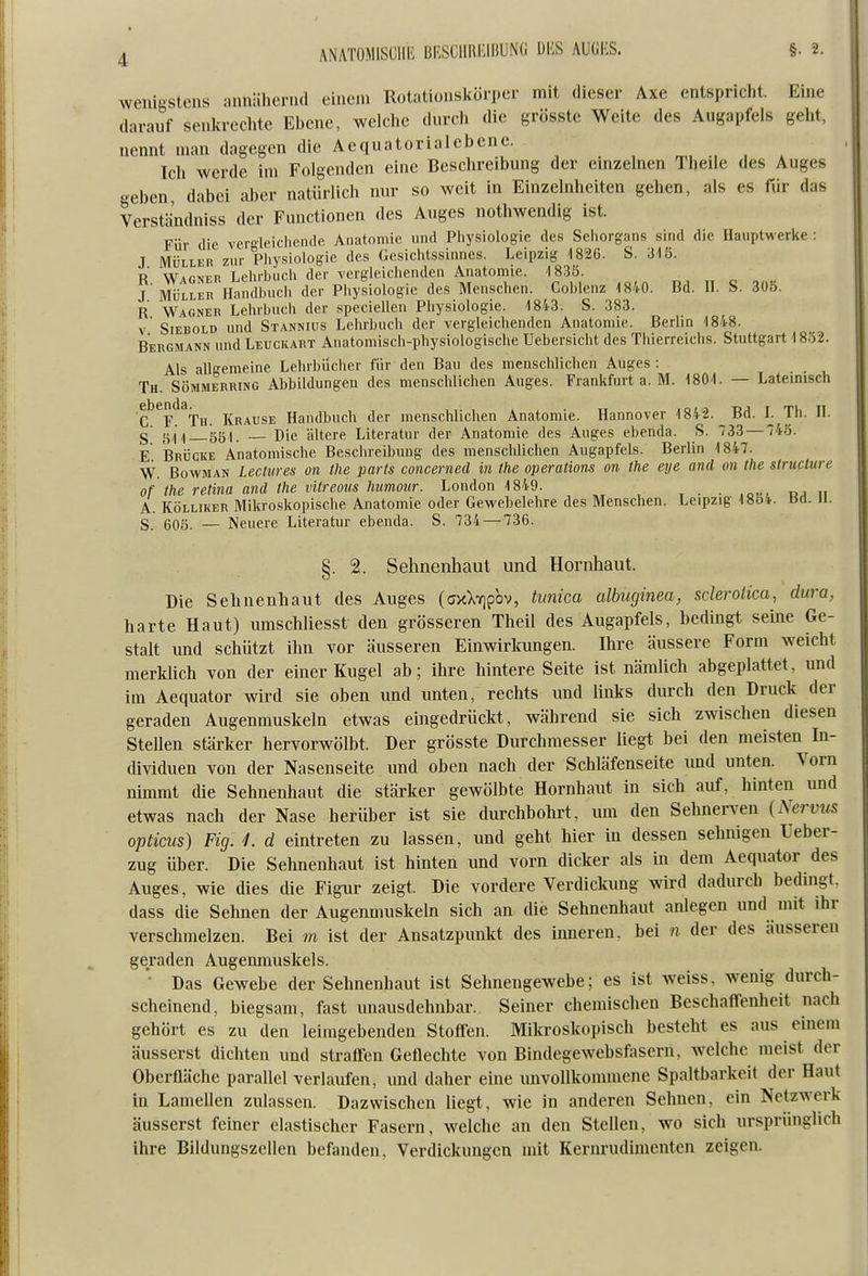 wenigstens annähernd einem Rotationskörper mit dieser Axe entspricht. Eine darauf senla-echte Ebene, welche durch die grösstc Weite des Augapfels geht, nennt man dagegen die Aequatorialebene. Ich werde im Folgenden eine Beschreibung der einzelnen Theile des Auges geben dabei aber natürlich mu- so weit in Einzelnheiten gehen, als es für das Versthndniss der Functionen des Auges nothwendig ist. Für die verleiclien(lc Anatomie und Physiologie des Sehorgans sind die Hauptwerke : J MÜLLER zur Pliysiologie des Gesichtssinnes. Leipzig 1826. S. 315. R Wagner Lelirbucli der vergleichenden Anatomie. -1830. j'MÜLLER Handbuch der Pliysiologie des Menschen. Coblenz 1840. Bd. 11. S. 305. R Wagner Lehrbuch der speciellen Physiologie. 1843. S. 383. V Siebold und Stannius Lelirbuch der vergleichenden Anatomie. Berlin 1848. Bergmann und Leuckart Anatomisch-physiologische Uebersicht des Thierreichs. Stuttgart 18Ö2. Als allgemeine Lehrbücher für den Bau des menschlichen Auges : Th. Sömmerring Abbildungen des menschlichen Auges. Frankfurt a. M. 180-1. — Lateinisch ebenda^^^ j^j^^^g^, Handbuch der menschlichen Anatomie. Hannover 184-2. Bd. L Th. H. §■ 15,1 ,| 50). — Die ältere Literatur der Anatomie des Auges ebenda. S. 733 — 43. E Brücke Anatomische Beschreibung des menschlichen Augapfels. Berlin 1847. W. BowMAN Lectures on the parts concerned in the Operations on the eye and an the siructure ,1 of the retina and the vitreous himotir. London 1849. If A. Kölliker Mikroskopische Anatomie oder Gewebelehre des Menschen. Leipzig 1854. bd. n. S 605. — Neuere Literatur ebenda. S. 734 — 736. §. 2. Sehnenhaut und Hornhaut. Die Sehnenhaut des Auges (cjxXTjpbv, tunica albiiginea, sderolica, dura, harte Haut) umschliesst den grösseren Theil des Augapfels, bedingt seine Ge- stalt imd schützt ihn vor äusseren Einwirkungen. Ihre äussere Form weicht merklich von der einer Kugel ab; ihre hintere Seite ist nämlich abgeplattet, und im Aequator wird sie oben und unten, rechts und links durch den Druck der geraden Augenmuskeln etwas eingedrückt, während sie sich zwischen diesen Stellen stärker hervorwölbt. Der grösste Durchmesser liegt bei den meisten In- dividuen von der Nasenseite und oben nach der Schläfenseite und unten. Vorn nimmt die Sehnenhaut die stärker gewölbte Hornhaut in sich auf, hinten und etwas nach der Nase herüber ist sie durchbohrt, um den Sehnerven {Nervus opticus) Fig. L d eintreten zu lassen, und gebt hier in dessen sehnigen Ueber- zug über. Die Sehnenhaut ist hinten und vorn dicker als in dem Aequator des Auges, wie dies die Figur zeigt. Die vordere Verdickung wird dadurch bedingt, dass die Sehnen der Augenmuskeln sich an die Sehnenhaut anlegen und niit ihr verschmelzen. Bei m ist der Ansatzpunkt des imieren, bei n der des äusseren geraden Augenmuskels. • Das Gewebe der Sehnenhaut ist Sehnengewebe; es ist weiss, wenig durch- scheinend, biegsam, fast unausdehnbar. Seiner chemischen Beschaffenheit nach gehört es zu den leiragebenden Stoffen. Mikroskopisch besteht es aus einem äusserst dichten und straffen Getlechte von Bindegewebsfasern, welche meist der Oberfläche parallel verlaufen, und daher eine unvollkommene Spaltbarkeit der Haut in Lamellen zulassen. Dazwischen liegt, wie in anderen Sehnen, ein Netzwerk äusserst feiner elastischer Fasern, welche an den Stellen, wo sich ursprünglich ihre Bildungszellen befanden, Verdickungen mit Kernrudimenten zeigen.