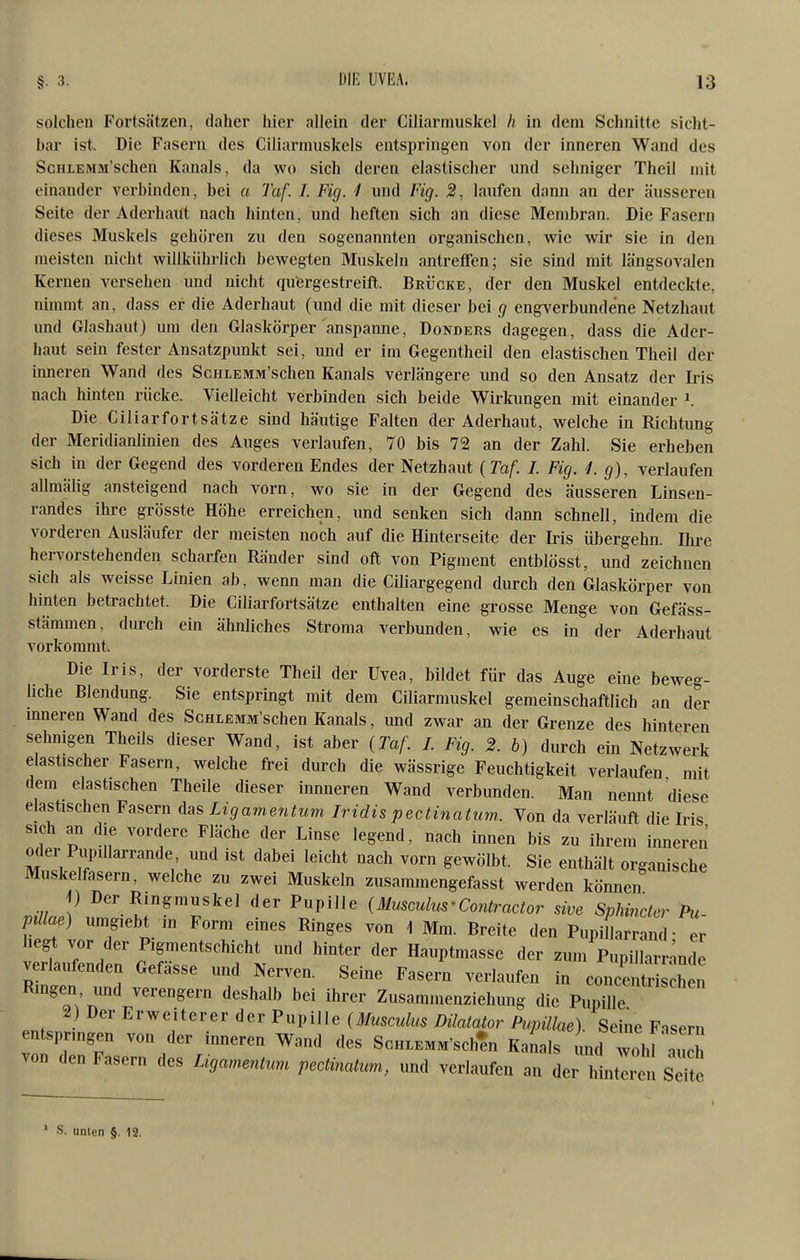 solchen Fortsätzen, daher hier allein der Ciliarmuskel h in dem Schnitte sicht- bar ist. Die Fasern des Ciliarrnuskels entspringen von der inneren Wand des ScHLEMM'schen Kanals, da wo sich deren elastischer und sehniger Theil mit einander verbinden, bei a Taf. I. Fig. 1 und Fig. 2, laufen dann an der äusseren Seite der Aderhaüt nach hinten, und heften sich an diese Membran. Die Fasern dieses Muskels gehören zu den sogenannten organischen, wie wir sie in den meisten nicht willkiihrlich bewegten Muskeln antreffen; sie sind mit längsovalen Kernen versehen und nicht quergestreift. Brücke, der den Muskel entdeckte, nimmt an, dass er die Aderhaut (und die mit dieser bei engverbundene Netzhaut und Glashaut) um den Glaskörper anspanne, Donders dagegen, dass die Ader- haut sein fester Ansatzpunkt sei, und er im Gegentheil den elastischen Theil der inneren Wand des ScfiLEMM'schen Kanals verlängere und so den Ansatz der Iris nach hinten rücke. Vielleicht verbinden sich beide Wirkungen mit einander \ Die Ciliarf ort Sätze sind häutige Falten der Aderhaut, welche in Richtung der Meridianlinien des Auges verlaufen, 70 bis 72 an der Zahl. Sie erheben sich in der Gegend des vorderen Endes der Netzhaut {Taf. I. Fig. 1. g), verlaufen allmälig ansteigend nach vorn, wo sie in der Gegend des äusseren Linsen- randes ihre grösste Höhe erreichen, und senlcen sich dann schnell, indem die vorderen Ausläufer der meisten noch auf die Hinterseite der Iris ühergehn. Ilire hervorstehenden scharfen Ränder sind oft von Pigment entblösst, und zeichnen sich als weisse Linien ab, wenn man die Ciliargegend durch den Glaskörper von hinten betrachtet. Die Ciliarfortsätze enthalten eine grosse Menge von Gefäss- stämmen, durch ein ähnliches Stroma verbunden, wie es in der Aderhaut vorkommt. Die Iris, der vorderste Theil der Uvea, bildet für das Auge eine beweg- hche Blendung. Sie entspringt mit dem Ciliarmuskel gemeinschaftlich an der inneren Wand des ScHLEMM'schen Kanals, und zwar an der Grenze des hinteren sehnigen Theils dieser Wand, ist aber (Taf. I. Fig. 2. b) durch ein Netzwerk elastischer Fasern, welche frei durch die wässrige Feuchtigkeit verlaufen mit dem elastischen Theile dieser innneren Wand verbunden. Man nemit diese elastischen Fasern das Ligamentum Iridis pectinattan. Von da verläuft die Iris sich an die vordere Fläche der Linse legend, nach innen bis zu ihrem inneren oder Pi^illarrande und ist dabei leicht nach vorn gewölbt. Sie enthält organische Muskelfasern, welche zu zwei Muskeln zusammengefasst werden können i) Der Ringmuskel der Pupille (Musculus-Contractor sive Sphincter Pu- pillae) umgiebt in Form eines Ringes von 1 Mm. Breite den PupiHarr n^ • er hegt vor der Pigmentschicht und hinter der Hauptmasse der zum Pupilhrr^nde verlaufenden Gefässe und Nerven. Seine Fasern verlaufen in con enü lien Ringen und verengern deshalb bei ihrer Zusammenziehung die P^üe ^) ^<^^^rweiieverd<,vPuviUe (Musculus DilatatorPupiU^^^^ Seine Fasern entsprmgen von der imieren Wand des ScH.EMM'sch^ Kanals nid wohi au von den Fasern des Ligamenttm pecUnatum, und verlaufen an der lintlr sTte S. unlcn §. 12.