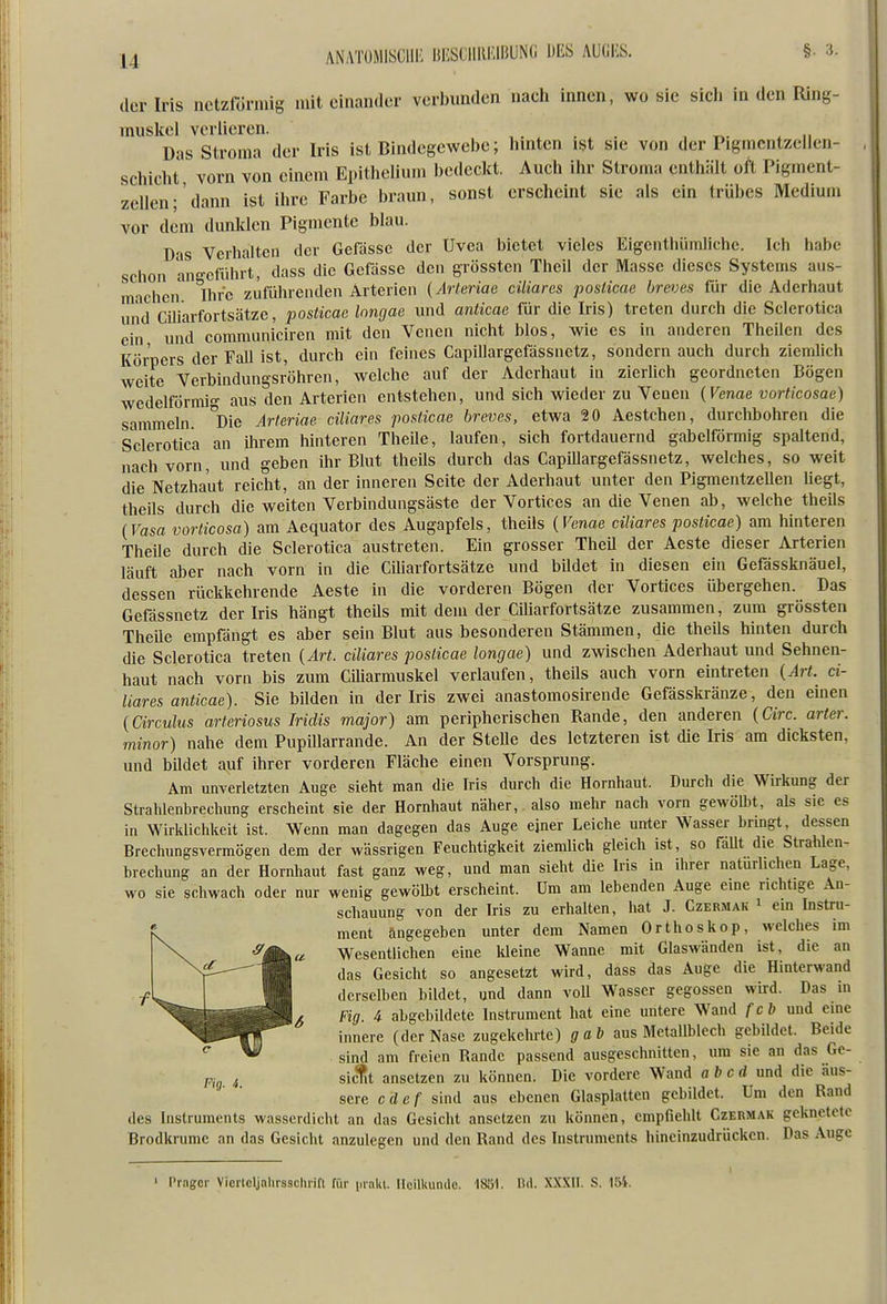 clor Iris netzförmig miteinander verbunden nach innen, wo sie sicli in den Ring- muskel verlieren. ...... , t^- ^ n Das Stroma der Iris ist Bindegewebe; hinten ist sie von der Pigmcntzellen- schicht vorn von einem Epithelium bedeckt. Auch ihr Stroma enthält oft Pigment- zcllen;'dann ist ihre Farbe braun, sonst erscheint sie als ein trübes Medium vor dem dunklen Pigmente blau. D'is Verhalten der Gefassc der Uvea bietet vieles Eigcnthümlichc. Ich habe schon an-cführt, dass die Gefässe den grösstcn Thcil der Masse dieses Systems aus- machen ^Ihr'e zuführenden Arterien (Arteriae ciliares poslicae breves für die Aderhaut und CUiarfortsätzc, posticac Inngae und anticae für die Iris) treten durch die Sclerotica ein und communiciren mit den Venen nicht blos, wie es in anderen Theilen des Köroers der Fall ist, durch ein feines Capillargefässnctz, sondern auch durch ziemlich weite Verbindungsröhren, welche auf der Aderhaut in zierlich geordneten Bögen wedeiförmig aus den Arterien entstehen, und sich wieder zu Veuen {Venae vorticosae) sammeln. °Die Arteriae. ciliares posticae breves, etwa 20 Aestchen, durchbohren die Sclerotica an ihrem hinteren Theile, laufen, sich fortdauernd gabelförmig spaltend, nach vorn, und geben ihr Blut theils durch das Capillargefässnetz, welches, so weit die Netzhaut reicht, an der inneren Seite der Aderhaut unter den Pigmentzellen liegt, theils durch die weiten Verbindungsäste der Vortices an die Venen ab, welche theils {Vasa vorticosa) am Aequator des Augapfels, theils {Venae ciliares posticae) am hinteren Theile durch die Sclerotica austreten. Ein grosser Theil der Aeste dieser Arterien läuft aber nach vorn in die Ciliarfortsätze und bildet in diesen ein Gefässknäuel, dessen rückkehrende Aeste in die vorderen Bögen der Vortices übergehen. Das Gefässnetz der Iris hängt theUs mit dem der Ciliarfortsätze zusammen, zum grössten TheUe empfängt es aber sein Blut aus besonderen Stämmen, die theils hinten durch die Sclerotica treten {Art. ciliares poslicae longae) und zwischen Aderhaut und Sehnen- haut nach vorn bis zum Ciharmuskel verlaufen, theüs auch vorn eintreten {Art. ci- liares anticae). Sie bilden in der Iris zwei anastomosirende Gefässkränze, den einen {Circulus arteriosus Iridis major) am peripherischen Rande, den anderen {Circ. arter. minor) nahe dem Pupillarrande. An der SteUe des letzteren ist die Iris am dicksten, und bildet auf ihrer vorderen Fläche einen Vorsprung. Am unverletzten Auge sieht man die Iris durch die Hornhaut. Durch die Wü-kung der Strahlenbrechung erscheint sie der Hornhaut näher, also mehr nach vorn gewölbt, als sie es in Wirklichkeit ist. Wenn man dagegen das Auge ejner Leiche unter Wasser bringt, dessen Brechungsvermögen dem der wässrigen Feuchtigkeit ziemlich gleich ist, so faUt die Strahlen- brechung an der Hornhaut fast ganz weg, und man sieht die Iris in ihrer naturhchen Lage, wo sie schwach oder nur wenig gewölbt erscheint. Um am lebenden Auge eme richtige An- schauung von der Iris zu erhalten, hat J. Czermak i ein Instru- ment angegeben unter dem Namen Orthoskop, welches im Wesentlichen eine lüeine Wanne mit Glaswänden ist, die an das Gesicht so angesetzt wird, dass das Auge die Hinterwand derselben bildet, und dann voll Wasser gegossen whrd. Das in Fig. 4 abgebildete Instrument hat eine untere Wand fcb und eine innere (der Nase zugekehrte) gab aus Metallblech gebildet. Beide sind am freien Rande passend ausgeschnitten, um sie an das Gc- 4 sictt ansetzen zu können. Die vordere Wand ab cd und die äus- sere cdef sind aus ebenen Glasplatten gebildet. Um den Rand des Instruments wasserdicht an das Gesicht ansetzen zu können, empfiehlt Czermak geknetete Brodkrume an das Gesicht anzulegen und den Rand des Instruments hineinzudrücken. Das Auge Präger Vicrtcljahrssclirifi für [.raki. noilkundo. 18ö1. Bd. XXXII. S. 1E>i.