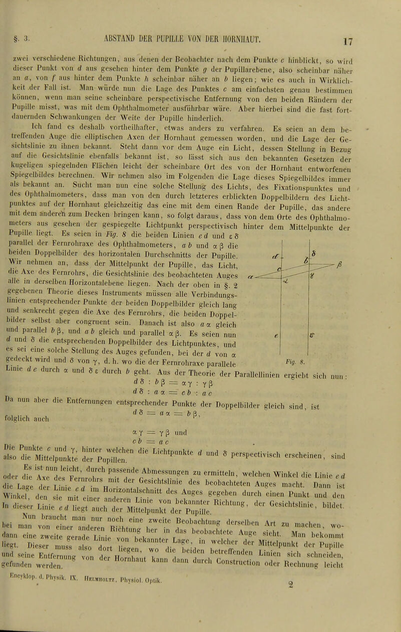 §. 3. A13STAND DER PUPILLE VON ÜER HORNHAUT. zwei verscliiedeno Richtungen, aus denon der DeoJ)acliter nacli dem Punkte c liinblickt, so Avird dieser Punkt von d aus gesehen hinter dem Punkte g der Pupiliarebene, also scheinbar näher an fl, von f aus hinter dem Punkte U scheinbar näiier an h liegen; wie es auch in Wirklicii- keit .der Fall ist. Man würde nun die Lage des Punktes c am einfachsten genau bestimmen können, wenn man seine scheinbare perspectivische Entfernung von den beiden Ründern der Pupille misst, was mit dem Ophthalmometer ausführbar wäre. Aber hierbei sind die fast fort- dauernden Schwaidiungen der Weite der Pupille hinderlich. Ich ftuid es deshalb vortheilhafter, etwas anders zu verfahren. Es seien an dem be- treffenden Auge die elliptischen Axcn der Hornhaut gemessen worden, und die Lage der Ge- sichtslinie zu ihnen bekannt. Steht dann vor dem Auge ein Licht, dessen Stellung in Bezug auf die Gesichfslinie ebenfalls bekannt ist, so lässt sich aus den bekannten Gesetzen der kugeligen spiegelnden Flächen leicht der scheinbare Ort des von der Hornhaut entworfenen Spiegelbildes berechnen. Wh- nehmen also im Folgenden die Lage dieses Spiegelbildes immer als bekannt an. Sucht man nun eine solche SteUung des Lichts, des Fixationspunktes und des Ophthalmometers, dass man von den durch letzteres erblickten DoppelbUdern des Licht- punktes auf der Hornhaut gleichzeitig das eine mit dem einen Rande der Pupille, das andere mit dem andereYi zum Decken bringen kann, so folgt daraus, dass von dem Orte des Ophthalmo- meters aus gesehen der gespiegelte Lichtpunkt perspectivisch hinter dem Mittelpunkte der Pupille hegt. Es seien in Fig. 8 die beiden Linien ed und e8 parallel der Fernrohraxe des Ophthalmometers, a & und a ß die beiden Doppelbilder des horizontalen Durchschnitts der PupiUe. Wir nehmen an, dass der Mittelpunkt der Pupille, das Licht, die Axe des Fernrohrs, die Gesichtshnie des beobachteten Auges alle in derselben Horizontalebene liegen. Nach der oben in §. 2 gegebenen Theorie dieses Instruments müssen alle Verbindungs- hmen entsprechender Punkte der beiden Doppelbilder gleich lan- und senkrecht gegen die Axe des Fernrohrs, die beiden Doppel- bilder selbst aber congruent sein. Danach ist also a a gleich und parallel b^, und ab gleich und parallel aß. Es seien nun d und S die entsprechenden Doppelbilder des Lichtpunktes und es sei eine solche Stellung des Auges gefunden, bei der d von a gedeckt wird und 8 von y, d. h. wo die der Fernrohraxe paraUele ^'f- »• Lmie de durch a und durch b geht. Aus der Theorie der Parallellinien ergiebt sich „un • d8 : b^ = a.y : Da nun aber die Entfernungen entsprechender Punkte Ter Doppelbilder gleich sind, ist d8 — aoL = b ä. folglich auch ' a Y = Y ß und Es ist nun leicht, durch passende Abmessungen zu ermitteln, welchen Winkel die T inie .rf L ret: ^::7t:r' '-^f^^^^^ beobachteten A^c^'^'r s Winkel den !^r • 't^'l^'^'^n'tt des Auges gegeben durch einen Punkt und den ^tL'l-rl-^^ -Gesichtslinie, bei 17 l''tLriZnTu''''\'^'''' - --'-n, wo- <lann eine zwei ^gera; CL vtl^  »bekommt liegt. Diesef lss nlso 7 bekannter Lage, in welcher der Mittelpunkt der Pupille un5 seine EutferunV l ^^''l-^^-en Linien sich schneiL, gefunden wenlen ' Construction oder Rechnung leidü Kncyklop. ,1. Physik. IX. tlK..M.,om, Physiol. Optik. g