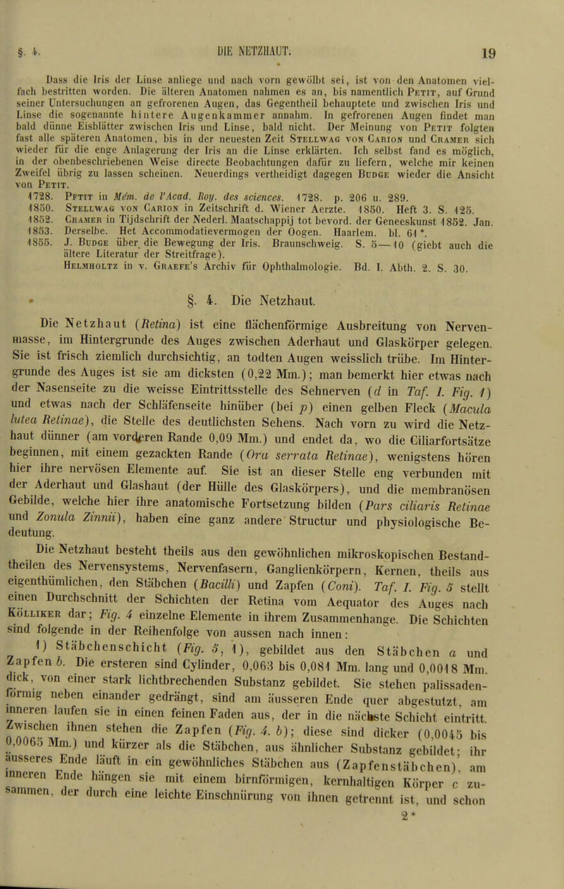 Dass die Iris der Linse anliege und nach vorn gewölbt sei, ist von den Anatomen viel- fach bestritten worden. Die älteren Anatomen nahmen es an, bis namentlich Petit, auf Grund seiner Untersuchung-en an gefrorenen Augen, das Gegentlieil behauptete und zwischen Iris und Linse die sogenannte hintere Augenkammer annahm. In gefrorenen Augen findet man bald dünne Eisblätter zwischen Iris und Linse, bald nicht. Der Meinung von Petit folgten fast alle späteren Anatomen, bis in der neuesten Zeit Stellwag von Carion und Gramer sich wieder für die enge Anlagerung der Iris an die Linse erklärten. Ich selbst fand es möglich, in der obenbeschriebenen Weise directe Beobachtungen dafür zu liefern, welche mir keinen Zweifel übrig zu lassen scheinen. Neuerdings vertheidigt dagegen Budge wieder die Ansicht von Petit. naS. Pftit in Mäm. de l'Acad. Roy. des sciences. 1728. p. 206 u. 289. 4830. Stellwag von Carion in Zeitsclirift d. Wiener Aerzte. 4850. Heft 3. S. 425. -1852. Gramer in Tijdschrift der Nederl. Maatschappij tot bevord. der Geneeskunst 1832. Jan. 4803. Derselbe. Het Accommodatievermogen der Oogen. Haarlem. bl. 61 *. 18S5. J. Budge über die Bewegung der Iris. Braunschweig. S. ö—10 (giebt auch die ältere Literatur der Streitfrage). Helmholtz in v. Graefe's Archiv für Ophthalmologie. Bd. I. Abth. 2. S. 30. §. 4. Die Netzhaut. Die Netzhaut (Retina) ist eine flächenfdrmige Ausbreitung von Nerven- masse, im Hintergrunde des Auges zwischen Aderhaut und Glaskörper gelegen. Sie ist frisch ziemUch durchsichtig, an todten Augen weisslich trübe. Im Hinter- grunde des Auges ist sie am dicksten (0,22 Mm.); man bemerkt hier etwas nach der Nasenseite zu die weisse Eintrittsstelle des Sehnerven (d in Taf. 1. Fig. 1) und etwas nach der Schläfenseite hinüber (bei p) einen gelben Fleck {Macula lutea Retinae), die Stelle des deutlichsten Sehens. Nach vorn zu wird die Netz- haut dünner (am vorderen Rande 0,09 Mm.) und endet da, wo die Ciliarfortsätze beginnen, mit einem gezackten Rande {Oru serrata Retinae), wenigstens hören hier ihre nervösen Elemente auf. Sie ist an dieser Stelle eng verbunden mit der Aderhaut und Glashaut (der Hülle des Glaskörpers), und die membranösen GebUde, welche hier ihre anatomische Fortsetzung bilden (Pars ciliaris Retinae und Zonula Zinnii), haben eine ganz andere Structur und physiologische Be- deutung. Die Netzhaut besteht theils aus den gewöhnlichen milfroskopischen Bestand- theilen des Nervensystems, Nervenfasern, Ganglienkörpern, Kernen, theils aus eigenthümlichen, den Stäbchen (Bacilli) und Zapfen (Coni). Taf. 1. Fig S stellt einen Durchschnitt der Schichten der Retina vom Aequator des Auges nach KoLLiKER dar; Fig. 4 einzelne Elemente in ihrem Zusammenhange. Die Schichten smd folgende in der Reihenfolge von aussen nach innen: 1) Stäbchenschicht (Fig. S, \), gebildet aus den Stäbchen a und Zapfen b. Die ersteren sind Cylinder, 0,063 bis 0,081 Mm. lang und 0,0018 Mm dick, von einer stark lichtbrechenden Substanz gebildet. Sie stehen palissaden- formig neben einander gedrängt, sind am äusseren Ende quer abgestutzt am inneren laufen sie in einen feinen Faden aus, der in die näctete Schicht eintritt tZ^a^Z '^'^ ^^P^^'' ^^'9-^- b); diese sind dicker (0,0043 bis 0,006oMm.) und kürzer als die Stäbchen, aus ähnlicher Substanz gebildet- ihr äusseres Ende läuft in ein gewöhnliches Stäbchen aus (Zapfenstäbchen)' am inneren Ende hängen sie mit einem birnfdrmigen, kernhaltigen Körper c zu- sammen, der durch eine leichte Einschnürung von ihnen getrennt ist, und schon 2*