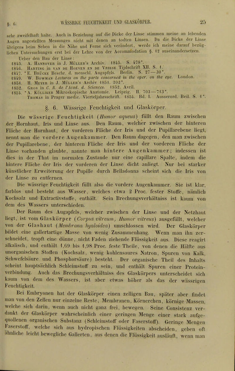 sein- zweifelhaft halte. Audi in Bezicliuiig auf die Dicke der Linse stimmen meine an lebenden Augen angestellten Messungen nicht mit denen an todten Linsen. Da die Dicke der Linse übrigens beim Sehen in die Nähe und Ferne sich verändert, werde ich meine darauf bezüg- lichen Untersuchungen erst bei der Lehre von der Accomnlodation §. Vi auseinandersetzen. Ueber den Bau der Linse: 1845. A. Hannover in J. Müller's Archiv. 1845. S. 478*. 1846. Harting in van de IIoeven en de Vriese Tijdschrift XH. S. -1847. *E. Brücke Beschr. d. menschl. Augapfels. Berlin. S. 27 — 30*. 4849. W. BowHAN Lectures on tlie parts concerned in the oper. 011 tlie eye. London. 1851. H. Meyer in J. Müller's Archiv 1851. 202*. 1852. Gros in C. It. de l'Acad. d. Sciences. 1852. Avril. 1854. *A. KÖLLiKER Mikroskopische Anatomie. Leipzig. H. 703 — 713*. Thomas in Prager medic. Vierteljahrsschrift. 1854. Bd. I. Ausserord. Beil. S. 1*. §. 6. Wässrige Feuchtigkeit und Glaskörper. Die wässrige Feuchtigkeit {Humor aqueus) füllt den Raum zwischen der Hornhaut, Iris und Linse aus. Den Raum, welcher zwischen der hinteren Fläche der Hornhaut, der vorderen Fläche der Iris und der Pupillarebene liegt, nennt man die vordere Augenkammer. Den Raum dagegen, den man zwischen der Pupillarebene, der hinteren Fläche der Iris und der vorderen Fläche der Linse vorhanden glaid)te, nannte man hintere Augenkammer; indessen ist dies in der That im normalen Zustande nur eine capillare Spalte, indem die hintere Fläche der Iris der vorderen der Linse dicht anliegt. Nur bei starker künstlicher Erweiterung der Pupille durch Belladonna scheint sich die Iris von der Linse zu entfernen. Die wässrige Feuchtigkeit füllt also die vordere Augenkammer. Sie ist klar, fiirblos und besteht aus Wasser, welches etwa 2 Proc. fester Stoffe, nämlich Kochsalz und Extractivstoffe, enthält. Sein Brechungsverhältniss ist kaum von dem des Wassers unterschieden. Der Raum des Augapfels, welcher zwischen der Linse und der Netzhaut hegt, ist vom Glaskörper {Corpus vitreum, Humor vitreus) ausgefüllt, welcher von der Glashaut {Membrana hyaloidea) umschlossen wird. Der Glaskörper bildet eine gallertartige Masse von wenig Zusammenhang. Wenn man ihn zer- schneidet, tropft eine dünne, nicht Faden ziehende Flüssigkeit aus. Diese reagirt alkalisch, und enthält 1,69 bis 1,98 Proc. feste Theile, von denen die Hälfte aus unorganischen Stoffen (Kochsalz, wenig kohlensaures Natron, Spuren von Kalk, Schwefelsäiu-e und Phosphorsäure) besteht. Der organische Theil des Inhalts scheint hauptsächlich Schleimstoff zu sein, und enthält Spuren einer Protein- verbindung. Auch das Brechungsverhältniss des Glaskörpers unterscheidet sich kaum von dem des Wassers, ist aber etwas höher als das der wässrigen Feuchtigkeit. Bei Embryonen hat der Glaskörper einen zelligen Bau, später aber findet man von den Zellen nur einzelne Reste, Membranen, Körnercheu, körnige Massen, welche sich darin, wenn auch nicht ganz frei, bewegen. Seine Consistcnz ver- dankt der Glaskörper wahrscheinlich einer geringen Menge einer stark aufge- quollenen organischen Substanz (Schleimstoff oder Faserstoff). Geringe Mengen Faserstoff, welche sich aus hydropischen Flüssigkeiten abscheiden, geben ofl ähnliche leicht bewegliche Gallerten, aus denen die Flüssigkeit ausläuft, wenn man