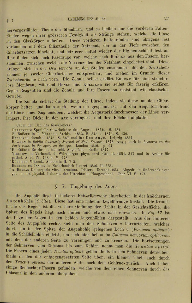 hervorgestiilptcn Theile der Membran, und es bleiben nur die vorderen Falten- ränder wegen ihrer grösseren Festigkeit als Stränge stehen, welche die Linse an den Glaskörper anheften. Diese vorderen Faltenränder sind übrigens fest verbunden mit dem Ciliartheile der Netzhaut, der in der Tiefe zwischen den Ciliarfortsätzen hinzieht, und letzterer haftet wieder der Pigmentschicht fest an. Hier finden sich auch Faserzüge vor, welche nach Brücke aus den Fasern her- stammen, zwischen welche die Nervenzellen der Netzhaut eingebettet sind. Diese drängen sich in der 0?a serrata an den Stellen zusammen, die den Zwischen- räumen je zweier Ciliarfortsätze entsprechen, und ziehen im Grunde dieser Zwischenräume nach vorn. Die Zonula selbst erklärt Brücke für eine structur- lose Membran, während Henle und Kölliker sie selbst für faserig erklären. Gegen Reagentien -sind die Zonula und ihre Fasern so resistent wie elastisches Gewebe. Die Zonula sichert die Stellung der Linse, indem sie diese an den Ciliar- körper heftet, und kann auch, wenn sie gespannt ist, auf den Aequatorialrand der Linse einen Zug ausüben, welcher die Aequatorialdurchmesser der Linse ver- längert, ihre Dicke in der Axe verringert, und ihre Flächen abplattet. lieber den Bau des Glaskörpers: Pappenheim Specielle Gewebelehre des Auges. 1842. S. 181. E. Brücke in J. Müller's Archiv. ^8!i3. S. 345 u. -1848. S. -130. Hannover ebendas. 1845. S. 467 und in: Das Auge. Leipzig 1852. BowiMAN in Dublin Quarterly Journal of Med. Science. 1848. Aug.; auch in Leclures on the Parts com. in the aper, on the eye. London 1849. p. 94. *E. Brücke Besclir. d. menscM. Augapfels. Berlin 1847. ViRCHow in Verhandl. d. Würzburger phys. med. Ges. IL 1851. 317 und in Archiv für pathol. Anat. IV. 468 u. V. 278. * KÖLLIKER Mikrosk. Anatomie n. 713. Donders en Jansen in Nederlandsch Lancet 1846. II. 454. *A. DoNCAN De corporis vitrei structura. Dissert. Utrecht 1854. Abgedr. in Onderzoekingen ged. in het physiol. Laborat. der Utrechtsche Hoogeschool. Jaar VI. S. 172. §. 7. Umgebung des Auges. Der Augapfel liegt, in lockeres Fettzellgewebe eingebettet, in der knöchernen Augenhöhle {Orbita). Diese hat eine nahehin kegelförmige Gestalt. Die Grund- fläche des Kegels ist die vordere Oeffnung der Orbita in der Gesichtsfläche, die Spitze des Kegels liegt nach hinten und etwas nach einwärts. In Fig. 17 ist die Lage der Augen in den bßiden Augenhöhlen dargestellt. Aus der hinteren Seite des Augapfels rechts sieht man den Sehnerven n hervortreten, welcher durch ein in der Spitze der Augenhöhle gelegenes Loch o {Foramen opticum) in die Schädelhöhle eintritt, um sich hier bei m im Chiasma nervorum opticorum mit dem der anderen Seite zu vereinigen und zu kreuzen. Die Fortsetzungen der Sehnerven vom Chiasma bis zum Gehirn nennt man die Tractus optici. Die Fasern eines jeden Tractus opticus gehen theils in den Sehnerven derselben, theils in den der entgegengesetzten Seite über, ein kleiner Theil auch durch den Tractus opticus der anderen Seite nach dem Gehirne-zurück. Auch haben einige Beobachter Fasern gefunden, Avclche von dem einen Sehnerven durch das Chiasma in den anderen übergehen.