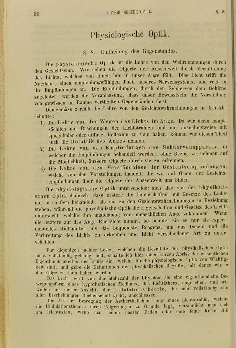PHYSIOLOGISCHE OPTIK. Physiologische Optik. §. 8. Eintheilung des Gegenstandes. Die physiologische Optik ist die Lehre von den Wahrnehmungen durch den Gesichtssinn. Wir sehen die Objecte der Aussenwelt durch Vermittelung des Lichts, welches von ihnen her in unser Auge fällt. Dies Licht trifft die Netzhaut, einen empfindungsfähigen Theil unseres Nervensystems, und regt in ihr Empfindungen an. Die Empfindungen, durch den Sehnerven dem Gehirne zugeleitet, werden die Veranlassung, dass unser Bewusstsein die Vorstellung von gewissen im Räume vertheilten Gegenständen fasst. Demgemäss zerfällt die Lehre von den Gesichtswahrnehmimgen in drei Ab- schnitte : 1) Die Lehre von den Wegen des Lichts im Auge. Da wir darin haupt- sächlich mit Brechungen der Lichtstrahlen und nur ausnahmsweise mit spiegelnder oder diffuser Reflexion zu thun haben, können wir diesen Theil auch die Dioptrik des Auges nennen. 2) Die Lehre von den Empfindungen des Sehnervenapparats, in welcher die Empfindungen behandelt werden, ohne Bezug zu nehmen auf die Möglichkeit, äussere Objecte durch sie zu erkennen. 3) Die Lehre von dem Verständnisse der Gesichtsempfindungen, welche von den Vorstellungen handelt, die wir auf Grund der Gesichts- empfindungen über die Objecte der Aussenwelt uns bilden. Die physiologische Optik unterscheidet sich also von der physikali- schen Optik dadurch, dass erstere die Eigenschaften und Gesetze des Lichts nur in so fern behandelt, als sie zu den Gesichtswahrnehmungen in Beziehung stehen, während die physikalische Optik die Eigenschaften und Gesetze des Lichts untersucht, welche ihm unabhängig vom menschlichen Auge zukommen. Wenn die letztere auf das Auge Rücksicht nimmt, so benutzt sie es nur als experi- mentelles Hülfsmittel, als das bequemste, Reagens, um das Dasein und die Verbreitung des Lichts zu erkennen und Licht verschiedener Art zu unter- scheiden. Für diejenigen meiner Leser, welchen die Resultate der physikalischen Optik nicht vollständig geläufig sind, schalte ich hier einen kurzen Abriss der wesenthehen Eigenthümlichkeiten des Lichts ein, welche für die physiologische Optik von Dichtig- keit sind, und gebe die Definitionen der physikalischen Begriffe, mit denen wir m der Folge zu thun haben werden. Das Licht wird von der Mehrzahl der Physiker als eine eigenthümliche Be- wegungsform eines hypothetischen Mediums, des Lichtäthers, angesehen, und wir wollen uns dieser Ansicht, der Undulationstheoric, die sehr vollständig von allen Erscheinungen Rechenschaft, giebt, anschliessen. Die Art der Bewegung der Aethertheilchen längs eines Lichtstrahls, welche die Undulationstheoric ihren Folgerungen zu Grunde legt, versinnlicht man sich am leichtesten, wenn man einen nassen Faden oder eine feine Kette A B