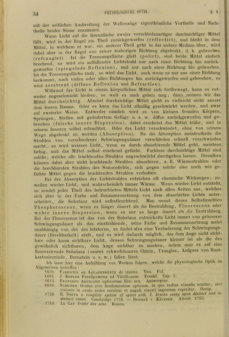 I'IIYSIOLOGISCIIK Ol'TlK. mit der seitlichen Ansbrcitnng der Weileiiziige eigcathiunliche Vortheile und Nach- theile beider Sinne zusammen. ... , . Wenn Licht auf die Grenzfläche zweier verschiedenartiger durchsichtiger Mittel fällt wird in der Regel ehi Theil zurückgeworfen (reflectirt), und bleibt in dem Mittel in welchem er war, ein anderer Theil geht in das andere Medium über, wird dabei aber in der Regel von seiner bisherigen Richtung abgelenkt, d. h. gebrochen (refrangirt). Ist die Trennungsfläche glatt (polirt), sind beide Mittel einfach brechend so wird ein auffallender Lichtstrahl nur nach einer Richtung hin zurück- geworfen'(spiegelnde Reflexion), und nur nach einer Richtung hin gebrochen. Ist die Trennungsfläche rauh, so wird das Licht, auch wenn es nur aus einer Richtung herkommt nach vielen oder aflen Richtungen hin zurückgeworfen und gebrochen, es wird zerstreut (diffuse Reflexion und Refraction). Während das Licht in einem körperlichen Mittel sich fortbewegt, kann es ent- weder ungeschwächt bleiben, so weit es auch gehen mag; dann nennen wir das Mittel durchsichtig. Absolut durchsichtige Mittel giebt es vielleicht nicht ausser dem leeren Räume. Oder es kann das Licht allmälig geschwächt werden, und zwar auf zweierlei Weise. Entweder nämlich wird es von kleinen fremden Körpern, Sprüngen, Stellen mit geändertem Gefüge u. s. w. diff'us zurückgeworfen und ge- brochen (falsche innere Dispersion), dabei erscheint das Mittel trübe, und in seinem Inneren selbst erleuchtet. Oder das Licht verschwindet, ohne von seinem We°-e abgelenkt zu werden (Absorption). Da die Absorption meistentheils die Strahlen von verschiedener Schwingungsdauer verschieden schnell verschwinden macht,- so wird weisses Licht, wenn es durch absorbirende Mittel geht, meistens farbig,' und das Mittel selbst erscheint gefärbt. Farblose durchsichtige Mittel sind solche, welche alle leuchtenden Stralüen ungeschwächt durchgehen lassen. Dieselben können dabei aber nicht leuchtende Strahlen absorbiren, z. B. Wärmestrahlen oder die brechbarsten Strahlen des Sonnenlichts, sich gegen solche also noch wie ge- färbte Mittel gegen die leuchtenden Strahlen verhalten. Bei der Absorption der Lichtstrahlen entstehen oft chemische Wirkungen; zu- weilen wieder Licht, und wahrscheinlich immer Wärme. Wenn wieder Licht entsteht, so sendet jeder Theil des beleuchteten Mittels Licht nach allen Seiten aus, welches sich aber in der Farbe und Zusammensetzung von dem absorbirten Lichte unter- scheidet, die Substanz wird selbstleuchtend. Man nennt dieses Selbstleuchten Phosphorescenz, wenn es länger dauert als die Bestrahlung, Fluorescenz oder wahre innere Dispersion, wenn es nur so lange dauert als die Bestrahlung. Bei der Fluorescenz ist das von der Substanz entwickelte Licht immer von grösserer Schwingungsdauer als das einstrahlende, seine Farbe und Zusammensetzung meist unabhängig von der des letzteren, es iindet also eine Veränderung der Schwingungs- dauer (Brechbarkeit) statt, und es wird dadurch möghch, das dem Auge nicht sicht- bare oder kaum sichtbare Licht, dessen Schwingungsdauer kleiner ist als die des gewöhnlich sichtbaren, dem Auge sichtbar zu machen, indem man es auf eine fluorescirende Substanz (saures schwefelsaures Chinin , Uranglas, Aufguss von Ross- kastanienrinde, Bernstein u. s. w.) fallen lässt. Ich lasse hier eine Aufzählung von Werken folgen, welche die physiologische Optik im Allgemeinen betrenen : 1600. Fabricius ab Aquapendente de visione. Yen. Fol. '1604. J. Kepler Paralipomena ad Vitellionem. Frankf. Cap. ö. 1613. Francisci Aqüilonii opticorum libri sex. Antwerpiae. 1619. ScUEiNER Oculus sivc fundamentum opticum, in quo radius visualis eruitur, sivc visionis in oculo sedes cernitur et anguli visorii ingcnium repcritur. Ocnip. 1738. R. Smith a complete System of oplics wilh. J. .Turins essay tipon dislinct and vi- dislinct Vision. Cambridge 1738. —Deutsch v. Kästner. Alteiib. 17öö. 1740. Le Cat Traitä des seus. Reuen.