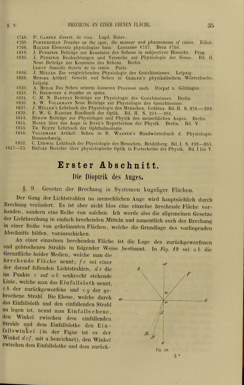 BRIiCllüNG AN EINER EBENEN HÄCIIE. 1746. P. Camper dissert. de visu. Lugd. Batav. 4 759. PoRTEKFiELD Treatlse on the eyes, the manner and phaenomena of vision. Edinb. 4766. Haller Elcmenta physiologiae huni. Lausanne -1757. Bern 176(j. 1819. J. Purkinje Beiträge zur Kenntniss des Sehens in subjectiver Hinsicht. Prag. I82Ö. J. Purkinje Beobaclitungen und Versuche zur Pliysiologic der Sinne. Bd. II. Neue Beiträge zur Kenntniss des Seitens. Berlin. Lehot Nouvelle thtiorie de la vision. Paris. 1826. J. MÜLLER Zur vergleiciicnden Physiologie des Gesichtssinnes. Leipzig. 1828. MuNCKE Artiliel: Gesicht und Sellen in Gehler's physikalischem Wörterbuche. Leipzig. 1830. A. HuECK Das Sehen seinem äusseren Processe nach. Dorpat u. Göttingen. -1831. D. Brewster a treatise on optics. 1834. G. M. N. Bartels Beiträge zur Physiologie des Gesichtssinnes. Berlin. 1836. A. W. VoLCKMANN Neue Beiträge zur Physiologie des Gesichtssinns. 1837. J. Müller's Lehrbuch der Physiologie des Menschen. Coblenz. Bd. H. S. 276 — 393. 1839. F. W. G. Radicke Handbuch der Optik. Bd. H. S. 211—281. 1842. Bürow Beiträge zur Physiologie und Physik des menschlichen Auges. Berlin. 1844. Moser über das Auge in Dove's Repertorium der Physik. Berlin. Bd. V. 1845. Th. Ruete Lehrbuch der Ophthalmologie. 1846. VoLCKMANN Artikel: Sehen in R. Wagner's Handwörterbuch d. Physiologie. Braunschweig. 1852. G.Ludwig Lehrbuch der Physiologie des Menschen. Heidelberg. Bd. L S. 192—263. 1847—53. Brücke Berichte über physiologische Optik in Fortschritte der Physik. Bd. I bis V. Erster Abschnitt. Die Dioptrik des Auges. §. 9. Gesetze der ßrechimg in Systemen kugeliger Flächen. Der Gang der Lichtstrahlen im menschlichen Auge wird hauptsächlich durch Brechung verändert. Es ist aber nicht blos eine einzelne brechende Fläche vor- handen, sondern eine Reihe von solchen. Ich werde also die allgemeinen Gesetze der Lichtbrechung in einfach brechenden Mitteln und namentlich auch der Brechung in einer Reihe von gekrümmten Flächen, welche die Grundlage des vorliegenden Abschnitts bilden, vorausschicken. An einer einzelnen brechenden Fläche ist die Lage des zurückgeworfenen und gebrochenen Strahls in folgender Weise bestimmt. In Fig. 19 sei ah die Grenzfläche beider Medien, welche man die brechende Fläche nennt; fc sei einer ^ der darauf fallenden Lichtstrahlen, de die /\ im Punkte c auf a 6 senkrecht stehende Linie, welche man das Einfallsloth nennt, c h der zurückgeworfene und c g der ge- brochene Strahl. Die Ebene, welche durch das Einfallsloth und den einfallenden Strahl zu legen ist, nennt man Ein falls ebene, den Winkel zwischen dem einfallenden Strahle und dem Einfallslothe den Ein- fallswinkel (in der Figiir ist es der Winkel dcf, mit a bezeichnet), den Winkel zwischen dem Einfallslothe und dem zurück- Fig. 19. 3 *