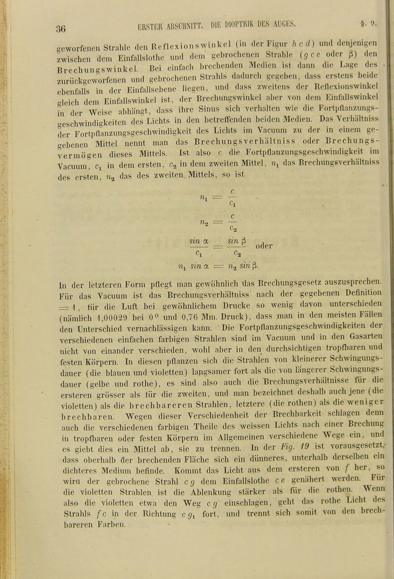 3ß mmR ADSCIINITT. ÜIF- UlüPTllIK DES AUGES. §• 9. Scworfeiicn Strahle den Reflexionswinkel (in der Figur hc d) und denjenigen zwischen dem Einfallslothc und dem gebrochenen Strahle {gce oder ß) den Brechungswinkel. Bei einfach brechenden Medien ist dann die Lage des zurück-eworfenen und gebrochenen Strahls dadurch gegeben, dass erstens beide ebenfalls in der Einfallscbenc liegen, und dass zweitens der Reflexionswmkel leich dem Einfallswinkel ist, der Brechungswinkel aber von dem Einfallswinkel hl der Weise abhängt, dass ihre Sinus sich verhalten wie die Fortpllanzungs- -eschwindigkeiten des Lichts in den betreffenden beiden Medien. Das Verhältniss der Fortpflanzungsgeschwindigkeit des Lichts im Vacuum zu der in einem ge- gebenen Mitter nemit man das Brechungsverhältniss oder Brechungs- vermögen dieses Mittels. Ist also c die Fortpflanzungsgeschwindigkeit im Vadium, Ci in dem ersten, in dem zweiten Mittel, das Brechungsverhältniss des ersten, das des zweiten. Mittels, so ist rii = — c ih = — Ca sin a sin ß oder Ci Ca 7ii sin a — na sin ß. In der letzteren Form pflegt man gewöhnlich das Brechimgsgesetz auszusprechen. Für das Vacuum ist das Brechungsverhältniss nach der gegebenen Definition =: 1, tür die Luft bei gewöhnlichem Drucke so wenig davon unterschieden (nämlich 1,00029 bei 0» und 0,76 Mm. Druck), dass man in den meisten Fällen den Unterschied vernachlässigen kann. Die Fortpflanzungsgeschwindigkeiten der verschiedenen einfachen farbigen Strahlen sind im Vacuum und in den Gasarten nicht von einander verschieden, wohl aber in den durchsichtigen tropfbaren und festen Körpern. In diesen pflanzen sich die Strahlen von kleinerer Schwingungs- dauer (die blauen und violetten) langsamer fort als die von längerer Schwingungs- dauer (gelbe und rothe), es sind also auch die Brechungsverhältnisse für die ersteren grösser als für die zweiten, und man bezeichnet deshalb auch jene (die violetten) als die brechbareren Strahlen, letztere (die rothen) als die weniger brechbaren. Wegen dieser Verschiedenheit der Brechbarkeit schlagen denn auch die verschiedenen farbigen Theile des weissen Lichts nach einer Brechung in tropfbaren oder festen Körpern im Allgemeinen verschiedene Wege ein, und es giebt dies ein Mittel ab, sie zu trennen. In der Fig. 19 ist vorausgesetzt, dass oberhalb der brechenden Fläche sich ein dünneres, unterhalb derselben ein dichteres Medium befinde. Kommt das Licht aus dem ersteren von f her, so wira der gebrochene Strahl cg dem Einfallslothc ce genähert werden. Für die violetten Strahlen ist die Ablenkung stärker als für die rothen. Wenn also die violetten etwa den Weg cg einschlagen, geht das rothe Licht des Strahls f c \n der Richtung c g^ fort, und trennt sich somit von den brech- bareren Farben.