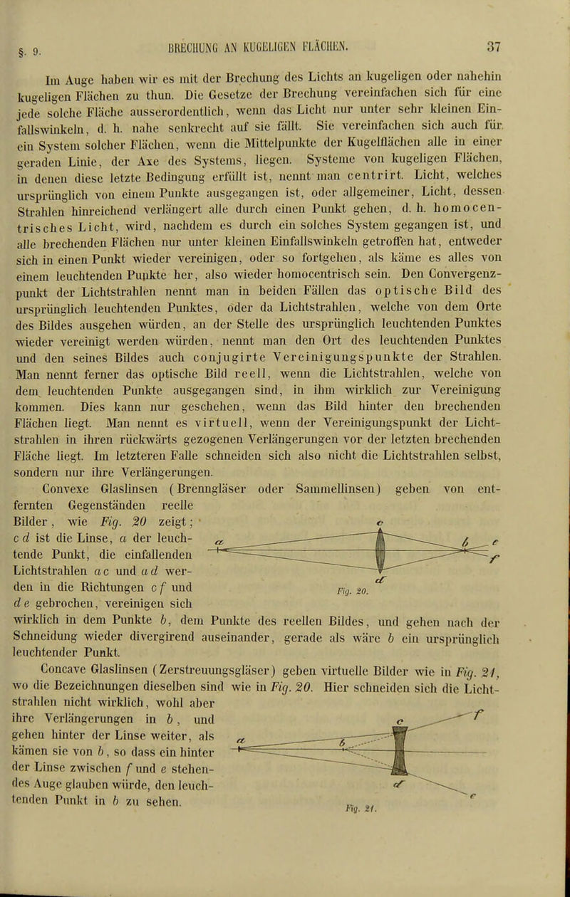 Im Auge haben wir es mit der Brechung des Lichts an kugeligen oder nahehin Ifugeligen Flächen zu thun. Die Gesetze der Brechung vereinfachen sich für eine jede solche Fläche ausserordentlich, wenn das Licht nur unter sehr kleinen Ein- fallswinkeln, d. h. nahe senkrecht auf sie fällt. Sie vereinfachen sich auch für. ein System solcher Flächen, wenn die Mittelpunkte der Kugelflächen alle in einer geraden Linie, der Axe des Systems, liegen. Systeme von kugeligen Flächen, in denen diese letzte Bedingung erfüllt ist, nennt man centrirt. Licht, welches ursprünglich von einem Punkte ausgegangen ist, oder allgemeiner, Licht, dessen Strahlen hinreichend verlängert alle durch einen Punkt gehen, d. h. homocen- trisches Licht, wird, nachdem es durch ein solches System gegangen ist, und alle brechenden Flächen nur unter kleinen Einfallswinkeln getroffen hat, entweder sich in einen Punkt wieder vereinigen, oder so fortgehen, als käme es alles von einem leuchtenden Pupkte her, also wieder homocentrisch sein. Den Convergenz- punkt der Lichtstrahlen nennt man in beiden Fällen das optische Bild des ursprüngUch leuchtenden Punlctes, oder da Lichtstrahlen, welche von dem Orte des Büdes ausgehen würden, an der Stelle des ursprünglich leuchtenden Punktes wieder vereinigt werden würden, nennt man den Ort des leuchtenden Punktes und den seines Bildes auch conjugirte Vereinigungspunkte der Strahlen. Man nennt ferner das optische Bild reell, wemi die Lichtstrahlen, welche von dem leuchtenden Punkte ausgegangen sind, in ihm wirklich zur Vereinigung kommen. Dies kann nur geschehen, wenn das Bild hinter den brechenden Flächen liegt. Man nennt es virtuell, wenn der Vereinigungspunkt der Licht- strahlen in ihren rückwärts gezogenen Verlängerungen vor der letzten brechenden Fläche liegt. Ln letzteren Falle schneiden sich also nicht die Lichtstrahlen selbst, sondern nur ihre Verlängerungen. Convexe Glaslinsen (Brenngläser oder Sammellinsen) geben von ent- fernten Gegenständen reelle Bilder, wie Fig. %0 zeigt; c d ist die Linse, a der leuch- tende Punkt, die einfallenden Lichtstrahlen a c und a d wer- den in die Richtungen c f und pig_ de gebrochen, vereinigen sich wirklich m dem Punkte b, dem Punkte des reellen Bildes, und gehen nach der Schneidung wieder divergirend auseinander, gerade als wäre h ein ursprünglich leuchtender Punkt. Concave Glaslinsen (Zerstreuungsgläser) geben virtuelle Bilder wie in Fig. 21, wo die Bezeichnungen dieselben sind wie in Fig. 20. Hier schneiden sich die Licht- strahlen nicht wirklich, wohl aber f ihre Verlängerungen in b, und gehen hinter der Linse weiter, als kämen sie von b, so dass ein hinter der Linse zwischen f und e stehen- des Auge glauben würde, den leuch- tenden Punkt in b zu sehen. Fig. 21.