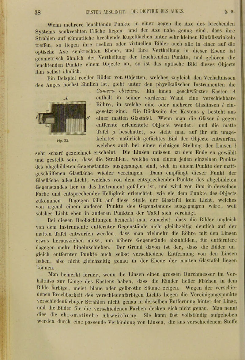 Wenn mehrere leuchtende Punkte in einer gegen die Axe des brechenden Systems senkrechten Fläche liegen, und der Axe nahe genug sind, dass ihre Strahlen auf sämmtliche brechende KugelQächen unter sehr kleinen Einfallswinkeln treffen, so liegen ihre reellen oder virtuellen Bilder auch alle in einer auf die optische Axe senkrechten Ebene, und ihre Vertheilung in dieser Ebene ist geometrisch ähnlich der Vertheilung der leuchtenden Punkte, und gehören die leuchtenden Punkte einem Objecte an, so ist das optische Bild dieses Objects ihm selbst ähnlich. Ein Beispiel reeller Bilder von Objecten, welches zugleich den Verhältnissen des Auges höchst ähnlich ist, giebt imter den physikalischen Instrumenten die Camera obscura. Ein innen geschwärzter Kasten A A enthält in seiner vorderen Wand eine verschiebbare Röhre, in welche eine oder mehrere Glaslinsen l ein- gesetzt sind. Die Rückseite des Kastens q besteht aus & einer matten Glastafel. Wenn man die Gläser / gegen entfernte erleuchtete Objecte wendet, und die matte Tafel q beschattet, so sieht man auf ihr ein umge- kehrtes, natürlich gefärbtes Bild der Objecte entworfen, welches auch bei einer richtigen Stellung der Linsen / sehr scharf gezeichnet erscheint. Die Linsen müssen zu dem Ende so gewählt und gestellt sein, dass die Strahlen, welche von einem jeden einzelnen Punkte des abgebildeten Gegenstandes ausgegangen sind, sich in einem Punkte der matt- geschliffenen Glasfläche wieder vereinigen. Dann empfängt dieser Punkt der Glasfläche alles Licht, welches von dem entsprechenden Punkte des abgebildeten Gegenstandes her in das Instrument gefallen ist, und wird von ihm in derselben Farbe und entsprechender Helligkeit erleuchtet, wie sie dem Punkte des Objects zukommen. Dagegen fällt auf diese Stelle der Glastafel kein Licht, welches von irgend emem anderen Punkte des Gegenstandes ausgegangen wäre, weil solches Licht eben in anderen Punkten der Tafel sich vereinigt. Bei diesen Beobachtungen bemerkt man zunächst, dass die Bilder ungleich von dem Instrumente entfernter Gegenstände nicht gleichzeitig deutlich auf der matten Tafel entworfen werden, dass man vielmehr die Röhre mit den Linsen etwas herausziehen muss, um nähere Gegenstände abzubilden, für entferntere dagegen mehr hineinschieben. Der Grund davon ist der^ dass die Bilder un- gleich entfernter Punkte auch selbst verschiedene Entfernung von den Linsen haben, also nicht gleichzeitig genau in der Ebene der matten Glast^ifel liegen können. Man bemerkt ferner, wenn die Linsen einen grossen Diu-chmesser im Ver- hältniss zur Länge des Kastens haben, dass die Ränder heller Flächen in dem Bilde farbige, meist blaue oder gelbrothe Säume zeigen. Wegen der verschie- denen Brechbarkeit des verschiedenfarbigen Lichts liegen die Vercinigungspunktc verschiedenfarbiger Strahlen nicht genau in derselben Entfcnumg hinter der Linse, und die Bilder für die verschiedenen Farben decken sich nicht genau. Man nennt dies die chromatische Abweichung. Sie kann fast vollständig aufgehoben werden durch eine passende Verbindung von Linsen, die aus verschiedenem Stoffe