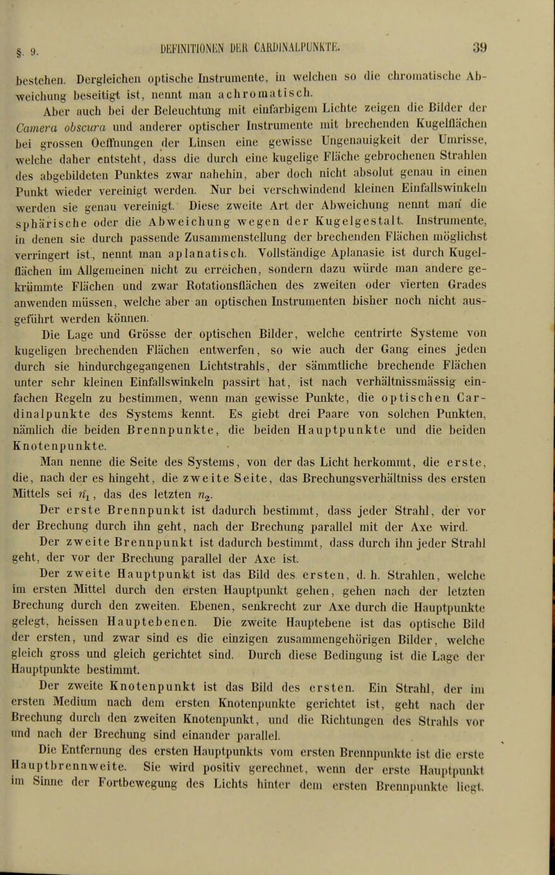 bestehen. Dergleichen optische Instrumente, in welchen so die cliromatische Ab- Aveicliung beseitigt ist, nennt man achromatisch. Aber auch bei der Beleuchtung mit einfarbigem Lichte zeigen die Bilder der Camera obscura und anderer optischer Instrumente mit brechenden Kugelflächen bei grossen Oefl'nungen der Imsen eine gewisse Ungcnauigkcit der Umrisse, welche daher entsteht, dass die durch eine kugelige Fläche gebrochenen Strahlen des abgebildeten Punktes zwar nahehin, aber doch nicht absolut genau in einen Punkt wieder vereinigt werden. Nur bei verschwindend kleinen Einfallswinkeln werden sie genau vereinigt. Diese zweite Art der Abweichung nennt man die sphärische oder die Abweichung wegen der Kugelgestalt. Instrumente, in denen sie durch passende Zusammenstellung der brechenden Flächen möglichst verringert ist, nennt man aplanatisch. Vollständige Aplanasie ist durch Kugel- flächen im Allgemeinen nicht zu erreichen, sondern dazu würde man andere ge- ki-ümmte Flächen und zwar Rotationsflächen des zweiten oder vierten Grades anwenden müssen, welche aber an optischen Instrumenten bisher noch nicht aus- geführt werden können. Die Lage und Grösse der optischen Bilder, welche centrirte Systeme von kugeligen brechenden Flächen entwerfen, so wie auch der Gang eines jeden durch sie hindurchgegangenen Lichtstrahls, der sämmtliche brechende Flächen unter sehr kleinen Einfallswinkeln passirt hat, ist nach verhältnissmässig ein- fachen Regeln zu bestimmen, wenn man gewisse Punirte, die optischen Car- dinalp unkte des Systems kennt. Es giebt drei Paare von solchen Punkten, nämlich die beiden Brennpunkte, die beiden Hauptpunkte und die beiden Knotenpunkte. Man nenne die Seite des Systems, von der das Licht herkommt, die erste, die, nach der es hingeht, die zweite Seite, das Brechungsverhältniss des ersten Mittels sei n^, das des letzten n^. Der erste Brennpunkt ist dadurch bestimmt, dass jeder Strahl, der vor der Brechung durch ihn geht, nach der Brechung parallel mit der Axe wird. Der zweite Brennpunkt ist dadurch bestimmt, dass durch ihn jeder Strahl geht, der vor der Brechung parallel der Axe ist. Der zweite Hauptpunkt ist das Bild des ersten, d.h. Strahlen, welche im ersten Mittel durch den ersten Hauptpimkt gehen, gehen nach der letzten Brechung durch den zweiten. Ebenen, senkrecht zur Axe durch die Hauptpunkte gelegt, heissen Hauptebenen. Die zweite Hauptebene ist das optische Bild der ersten, und zwar sind es die einzigen zusammengehörigen Bilder, welche gleich gross und gleich gerichtet sind. Durch diese Bedingung ist die Lage der Hauptpunkte bestimmt. Der zweite Knotenpunkt ist das Bild des ersten. Ein Strahl, der im ersten Medium nach dem ersten Knotenpunkte gerichtet ist, geht nach der Brechung durch den zweiten Knotenpunkt, und die Richtungen des Strahls vor und nach der Brechung sind einander parallel. Die Entfernung des ersten Hauptpunkts vom ersten Brennpunkte ist die erste Hauptbrennweite. Sie wird positiv gerechnet, wenn der erste Hauptpunkt im Sinne der Fortbewegung des Lichts hinter dem ersten Brennpunkte liegt.