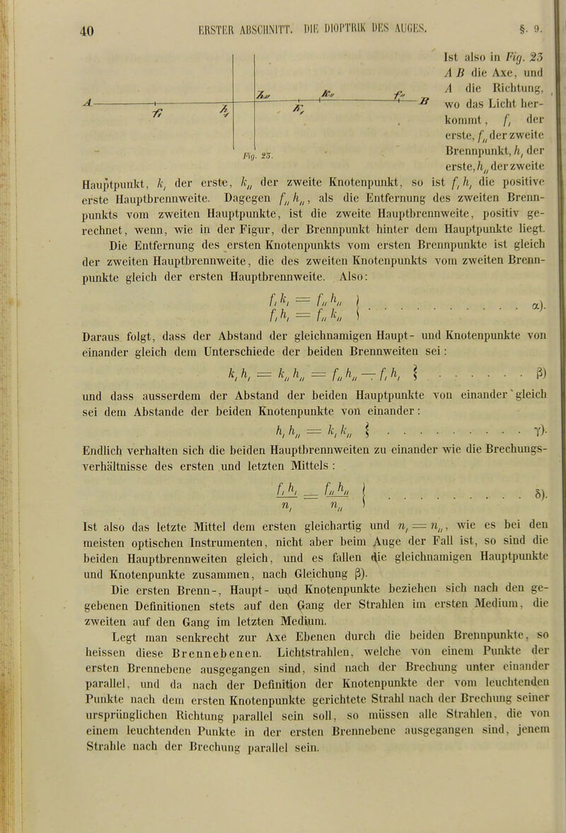 4 Pig. S.T. B Ist also in Fig. 23 A B die Axe, und A die Richtung, wo das Liclit lier- konimt, fi der erste, /^^ der zweite Brennpunkt, der erste,/i^, der zweite Hauptpunkt, k, der erste, Ä„ der zweite KnotenpuiAt, so ist /,/i, die positive erste Hauptbrennweite. Dagegen f^^ h^^, als die Entfernung des zweiten Brenn- punkts vom zweiten Hauptpunkte, ist die zweite Hauptbrennweite, positiv ge- rechnet, wenn, wie in der Figur, der Brennpunkt hinter dem Hauptpunkte liegt. Die Entfernung des ersten Knotenpunkts vom ersten Brennpunkte ist gleich der zweiten Hauptbrennweite, die des zweiten Knotenpunkts vom zweiten Brenn- punkte gleich der ersten Hauptbrennweite. Also: f, 'f, = fn K } OL) fA = LK \^' Daraus folgt, dass der Abstand der gleichnamigen Haupt- und Knotenpunkte von einander gleich dem Unterschiede der beiden Brennweiten sei: = KK = fnK-f,K \ ß) und dass ausserdem der Abstand der beiden Hauptpunkte von einander' gleich sei dem Abstände der beiden Knotenpunlde von einander: h, h„ = k, k„ l t)- Endlich verhalten sich die beiden Hauptbrennweiten zu einander wie die Brechungs- verhältnisse des ersten und letzten Mittels : n, n„ 8). Ist also das letzte Mittel dem ersten gleichartig und n, = n„, wie es bei den meisten optischen Instrumenten, nicht aber beim Auge der Fall ist, so sind die beiden Hauptbrennweiten gleich, und es fallen i^ie gleichnamigen Hauptpunkte und Knotenpunkte zusammen, nach Gkichung ß). Die ersten Brenn-, Haupt- uad Knotenpunkte beziehen sich nach den ge- gebenen Definitionen stets auf den Gang der Strahlen im ersten Medium, die zweiten auf den Gang im letzten Medium. Legt man senkrecht zur Axe Ebenen durch die beiden Brennpunkte, so heissen diese Brennebenen. Lichtstrahlen, welche von einem Punkte der ersten Brennebene ausgegangen sind, sind nach der Brechung unter einander parallel, und da nach der Definition der Knotenpunkte der vom leuchtenden Punkte nach dem ersten Knotenpunkte gerichtete Strahl nach der Brechung seiner ursprünglichen Richtung parallel sein soll, so müssen alle Strahlen, die von einem leuchtenden Punkte in der ersten Brennebene ausgegangen sind, jenem Strahle nach der Brechung parallel sein.