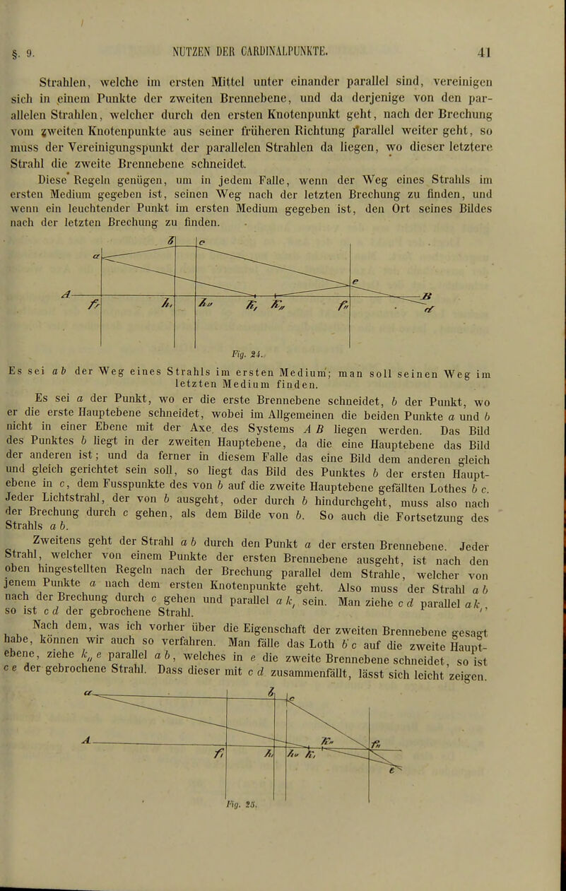 Strahlen, welche im ersten Mittel unter einander parallel sind, vereinigen sich in einem Punkte der zweiten Brennebene, und da derjenige von den par- allelen Strahlen, welcher durch den ersten Knotenpunlrt geht, nach der Brechung vom iweiten Knotenpunkte aus seiner früheren Richtung jJarallel weitergeht, so muss der Vereinigungspxmkt der parallelen Strahlen da liegen, wo dieser letztere Sti'ahl die zweite Brennebene schneidet. Diese Regeln genügen, um in jedem Falle, wenn der Weg eines Stralils im ersten Medium gegeben ist, seinen Weg nach der letzten Brechung zu finden, und wenn ein leuchtender Punkt im ersten Medium gegeben ist, den Ort seines Bildes nach der letzten Brechung zu finden. e a fr Fig. n. Es sei ah der Wegr eines Strahls im ersten Medium; man soll seinen Weg im letzten Medium finden. Es sei a der Punkt, wo er die erste Brennebene schneidet, b der Punkt, wo er die erste Hauptebene schneidet, wobei im Allgemeinen die beiden Punkte a und b nicht in einer Ebene mit der Axe. des Systems A B liegen werden. Das BUd des Punktes 6 liegt in der zweiten Hauptebene, da die eine Hauptebene das Bild der anderen ist; und da ferner in diesem Falle das eine Bild dem anderen gleich und gleich gerichtet sein soU, so liegt das Bild des Punktes b der ersten Haupt- ebene in c, dem Fusspunkte des von b auf die zweite Hauptebene gefällten Lothes 6 c Jeder Lichtstrahl, der von 6 ausgeht, oder durch b hindurchgeht, muss also nach der Brechung durch c gehen, als dem Bilde von b. So auch die Fortsetzung des Strahls ab. ^ Zweitens geht der Strahl a b durch den Punkt a der ersten Brennebene Jeder Strahl, welcher von einem Punkte der ersten Brennebene ausgeht, ist nach den oben hmgestellten Regeln nach der Brechung parallel dem Strahle, welcher von jenem Punkte a nach dem ersten Knotenpunkte geht. Also muss der Strahl ab nach der Brechung durch c gehen und parallel ak, sein. Man ziehe c paraUel so ist cd der gebrochene Strahl. Nach dem, was ich vorher über die Eigenschaft der zweiten Brennebene gesagt habe, können wir auch so verfahren. Man fälle das Loth hc auf die zweite Haupt- ebene, ziehe k e parallel ab, welches in e die zweite Brennebene schneidet so ist ce der gebrochene Strahl. Dass dieser mit c d zusammenfällt, lässt sich leicht zeigen
