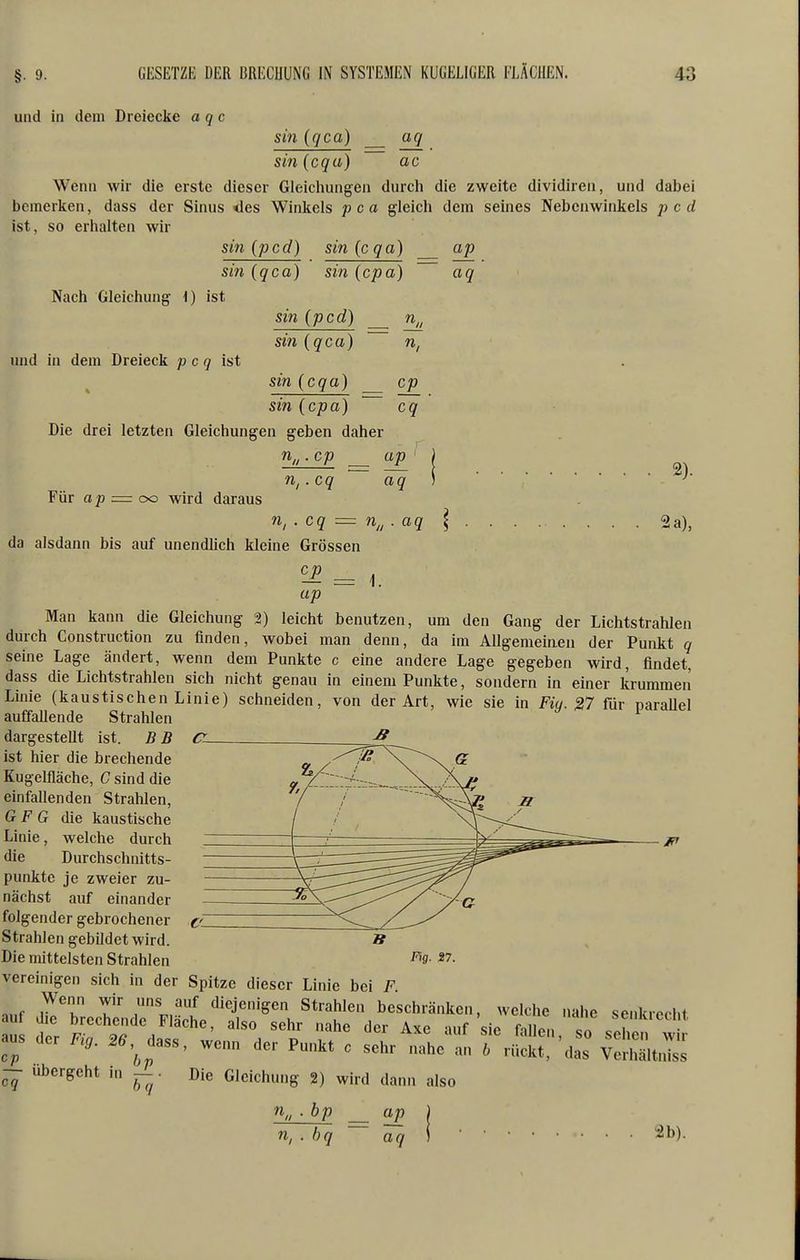 und in dem Dreiecke a qc sin iqca) uq ac sin (cqu) Wenn wir die erste dieser Gleicliungen durcli die zweite dividiren, und dabei bemerken, dass der Sinus <les Winkels pca gleich dem seines Nebenwinkels pcd ist, so erhalten wir sin (pcd) sin{cqa) ap sin iqca) sin (cpa) aq Nach Gleichung 1) ist und in dem Dreieck p c q ist sin (pcd) sin iqca) sin icqa) n. sin icpa) Die drei letzten Gleichungen geben daher n„ .cp ap .cq aq Für ap = OG wird daraus cp 2). n, . cq = n,, aq 2 a), da alsdann bis auf unendlich kleine Grössen ^ = 1. ap Man kann die Gleichung 2) leicht benutzen, um den Gang der Lichtstrahlen durch Construction zu finden, wobei man denn, da im Allgemeiaen der Punkt q seine Lage ändert, wenn dem Punkte c eine andere Lage gegeben wird, findet, dass die Lichtstrahlen sich nicht genau in einem Punkte, sondern in einer krummen Linie (kaustischen Linie) schneiden, von der Art, wie sie in Fiij. ^7 für paraUel auffaUende Strahlen dargestellt ist. B B ist hier die brechende Kugelfläche, C sind die einfallenden Strahlen, G F G die kaustische Linie, welche durch die Durchschnitts- punkte je zweier zu- nächst auf einander folgender gebrochener Strahlen gebildet wird. Die mittelsten Strahlen vereinigen sich in der Spitze dieser Linie bei F aus aer ... .as,, „„„ der P„„« o sehr „«„e! TJS^;':: vSStZ Die Gleichung 2) wird dann also Fifl. 27. — Übergeht in — bq % . bp ap n, . hq oTq 2b).