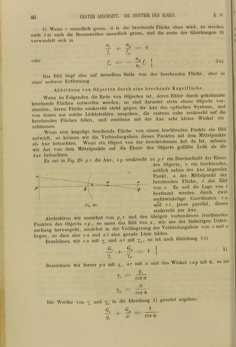 4) Wenn r unendlich gross, d. h. die brechende Fläche eben wird, so werden nach 3a) auch die Brennweiten unendlich gross, und die erste der Gleichungen 3) verwandelt sich in = 0 oder f. = 3e). Das Bild liegt also auf derselben Seite von der brechenden Fläche, aber in einer anderen Entfernung. Abbildung von Objecten durch eine brechende Kugelfläche. Wenn im Folgenden die Rede von Objecten ist, deren Bilder durch gekrümmte brechende Flächen entworfen werden, so sind darunter stets ebene Objecte ver- standen deren Fläche senkrecht steht gegen die Axe des optischen Systems, und von denen nur solche Lichtstrahlen ausgehen, die erstens nahe senkrecht auf die brechenden Flächen fallen, und zweitens mit der Axe sehr kleine Wnikel eni s clili G s s G n Wenn eine kugelige brechende Fläche von einem leuchtenden Punkte ein Bild entwirft, so können wir die Verbindungshnie dieses Punktes mit dem Mittelpunkte als Axe betrachten. Wenn ein Object von der beschriebenen Art da Ist, müssen wir das von dem Mittelpunkte auf die Ebene des Objects gefällte Loth als die Axe betrachten. _ , , .^x j t^u Es sei in Fiq. 28 p r die Axe, s p senkrecht zu p r ein Durchschnitt der Ebene des Objects, s ein leuchtender, seithch neben der Axe hegender Punkt, a der Mittelpunkt der brechenden Fläche, t das Bild von s. Es soll die Lage von t bestimmt werden durch zwei rechtwinkehge Coordinaten r a und rt, jenes parallel, dieses senkrecht zur Axe. Ahstrahiren wir zunächst von p, r und den übrigen vorhandenen leuchtenden Punkten des Objects sp, so muss das BUd von s, wie aus der bisherigen Unter- suchung hervorgeht, zmiächst in der Verlängerung der Verbindungshme von s und a hegen, so dass also sa und at eine gerade Linie bUden. Bezeichnen wir sa mit und at mit so ist nach Gleichung 3c) + ^' = .1 j 4)- Bezeichnen wir ferner pa mit g,, ar mit x und den Winkel sap mit a, so ist 9, cos a Fig. 28. X cos a Die Werthe von y, und y„ in die Gleichung 4) gesetzt ergeben: 9, X cos OL