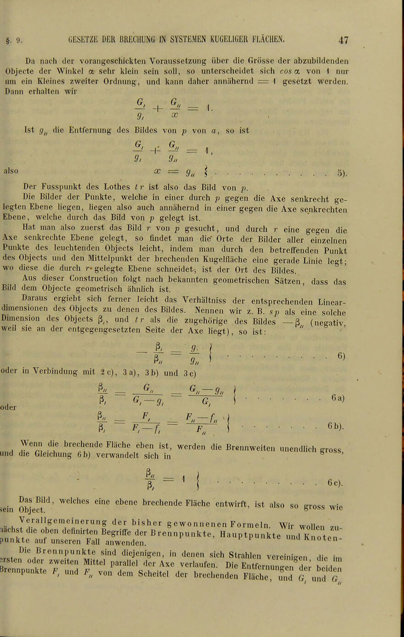 Da nach der vorangeschickten Voraussetzung über die Grösse der abzubildenden Objecte der Winkel a sehr klein sein soll, so unterscheidet sich cos a von \ nur um ein Kleines zweiter Ordnung-, und kann daher ainiähernd = 1 gesetzt werden. Daiui erhalten wir ^ -h ^ = 1. g, X , Ist g^^ die Entfernung des Bildes von p von a, so ist 9, 9n also X =z g^^ \ 5) Der Fusspunkt des Lothes t r ist also das Bild von p. Die Bilder der Punkte, welche in einer durch p gegen die Axe senkrecht ge- legten Ebene liegen, liegen also auch annähernd in einer gegen die Axe senkrechten Ebene, welche durch das Bild von p gelegt ist. Hat man also zuerst das Bild r von p gesucht, und durch r eine gegen die Axe senkrechte Ebene gelegt, so findet man die' Orte der Bilder aller einzelnen Punkte des leuchtenden Objects leicht, indem man durch den betreffenden Punkt des Objects und den Mittelpunkt der brechenden Kugelfläche eine gerade Linie legt; wo diese die durch r« gelegte Ebene schneidet-, ist der Ort des Bildes. Aus dieser Construction folgt nach bekannten geometrischen Sätzen, dass das Bild dem Objecte geometrisch ähnlich ist. Daraus ergiebt sich ferner leicht das Verhältniss der entsprechenden Linear- dimensionen des Objects zu denen des BUdes. Nennen wir z. B. sp als eine solche Dimension des Objects ß,, und tr als die zugehörige des Bildes — ß (negativ weil sie an der entgegengesetzten Seite der Axe liegt), so ist: _ ß' _ 9. l oder in Verbindung mit 2 c), 3 a), 3 b) und 3 c) Wenn die brechende Fläche eben ist, werden die Brennweiten unendlich gross und die Gleichung 6 b) verwandelt sich in ^ ' ß, - M 6c). sein Objecf^' brechende Fläche entwirft, ist also so gross wie Verallgemeinerung der bisher gewonnenen Formeln. Wir wollen zu .achst die oben definirten Begriffe der Brennpunkte, Hauptpunkte u idTno^^ punkte auf unseren Fall anwenden ' i P '^^e unu Knoten-