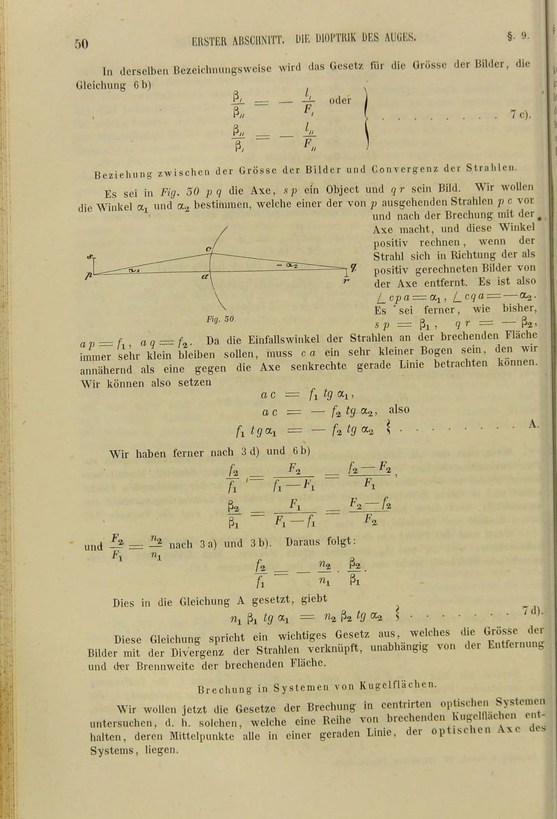 In derselben ßezeichnungsweise wird das Gesetz für die Grösse der Bilder, die Gleiclning 6 b) ^ ^ — — — oder ß// ^' [ .... 7c). ß« k Beziehung zwischen der Grösse der Bilder und Convergenz der Strahlen. Es sei in Fig. 30 p q die Axe, sp ein Objeet und qr sein Bild. Wir wollen die Winkel a, und bestimmen, welche einer der von p ausgehenden Strahlen p c vor und nach der Brechung mit der ^ Axe macht, und diese Winkel positiv rechnen, wenn der Strahl sich in Richtung der als positiv gerechneten Bilder von der Axe entfernt. Es ist also l_cpa = OLi, l_cqa = — CU- Es ' sei ferner, wie bisher, s p = ßi , q r = — 7 ap = f aq — U »a die Einfallswinkel der Strahlen an der brechenden Fläche immer sehr klein bleiben sollen, muss ca ein sehr kleiner Bogen sein, den wir annähernd als eine gegen die Axe senkrechte gerade Linie betrachten können. Wir können also setzen ac = fi tg (Hl, ac = — U tg-oui, also fi tga-i — — Utg \ ^■ Wir haben ferner nach 3 d) und 6 b) u _ ßii __ ^1 Fig. 30. ~ Fl ~ F-, und Fl ^ nach 3 a) und 3 b) n, Daraus folgt: [2^ . ß? TT ~ ni ■ ßi Dies in die Gleichung A gesetzt, giebt Wi ßi tg ai = ^itgcx^ \ 7d). Diese Gleichung spricht ein wichtiges Gesetz aus, welches «^«sse Bilder mit der Divergenz der Strahlen verknüpft, unabhängig von der Entfeinun, und dt;r Brennweite der brechenden Fläche. Brechung in Systemen von Kugclflächen. Wir wollen jetzt die Gesetze der Brechung in centrirten optischen Systemen untersuchen, d. h. solchen, welche eine Reihe von brechenden Kugelflachen (Mit- halten, deren Mittelpunkte alle in einer geraden Linie, der optischen Axe acs Systems, liegen.