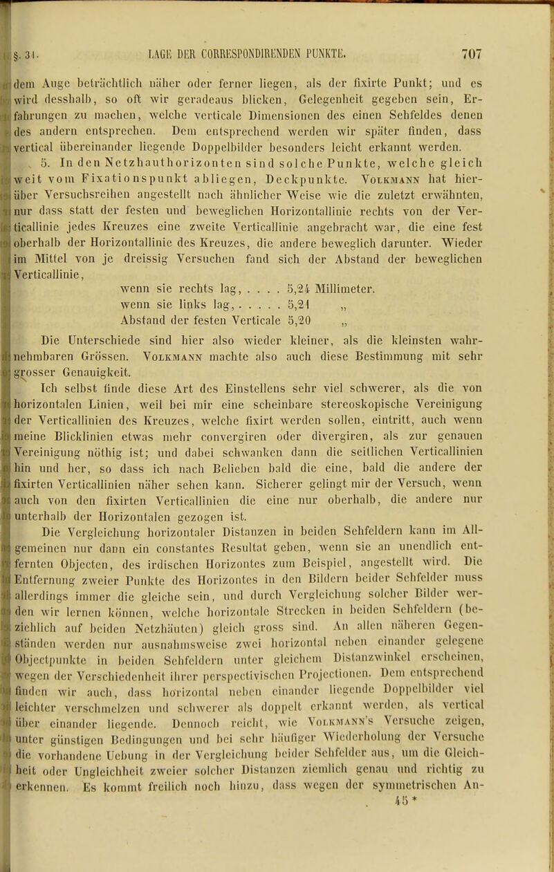 (1cm Auge belrächtlich näher oder ferner liegen, als der fixirte Punkt; und es wird dessliall), so oft wir geradeaus blicken, Gelegenheit gegeben sein, Er- fahrungen zu machen, welche verticalc Dimensionen des einen Sehfeldes denen des andern entsprechen. Dem entsprechend werden wir später finden, dass vertical übereinander liegende Doppelbilder besonders leicht erkannt werden. , 5. In den Netzhauthorizonten sind solche Punkte, welche gleich weit vom Fixatio nspunkt abliegen, Deckpunkte. Volkmann hat hicr- ;il)cr Versuchsreihen angestellt nach ähnlicher Weise wie die zuletzt erwähnten, mir dass statt der festen und beweglichen Horizontallinic rechts von der Ver- ticallinie jedes Kreuzes eine zweite Verticallinie angebracht war, die eine fest oberhalb der Horizontallinie des Kreuzes, die andere beweglich darunter. Wieder im Mittel von je dreissig Versuchen fand sich der Abstand der beweglichen Verticallinie, wenn sie rechts lag, ... . 5,24- Millimeter. wenn sie links lag, 5,21 „ Abstand der festen Verticale 5,20 „ Die Unterschiede sind hier also wieder kleiner, als die kleinsten wahr- nehmbaren Grössen. Volkmann machte also auch diese Bestimmung mit sehr grosser Genauigkeit. Ich selbst finde diese Art des Einstellens sehr viel schwerer, als die von horizontalen Linien, weil bei mir eine scheinbare stereoskopiscbe Vereinigung der Verticallinien des Kreuzes, welche fixirt werden sollen, eintritt, auch wenn meine Blicklinien etwas mehr convergiren oder divergiren, als zur genauen Vereinigung nöthig ist; und dabei schwanken dann die seitlichen Verticallinien hin und her, so dass ich nach Belieben bald die eine, bald die andere der fixirten Verticallinien näher sehen kann. Sicherer gelingt mir der Versuch, wenn auch von den fixirten Verticallinien die eine nur oberhalb, die andere nur unterhalb der Horizontalen gezogen ist. Die Vergleichung horizontaler Distanzen in beiden Sehfeldern kann im All- gemeinen nur dann ein constantes Resultat geben, wenn sie an unendlich ent- fernten Objecten, des irdischen Horizontes zum Beispiel, angestellt wird. Die Entfernung zweier Punkte des Horizontes in den Bildern beider Sehfelder niuss allerdings immer die gleiche sein, und durch Vergleichung solcher Bilder wer- den wir lernen können, welche horizontale Strecken in beiden Sehfeldern (be- ziehlich auf beiden Netzhäuten) gleich gross sind. An allen näheren Gegen- ständen werden nur ausnahmsweise zwei horizontal neben einander gelegene Objectpunkte in beiden Sehfeldern unter gleichem Distanzwinkel erscheinen, wegen der Verschiedenheit ihrer perspcctivischen Projectioncn. Dem entsprechend finden wir auch, dass horizontal neben einander liegende Doppclbilder viel leichter verschmelzen und schwerer als doppelt erkannt werden, als vertical über einander liegende. Dennoch reicht, wie Volkmann's Versuche zeigen, unter günstigen Bedingungen und bei sehr häufiger Wiederholung der Versuche die vorhandene Uebung in der Vergleichung beider Sehfelder aus, um die Gleich- heit oder Ungleichheit zweier solcher Distanzen ziemlich genau und richtig zu erkennen. Es kommt freilich noch hinzu, dass wegen der symmetrischen An- 45*