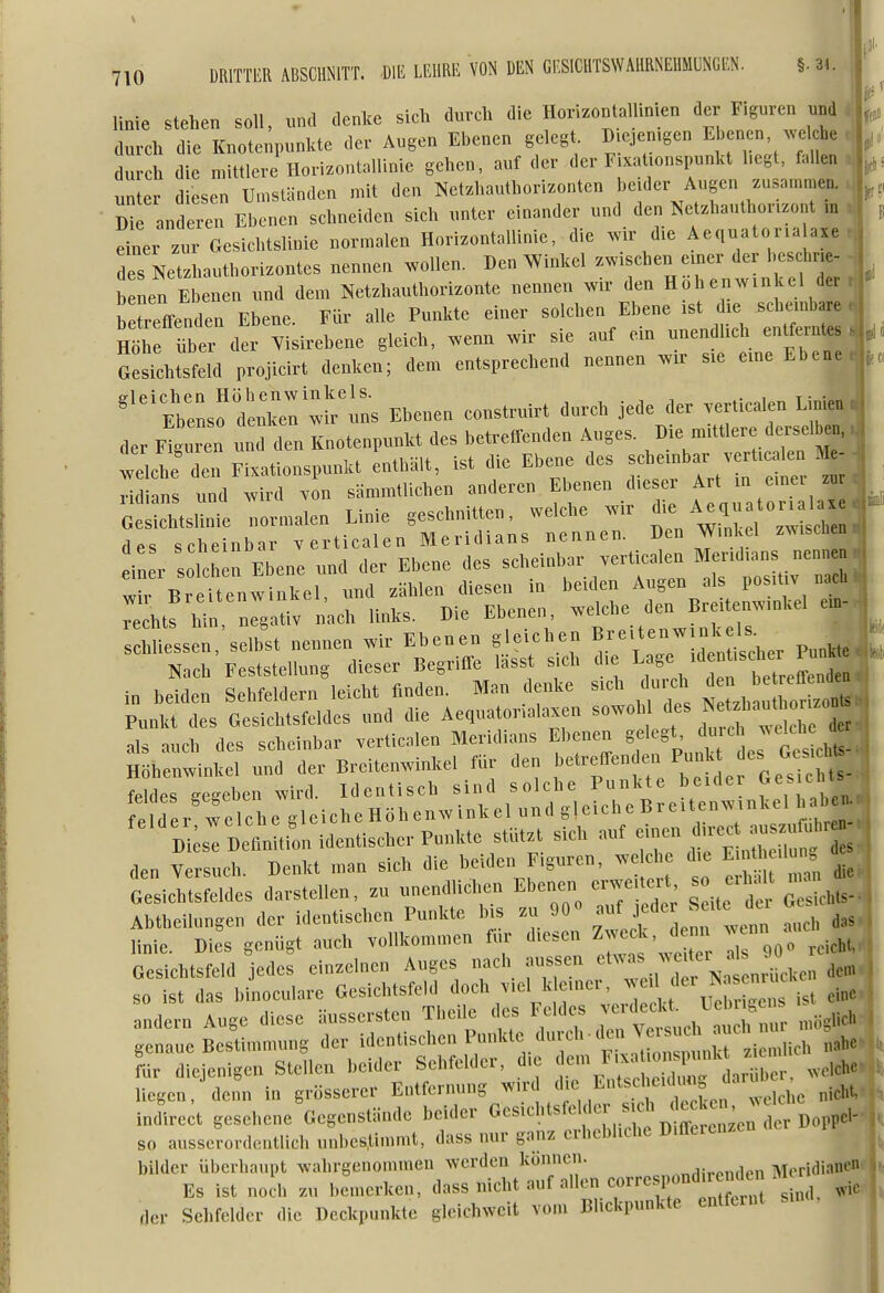 linie stehen soll, und denlce sich durch die HorizontalUnien der Figuren und durch die Knotenpunkte der Augen Ebenen gelegt Diejemgen Ebenen ^ve che durch die mittlere Horizontallinie gehen, auf der der F.xationspunkt hegt, fallen unter diesen Umständen mit den Netzhauthorizonten beider Augen zusammen. D an ex^Eben schneiden sich unter einander und den N^etzhauthorizont iu dner zur Gesichtslinie normalen Horizontallinie, die w die Aeciuatorialaxe des Netzhauthorizontes nenne, wollen. Den ^Vinkel zwischen einer der beschrie- b nen Ebenen und dem Netzhauthorizonte nennen wir den Höhenwinkel der b treffenden Ebene. Für alle Punkte einer solchen Ebene ist die scheinbare , ; nZ Zev der Yisirebene gleich, wenn wir sie auf ein unendlich entferntes GesLsfeld projieirt denken; dem entsprechend nennen wir sie eine Ebene .jn '^^'^^s^eX: wl^^ins Ebenen eonstruirt dura jede der .erticalen Linien der Figuren und den Knotenpunkt des betreffenden Auges. Die mittlere dersel en. vellTden Fixationspunkt enthält, ist die Ebene des f^^lJ^^^^^-^ ^ xidians und wird von sämmtlichen anderen Ebenen die r ^ ^ m 7 Gesichtslinie normalen Linie geschnitten, welche wir '^^^'^^^ 'l^^^^^^ des scheinbar verticalen Meridians nennen. Den Wmkel zwischen t i er solchk Ebene und der Ebene des scl^einbar vert^alen M..dian^^^^^ Wir Breitenwinkel, f^^^^^^ ^^^e dTB ten':ill ^ rechts hin negat v nach links. Die Ebenen, weioiie ul Punkt des Gesichtsfeldes und die Aequatonalaxen sowohl ^^^^f^^^^^^^j^^^^^ als auch des scheinbar verticalen Meridians Ebenen ^f'-^'^J^^^^^^^^^^ Höhenwinkel und der Breitenwinkel für den fehles -eschen wird. Identisch sind solche Punkte beule cnis J fe der wel^^^^^ '^^'^;:D:;!:^;;n identischer Punkte stützt sich auf ^^:^:!;Z' den Versuch. Denkt man sich die beiden Figuren, we c die Eu^ .1 . Gesichtsfeldes darstellen, zu unendlichen Ebenen erwe.teH so eih.lt na Abtheihingen der identischen Punkte Ms zu 90« «uf jede Seit der g^s j linie. Dies genügt auch vollkommen für diesen ^^^^J^ ^ ^,i,ht. 1 Gesichtsfeld jedes einzelnen Auges nach aussen ^^ J^^'^J^^,, dem j so ist das binoculare Gesichtsfeld '^^^^^^Vlr^'^^eilcht Leb  ist eine, andern Auge diese äussersten Tbeile des L eides ^ .,,g,ich 1 genaue Bestimmung der ^^^^^^'^'^'''^^''r^' t^^^^^^ ^»^^ L diejenigen Stellen beider Sehfelder, die .«'^^^'^^^^^^^^^^^^^^^ .olche liegen, denn in grösserer Entfernung wird ^^J^, Entscheidung arul indirect gesehene Gegenstände beider Gesichtsfe der sich e U^^^ so ausserordentlich unbestimmt, dass nur ganz erhebliche Differenzen bilder überhaupt wahrgenommen werden können. j;,^„ri,^n Meridianen Es ist nodi zu bemerken, class nicht auf allen correspond^ ^^^ ^.^ der Sehfelder die Deckpunkte gleiehweit vom Blickpunkte entfernt