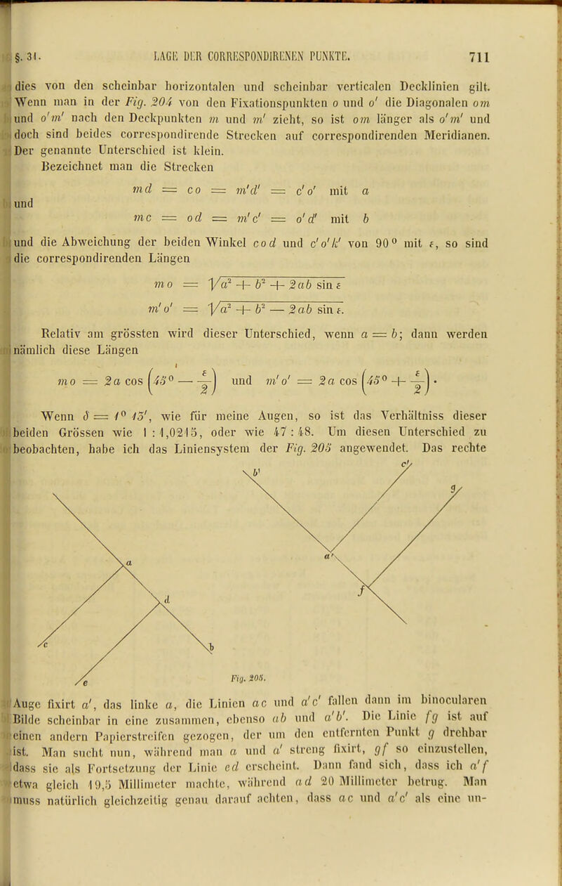 dies von den scheinbar Iiorizontalen und scheinbar verticalcn Decklinien gilt. Wenn man in der Fig. 204 von den Fixaüonspunkten o und o' die Diagonalen om und o'm' nach den Deckpunkten m und m' zieht, so ist om länger als o'm' und doch sind beides correspondirende Strecken auf correspondirenden Meridianen. Der genannte Unterschied ist klein. Bezeichnet mau die Strecken 171 d = CO == m'd' = c'o' mit a und mc = od = m'c' = o'd' mit b und die Abweichung der beiden Winkel cod und c'o'k' von 90 mit f, so sind die correspondirenden Längen mo = Ya^ _f- 6^ 4- 2ab s'me m'o' = V^?+¥^^lä6^in7. Relativ am grössten wird dieser Unterschied, wenn a = b; dann werden nämlich diese Längen mo = 2a cos ^4S^ — yj und m'o' = 2a cos ^45° + • Wenn S =z 1'^ 15', wie für meine Augen, so ist das Verhältniss dieser beiden Grössen wie Iii ,0215, oder wie 47 :48. Um diesen Unterschied zu beobachten, habe ich das Liniensystem der Fig. 20ö angewendet. Das rechte Auge flxirt a', das linke a, die Linien ac und a'c' fallen dann im binocularen Bilde scheinbar in eine zusammen, ebenso ab und a'b'. Die Linie fg ist auf einen andern Papierstreifen gezogen, der um den entfernten Punkt g drehbar ist. Man sucht nun, während man a und ä' streng fixirt, gf so einzustellen, dass sie als Fortsetzung der Linie cd erscheint. Dann fand sich, dass ich n'f f^twa gleich 10,5 Millimeter machte, während ad 20 Millimeter betrug. Man muss natürlich gleichzeitig genau darauf achten, dass ac und a'c' als eine un-