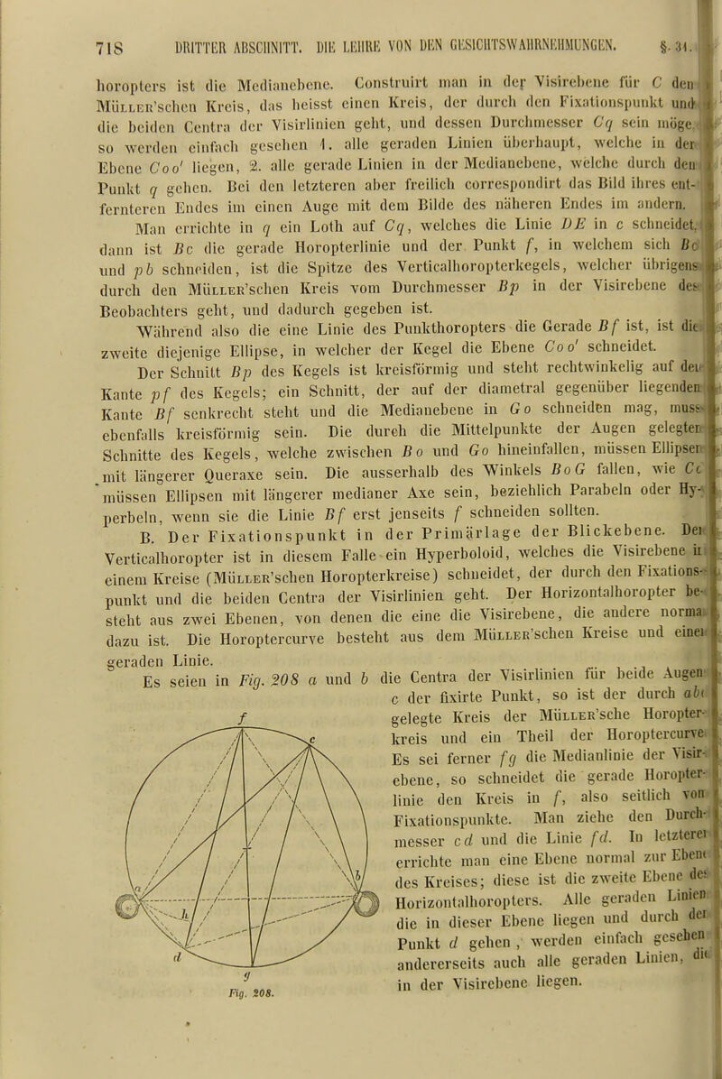 horoptevs ist die Medlanelicne. Construirt man in der Visirel)ene für C det MÜLLER'sclicn Kreis, das lieisst einen Kreis, der dureli den Fixationspunlct uü(jt>f die l)eiden Centra der Visirlinien gclit, und dessen Durelimesser Cq sein möge, so werden einfaeli gesellen 1. alle geraden Linien überhaupt, welche in dew Ebene Coo' liegen, 2. alle gerade Linien in der Medianebene, welche durch den Punkt q gehen. Bei den letzteren aber freilich correspondirt das Bild ihres ent-ijj ferntercn Endes im einen Auge mit dem Bilde des näheren Endes im andern. Man errichte in q ein Loth auf Cq, welches die Linie DE in c schneidet,'! dann ist Bc die gerade Horopterlinie und der Punlit f, in welchem sich ßd| und pb schneiden, ist die Spitze des Verticalhoropterkegels, welcher übrige durch den MÜLLER'schen Kreis vom Durchmesser Bp in der Visirebene des Beobachters geht, und dadurch gegeben ist. Wcährend also die eine Linie des Punkthoropters die Gerade Bf ist, ist diei.| zweite diejenige Ellipse, in welcher der Kegel die Ebene Coo' schneidet. :| Der Schnitt Bp des Kegels ist kreisförmig und steht rechtwinkelig auf dei4 Kante pf des Kegels; ein Schnitt, der auf der diametral gegenüber liegendeirl Kaute Bf senkrecht steht und die Medianebene in Go schneiden mag, muss>J ebenfalls kreisförmig sein. Die durch die Mittelpunkte der Augen gelegten Schnitte des Kegels, welche zwischen Bo und Go hineinfallen, müssen Ellipserrj mit längerer Queraxe sein. Die ausserhalb des Winkels BoG fallen, wie Cc 'müssen Ellipsen mit längerer medianer Axe sein, beziehlich Parabeln oder Hy-N perbeln, wenn sie die Linie Bf erst jenseits f schneiden sollten. B. Der Fixationspunkt in der Primärlage der Blickebene. Deirj Verticalhoropter ist in diesem Falle~ein Hyperboloid, welches die Visirebene einem Kreise (MÜLLER'schen Horopterkreise) schneidet, der durch den Fixations^ punkt und die beiden Centra der Visirlinien geht. Der Horizontalhoropter be-, steht aus zwei Ebenen, von denen die eine die Visirebene, die andere normai-j dazu ist. Die Horoptercurve besteht aus dem MÜLLER'schen Kreise und eine geraden Linie. ^. , .   die Centra der Visirlinien für beide Augen-: c der fixirte Punkt, so ist der durch abi gelegte Kreis der MÜLLER'sche Horopter- kreis und ein Theil der Horoptercurve. Es sei ferner fg die Medianlinie der Visir. ebene, so schneidet die gerade Horopter- linie den Kreis in f, also seitlich von Fixationspunkte. Man ziehe den Durch- messer cd und die Linie fcL In Ictzterei errichte man eine Ebene normal zur Ebern des Kreises; diese ist die zweite Ebene de» Horizontalhoropters. Alle geraden LinicDi die in dieser Ebene liegen und durch dei^ Punkt d gehen , werden einfach gesehen- andererseits auch alle geraden Linien, dw in der Visirebene liegen. Es seien in Fig. W8 a und b f