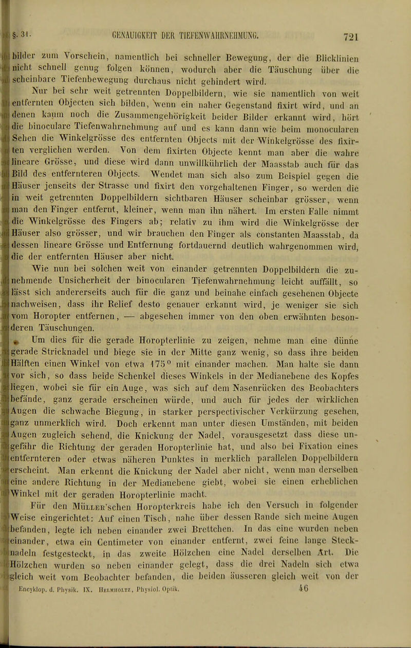 §.31. GKiNAUIGKRIT DER TIEFENWAIIRNEIIMUNC. bilder zum Vorschein, namentlich bei schneller Bewegung, der die ßlicklinien Dicht schnell genug folgen können, wodurch aber die Täuschung über die scheinbare Tiefenbewegung durchaus nicht gehindert wird. Nur bei sehr weit getrennten Doppelbildern, wie sie namentlich von weit entfernten Objecten sich bilden, Venn ein naher Gegenstand fixirt wird, und an denen kaum noch die Zusammengehörigkeit beider Bilder erkannt wird, hört die binoculare Tiefenwahrnehmung auf und es kann dann wie beim monocularen Sehen die Winkelgrösse des entfernten Objects mit der Winkelgrösse des tixir- ten verglichen werden. Von dem fixirten Objecto kennt man aber die wahre lineare Grösse, und diese wird dann unwillkiihrlich der Maasstab auch für das Bild des entfernteren Objects. Wendet man sich also zum Beispiel gegen die Häuser jenseits der Strasse und fixirt den vorgehaltenen Finger, so werden die in Aveit getrennten Doppelbildern sichtbaren Häuser scheinbar grösser, wenn man den Finger entfernt, kleiner, wenn man ihn nähert. Im ersten Falle nimmt die Winkelgrösse des Fingers ab; relativ zu ihm wird die Winkelgrösse der Häuser also grösser, und wir brauchen den Finger als constanten Maasstab, da dessen lineare Grösse und Entfernung fortdauernd deutlich wahrgenommen wird, die der entfernten Häuser aber nicht. Wie nun bei solchen weit von einander getrennten Doppelbildern die zu- nehmende Unsicherheit der binocularen Tiefenwahrnehmung leicht auffällt, so lässt sich andererseits auch für die ganz und beinahe einfach gesehenen Objecto nachweisen, dass ihr Relief desto genauer erkannt wird, je weniger sie sich vom Horopter entfernen, — abgesehen immer von den oben erwähnten beson- deren Täuschungen. Um dies für die gerade Horopterlinie zu zeigen, nehme man eine dünne gerade Stricknadel und biege sie in der Mitte ganz wenig, so dass ihre beiden Hälften einen Winkel von etwa 175^ mit einander machen. Man halte sie dann vor sieh, so dass beide Schenkel dieses Winkels in der Medianebene des Kopfes liegen, wobei sie für ein Auge, was sich auf dem Nasenrücken des Beobachters befände, ganz gerade erscheinen würde, und auch für jedes der wirklichen Augen die schwache Biegung, in starker perspectivischer Verkürzung gesehen, ganz unmerklich wird. Doch erkennt man unter diesen Umständen, mit beiden Augen zugleich sehend, die Knickung der Nadel, vorausgesetzt dass diese un- gefähr die Richtung der geraden Horopterlinie hat, und also bei Fixation eines entfernteren oder etwas näheren Punktes in merklich parallelen Doppelbildern erscheint. Man erkennt die Knickung der Nadel aber nicht, wenn man derselben eine andere Richtung in der Medianebene giebt, wobei sie einen erheblichen Winkel mit der geraden Horopterlinie macht. Für den MütLER'schen Horoptcrkreis habe ich den Versuch in folgender Weise eingerichtet: Auf einen Tisch, nahe über dessen Rande sich meine Augen befanden, legte ich neben einander zwei Brettchen. In das eine wurden neben einander, etwa ein Centimetcr von einander entfernt, zwei feine lange Steck- nadeln festgesteckt, in das zweite Hölzchen eine Nadel derselben Art. Die Hölzchen wurden so neben einander gelegt, dass die drei Nadeln sich etwa gleich weit vom Beobachter befanden, die beiden äusseren gleich weit von der Encyklop. (1. Physik. IX. Hei.miioi.m , I'liysiol. Oplik. 46