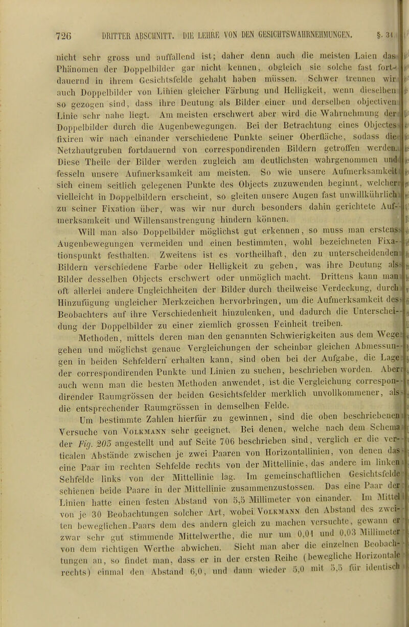 nicht sehr gross und nuffallond ist; daher denn auch die meisten Laien das Phänomen der Dopi)eli)iIder gar nicht kennen, obgleicli sie solche fast fort-- dauernd in ihrem Gesiclitsfelde gehabt haben müssen. Schwer trennen wir, auch Doppelbilder von Linien gleicher Färbung und Helligkeit, wenn dieselben so gezogen sind, dass ihre Deutung als Bilder einer und derselben objecliven Linie sehr nahe liegt. Am meisten erschwert aber wird die Wahrnehmung der Doppelbilder durch die Augenbewegungen. Bei der Betrachtung eines Objectes fixiren wir nach einander verschiedene Punkte seiner Oberfläche, sodass diei Netzhautgruben fortdauernd von correspondirenden Bildern getroffen werdeD.i Diese Theile der Bilder werden zugleich am deutlichsten wahrgenommen undt fesseln unsere Aufmerksamkeit am meisten. So wie unsere Aufmerksamkeit! sich einem seitlich gelegenen Punkte des Objects zuzuwenden beginnt, welchen vielleicht in Doppelbildern erscheint, so gleiten unsere Augen fast unwillkülulich] zu seiner Fixation über, was Avir nur durch besonders dahin gerichtete Auf- merksamkeit und Willensanstrengung hindern können. Will man also Doppelbilder möglichst gut erkennen, so muss man erstenss Augenbewegungen vermeiden und einen bestimmten, wohl bezeichneten Fixa-- tionspunkt festhalten. Zweitens ist es vortheilhaft, den zu unterscheidendena Bildern verschiedene Farbe oder Helligkeit zu geben, was ihre Deutung alss Bilder desselben Objects erschwert oder unmöglich macht. Drittens kann man oft allerlei andere Ungleichheiten der Bilder durch theilweise Verdeckung, durch Hinzufügung ungleicher Merkzeichen hervorbringen, um die Aufmerksamkeit des^ Beobachters auf ihre Verschiedenheit hinzulenken, und dadurch die Unterschei- dung der Doppelbilder zu einer ziemlich grossen Feinheit treiben. Methoden, mittels deren man den genannten Schwierigkeiten aus dem Wege; gehen und mö'ghchst genaue Vergleichungen der scheinbar gleichen Abmessun- gen in beiden Sehfeldern erhalten liann, sind oben bei der Aufgabe, die Lage: der correspondirenden Punkte und Linien zu suchen, beschrieben worden. Aberr auch wenn man die besten Methoden anwendet, ist die Vergleiclmug correspon- dirender Raumgrössen der beiden Gesiclitsfelder merklich unvoUkommener, als die entsprechender Raumgrössen in demselben Felde. Um bestimmte Zahlen hierfür zu gewinnen, sind die oben beschricbeuen Versuche von Volkmann sehr geeignet. Bei denen, welche nach dem Schema der Fig. 205 angestellt und auf Seite 706 beschrieben sind, verglich er die ver-l ticalen Abstände zwischen je zwei Paaren von Horizontallinien, von denen da^ eine Paar im rechten Sehfelde rechts von der Mittellinie, das andere un hnkeu-j Sehfelde links von der MittelUnie lag. Im gemeinschaftlichen Gesichtsfelde ' schienen beide Paare in der Mittellinie zusammcnzustossen. Das eine Paar d.-r Linien hatte einen festen Abstand von 5,5 Millimeter von einander. Im Miti> von je 30 Beobachtungen solcher Art, wobei Volkmann den Abstand des zwei- ten beweglichen-Paars dem des andern gleich zu machen versuchte, gewann ci zwar sehr gut stimmende Mittelwerthe, die nur um 0,01 und Ü.03 Milbmetoi von den richtigen Werthc abwichen. Sieht man aber die einzelnen Beobacli- tungen an, so findet man, dass er in der ersten Reihe (bewegliche Horizontale rechts) einmal den Abstand 6,0, und dann wieder 0,0 mit o,o für identiscl.