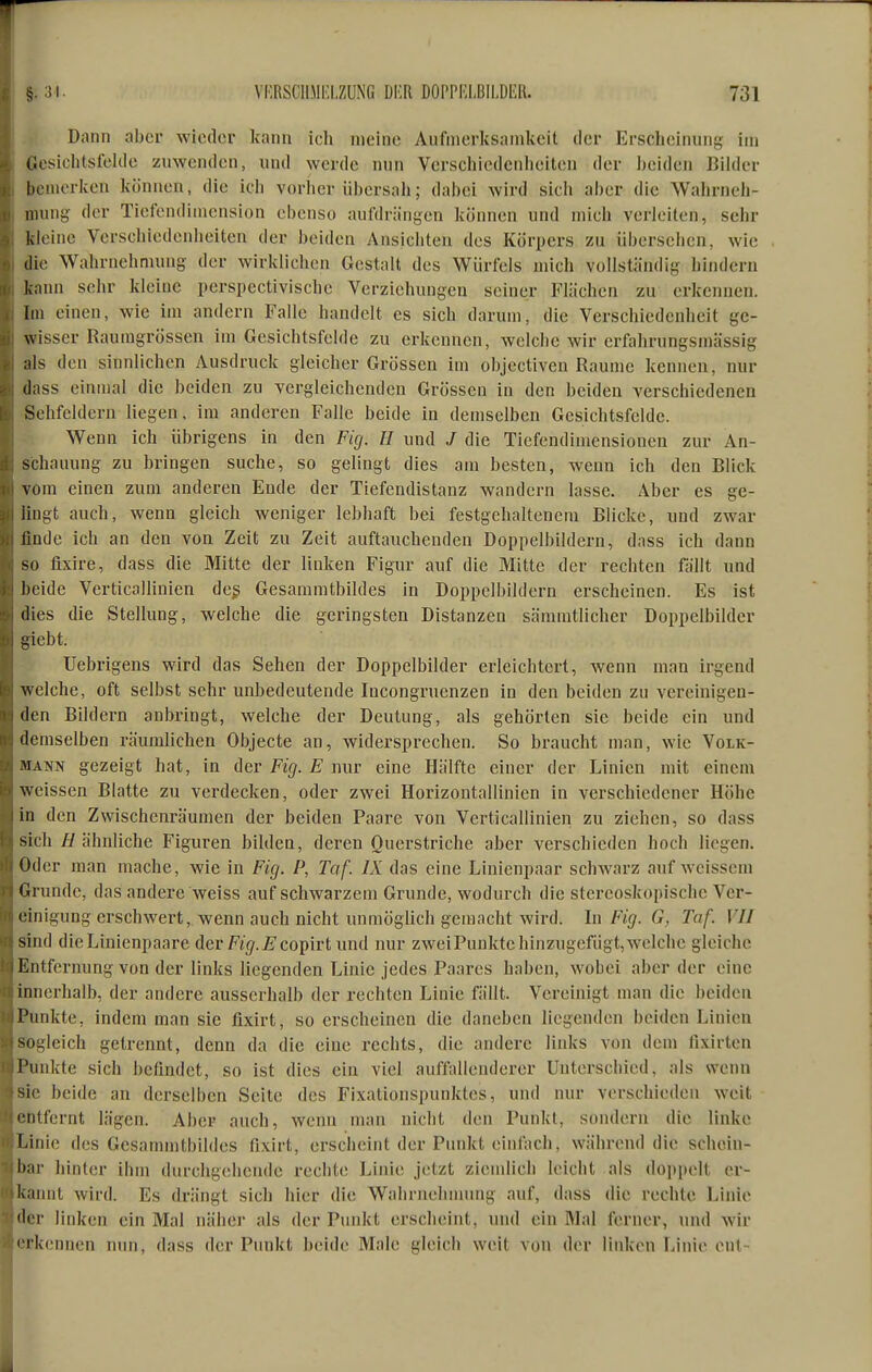 Dann aber wieder kann ich meine Aufmerksamkeit der Erscheinung im I Ccsiclitsfelde zuwenden, und werde nun Verschiedenheiten der ])eiden Bilder bemerken können, die ich vorher übersah; dabei wird sich aber die Wahrneh- mung der Ticfendiinension ebenso aufdrängen können und mich verleiten, sehr kleine Verschiedenheiten der beiden Ansichten des Körpers zu übersehen, wie die Wahrnehmung der wirklichen Gestalt des Würfels mich vollständig hindern kann sehr kleine perspectivische Verziehungen seiner Flächen zu erkennen. Im einen, wie im andern Falle handelt es sich darum, die Verschiedenheit ge- wisser Raumgrössen im Gesichtsfelde zu erkennen, welche wir erfahrungsmässig als den sinnlichen Ausdruck gleicher Grössen im objectiven Räume kennen, nur dass einmal die beiden zu vergleichenden Grössen in den beiden verschiedenen Sehfeldern liegen, im anderen Falle beide in demselben Gesichtsfelde. Wenn ich übrigens in den Fig. H und / die Tiefendimensionen zur An- schauung zu bringen suche, so gelingt dies am besten, wenn ich den Blick vom einen zum anderen Ende der Tiefendistanz wandern lasse. Aber es ge- lingt auch, wenn gleich weniger lebhaft bei festgehaltenem Blicke, und zwar finde ich an den von Zeit zu Zeit auftauchenden Doppelbildern, dass ich dann so fixire, dass die Mitte der linken Figur auf die Mitte der rechten fällt und beide Verticallinien deg Gesammtbildes in Doppclbildern erscheinen. Es ist dies die Stellung, welche die geringsten Distanzen sämmtlicher Doppelbilder glebt. Uebrigens wird das Sehen der Doppelbilder erleichtert, wenn man irgend welche, oft selbst sehr unbedeutende Incongruenzen in den beiden zu vereinigen- den Bildern anbringt, welche der Deutung, als gehörten sie beide ein und demselben räumlichen Objecte an, widersprechen. So braucht man, wie Volk- mann gezeigt hat, in der Fig. E nur eine Hälfte einer der Linien mit einem weissen Blatte zu verdecken, oder zwei Horizontallinien in verschiedener Höhe in den Zwischenräumen der beiden Paare von Verticallinien zu ziehen, so dass sich H ähnliche Figuren bilden, deren Querstriche aber verschieden hoch liegen. Oder man mache, wie in Fig. P, Taf. IX das eine Linienpaar schwarz auf weissem Grunde, das andere weiss auf schwarzem Grunde, wodurch die stereoskopische Ver- einigung erschwert, wenn auch nicht unmöglich gemacht wird. In Fig. G, Taf. VII sind die Linienpaare der Fig. E coi^ivt und nur zwei Punkte hinzugefügt, welche gleiche Entfernung von der links liegenden Linie jedes Paares haben, wobei aber der eine innerhalb, der andere ausserhalb der rechten Linie fällt. Vereinigt man die beiden Punkte, indem man sie flxirt, so erscheinen die daneben liegenden beiden Linien sogleich getrennt, denn da die eine rechts, die andere links von dem fixirten Punkte sich befindet, so ist dies ein viel auffallenderer Unterschied, als wenn sie beide an derselben Seite des Fixationspunktes, uiul nur verschieden weit entfernt lägen. Aber auch, wenn man nicht den Punkt, sondern die linke Linie des Gesammtbildes fixirt, erscheint der Punkt einfach, während die schein- bar hinter ihm durchgehende rechte Linie jetzt ziemlich leicht als dojipelt er- kannt wird. Es drängt sich hier die Wahrnelnnung auf, dass die rechte Linie der linken ein Mal näher als der Punkt erscheint, und ein Mal ferner, und wir erkennen nun, dass der Punkt beide Male gleich weit von der linken Linie ent-