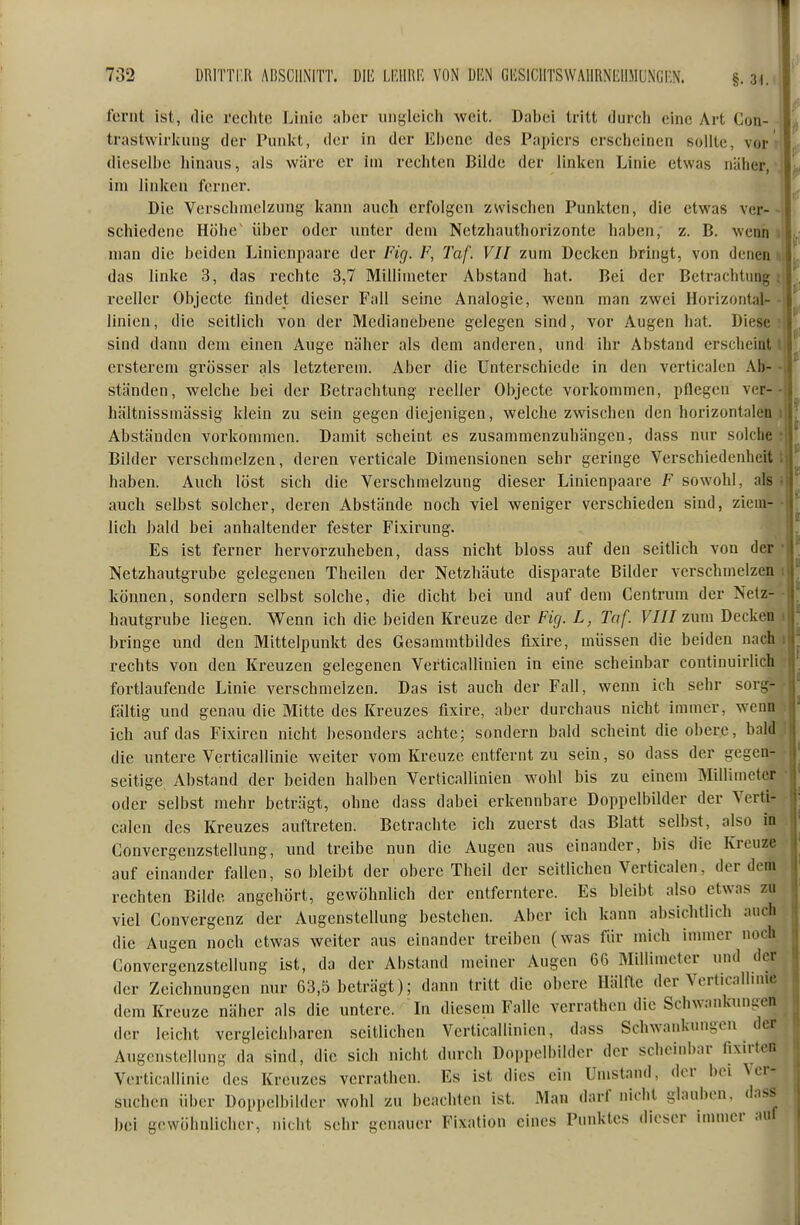 ferut ist, die reclite Linie nl)cr iiiigleicli weit. Dabei tritt durcli eine Art Con- trastwirkung der Puiilct, der in der Ebene des Papiers erscbeinen sollte, vor dieselbe hinaus, als wäre er im rechten Bilde der linken Linie etwas näher, im linken ferner. Die Verschmelzung kann auch erfolgen zwischen Punkten, die etwas ver- schiedene Höhe' über oder unter dem Netzhauthorizonte haben, z. B. wenn man die beiden Linienpaare der Fig. F, Taf. VII zum Decken bringt, von denen das linke 3, das rechte 3,7 Millimeter Abstand hat. Bei der Betrachtung reeller Objecto findet dieser Fall seine Analogie, wenn man zwei Horizontal- linien, die seitlich von der Medianebene gelegen sind, vor Augen hat. Diese sind dann dem einen Auge näher als dem anderen, und ihr Abstand erscheint crsterem grösser als letzterem. Aber die Unterschiede in den verticalen Ab- ständen, welche bei der Betrachtung reeller Objecto vorkommen, pflegen ver- hältnissmässig klein zu sein gegen diejenigen, welche zwischen den horizontalen Abständen vorkommen. Damit scheint es zusammenzuhängen, dass nur solche Bilder verschmelzen, deren verticale Dimensionen sehr geringe Verschiedenheit haben. Auch löst sich die Verschmelzung dieser Linienpaare F sowohl, als auch selbst solcher, deren Abstände noch viel weniger verschieden sind, ziem- lich bald bei anhaltender fester Fixirung. Es ist ferner hervorzuheben, dass nicht bloss auf den seitlich von der Netzhautgrube gelegenen Theileu der Netzhäute disparate Bilder verschmelzen können, sondern selbst solche, die dicht bei und auf dem Centrum der Netz- hautgrube liegen. Wenn ich die beiden Kreuze der Fkj. L, Taf. VIII zum Decken bringe und den Mittelpunkt des Gesammtbildes flxire, müssen die beiden nach rechts von den Kreuzen gelegenen Verticallinien in eine scheinbar continuirlich fortlaufende Linie verschmelzen. Das ist auch der Fall, wenn ich sehr sorg- fältig und genau die Mitte des Kreuzes flxire, aber durchaus nicht immer, wenn ich auf das Fixiren nicht besonders achte; sondern bald scheint die obere, bald die untere Verticallinie weiter vom Kreuze entfernt zu sein, so dass der gegen- seitige Abstand der beiden halben Verticallinien wohl bis zu einem Millimeter oder selbst mehr beträgt, ohne dass dabei erkennbare Doppclbilder der Verti- calen des Kreuzes auftreten. Betrachte ich zuerst das Blatt selbst, also in Convergcnzstellung, und treibe nun die Augen aus einander, bis die Kreuze auf einander fallen, so bleibt der obere Theil der seitlichen Verticalen, der dem rechten Bilde angehört, gewöhnlich der entferntere. Es bleibt also etwas zu viel Convergenz der Augenstellung bestehen. Aber ich kann absichtlich auch die Augen noch etwas weiter aus einander treiben (was für mich immer noch Convergcnzstellung ist, da der Abstand meiner Augen 66 Millimeter und der der Zeichnungen nur 63,5 beträgt); dann tritt die obere Hälfte der Verticallimc dem Kreuze näher als die untere. In diesem Falle verrathen die Schwankungen der leicht vergleichbaren seitlichen Verticallinien, dass Schwankungen der Augenstellung da sind, die sich nicht durch Doppelbilder der scheinbar fixirtcn Verticallinie des Kreuzes verrathen. Es ist dies ein Umstand, der bei \ er- suchen über Dopi)elbilder wohl zu beachten ist. Man darf nicht glauben, dass bei gewöhnlicher, nicht sehr genauer Fixation eines Punktes dieser immer auf