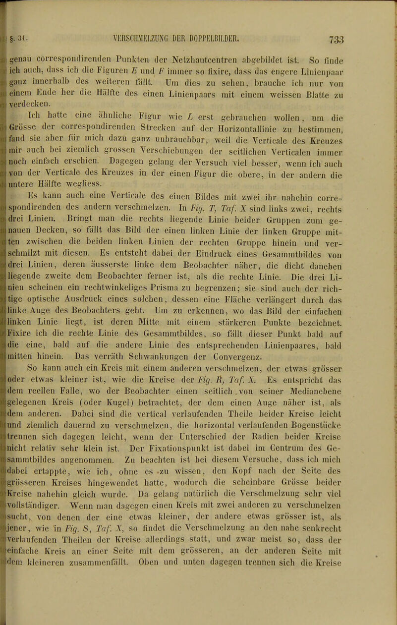 -ennu coiTcspoiulircndcn Punkten der Nctzliautccntrcn nhi-eljüdet ist. So finde ich mich, dass ich die Figuren E und /«' immer so iixire, dass das engere Linienjtaar -anz innerhallj des weiteren fällt. Urn dies zu sehen, brauche ich imr von t incm Ende her die Hälfte des einen Linienpaars mit einem weissen Blatte zu verdecken. Ich hatte eine ähnliche Figur wie L erst gebrauchen Avollen, um die Grösse der correspondirenden Strecken auf der Horizontallinic zu bestimmen, fand sie aber für mich dazu ganz unbrauchbar, weil die Verticale des Kreuzes mir auch bei ziemlich grossen Verschiebungen der seitlichen Verticalen immer noch einfach erschien. Dagegen gelang der Versuch viel besser, wenn ich auch von der Verticale des Kreuzes in der einen Figur die obere, in der andern die untere Hälfte wegliess. Es kann auch eine Verticale des einen Bildes mit zwei ihr nahehin corre- spondirenden des andern verschmelzen. In Fig. T, Tnf. X sind links zwei, rechts drei Linien. Bringt man die rechts liegende Linie beider Gruppen zum ge- nauen Decken, so fällt das Bild der einen linken Linie der linken Gruppe mit- ten zwischen die beiden linken Linien der rechten Gruppe hinein und ver- schmilzt mit diesen. Es entsteht dabei der Eindruck eines Gesammtbildcs von drei Linien, deren äusserste linke dem Beobachter näher, die dicht daneben liegende zweite dem Beobachter ferner ist, als die rechte Linie. Die drei Li- nien scheinen ein rechtwinkeliges Prisma zu begrenzen; sie sind auch der rich- tige optische Ausdruck eines solchen, dessen eine Fläche verlängert durch das linke Auge des Beobachters geht. Um zu erkennen, wo das Bild der einfachen linken Linie liegt, ist deren Mitte mit einem stärkeren Punkte bezeichnet. Fixire ich die rechte Linie des Gesammtbildcs, so fällt dieser Punkt bald auf die eine, bald auf die andere Linie des entsprechenden Linienpaares, bald mitten hinein. Das verräth Schwankungen der Convergenz. So kann auch ein Kreis mit einem anderen verschmelzen, der etwas grösser (ider etwas kleiner ist, wie die Kreise der Fig. Ii, Taf. X. Es entspricht das (iem reellen Falle, wo der Beobachter einen seitlich .von seiner Medianebene i;clegenen Kreis (oder Kugel) betrachtet, der dem einen Auge näher ist, als dem anderen. Dabei sind die vcrtical verlaufenden Theile beider Kreise leicht und ziemlich dauernd zu verschmelzen, die horizontal verlaufenden Bogenstücke trennen sich dagegen leicht, wenn der Unterschied der Radien beider Kreise nicht relativ sehr klein ist. Der Fixationspunkt ist dabei im Centrum des Ge- sammtbildcs angenommen. Zu beachten ist bei diesem Versuche, dass ich mich il;ibei ertappte, wie ich, ohne es-zu wissen, den Kopf nach der Seite des ^^rosseren Kreises hingewendet hatte, wodurch die scheinbare Grösse beider Kreise nahehin gleich wurde. Da gelang natürlich die Verschmelzung sehr viel vollständiger. Wenn man dagegen einen Kreis mit zwei anderen zu verschmelzen Miclit, von denen der eine etwas kleiner, der andere etwas grösser ist, als .i«'ner, wie in Fig. S, Taf. X, so findet die Verschmelzung an den nahe senkrecht verlaufenden Theilen der Kreise allerdings statt, und zwar meist so, dass der « infache Kreis an einer Seite mit dem grösseren, an der anderen Seite mit 'li in kleineren zusammenfällt. Oben und unten dagegen trennen sich die Kreise