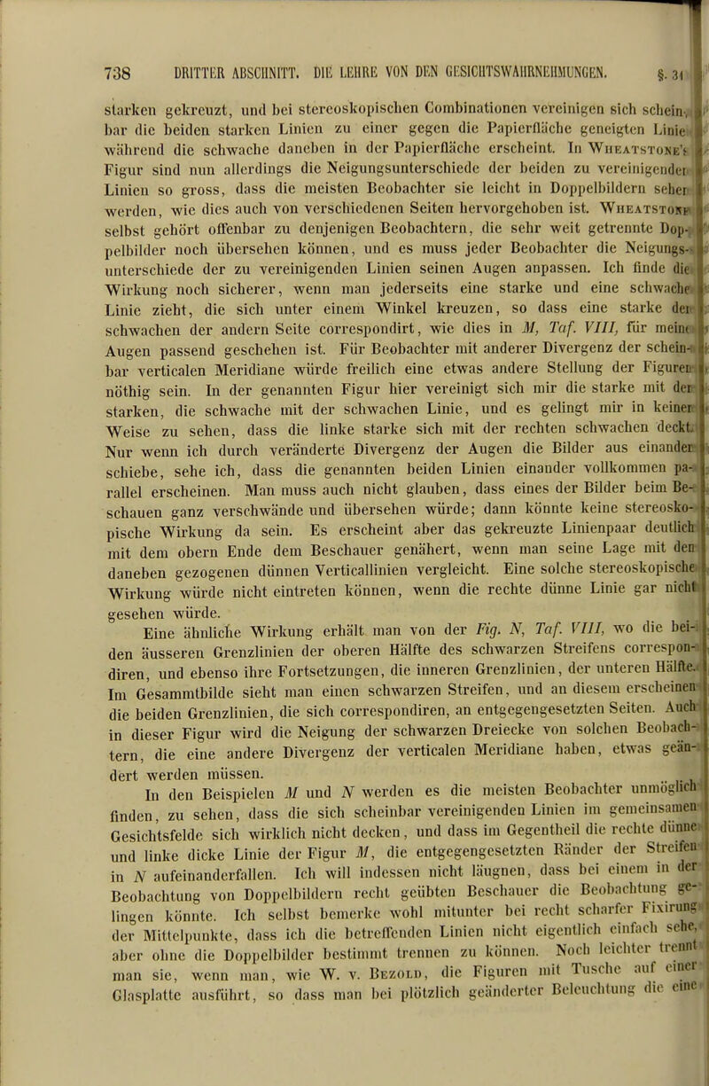 siiu'ken gekreuzt, und bei stercoskopischen Combinationen vereinigen sich scheln-ji bar die beiden starken Linien zu einer gegen die Papicrnäcbc geneigten Linie während die schwache daneben in der Papierfläche erscheint. Li WnEATSToNE'f Figur sind nun allerdings die Neigungsunterschiede der beiden zu vereinigenden' Linien so gross, dass die meisten Beobachter sie leicht in Doppelbildern sehenc werden, wie dies auch von verschiedenen Seiten hervorgehoben ist. Wheatstonh< selbst gehört oflTenbar zu denjenigen Beobachtern, die sehr weit getrennte Dop-^^, pelbilder noch übersehen können, und es muss jeder Beobachter die Neigungs^ unterschiede der zu vereinigenden Linien seinen Augen anpassen. Ich finde die* Wirkung noch sicherer, wenn man jederseits eine starke und eine schwachr Linie zieht, die sieb unter einem Winkel kreuzen, so dass eine starke dei j. schwachen der andern Seite correspondirt, wie dies in M, To f. VIII, für meinr*fc Augen passend geschehen ist. Für Beobachter mit anderer Divergenz der schein-ft|>: bar verticalen Meridiane würde freilich eine etwas andere Stellung der Figurei nöthig sein. Li der genannten Figur hier vereinigt sich mir die starke mit dci > starken, die schwache mit der schwachen Linie, und es gelingt mir in keiner Weise zu sehen, dass die linke starke sich mit der rechten schwachen decktit Nur wenn ich durch veränderte Divergenz der Augen die Bilder aus einander; schiebe, sehe ich, dass die genannten beiden Linien einander vollkommen pa-i rallel erscheinen. Man muss auch nicht glauben, dass eines der Bilder beim Be-e! schauen ganz verschwände und übersehen würde; dann könnte keine stereosko- pische Wirkung da sein. Es erscheint aber das gekreuzte Linienpaar deuthch> mit dem obern Ende dem Beschauer genähert, wenn man seine Lage mit den; daneben gezogenen dünnen Verticallinien vergleicht. Eine solche stereoskopischa Wirkung würde nicht eintreten können, wenn die rechte dünne Linie gar nicht gesehen würde. Eine ähiüicTie Wirkung erhält man von der Fig. N, Taf. VIII, wo die bei-i den äusseren Grenzlinien der oberen Hälfte des schwarzen Streifens correspon- diren, und ebenso ihre Fortsetzungen, die inneren Grenzlinien, der unteren Hälfte Im Gesammtbilde sieht man einen schwarzen Streifen, und an diesem erscheim die beiden Grenzlinien, die sich correspondiren, an entgegengesetzten Seiten. Auch in dieser Figur wird die Neigung der schwarzen Dreiecke von solchen Beobach- tern, die eine andere Divergenz der verticalen Meridiane haben, etwas geän- dert werden müssen. In den Beispielen M und N werden es die meisten Beobachter unmöglidi finden, zu sehen, dass die sich scheinbar vereinigenden Linien im gemeinsamen Gesichtsfelde sich wirklich nicht decken , und dass im Gegentheil die rechte dünne und linke dicke Linie der Figur M, die entgegengesetzten Ränder der Streifen in N aufeinanderfallen. Ich will indessen nicht läugnen, dass bei einem in der Beobachtung von Doppelbildern recht geübten Beschauer die Beobachtung ge- lingen könnte. Ich selbst bemerke wohl mitunter bei recht scharfer Fixirung der Mittelpunkte, dass ich die betrefl-enden Linien nicht eigentlich einfach sehe, aber oline die Doppelbilder bestimmt trennen zu können. Noch leichter trennt man sie, wenn man, wie W. v. Bezolu, die Figuren mit Tusche auf cuui Glasplatte ausführt, so dass man bei plötzlich geänderter Beleuchtung du^ eine