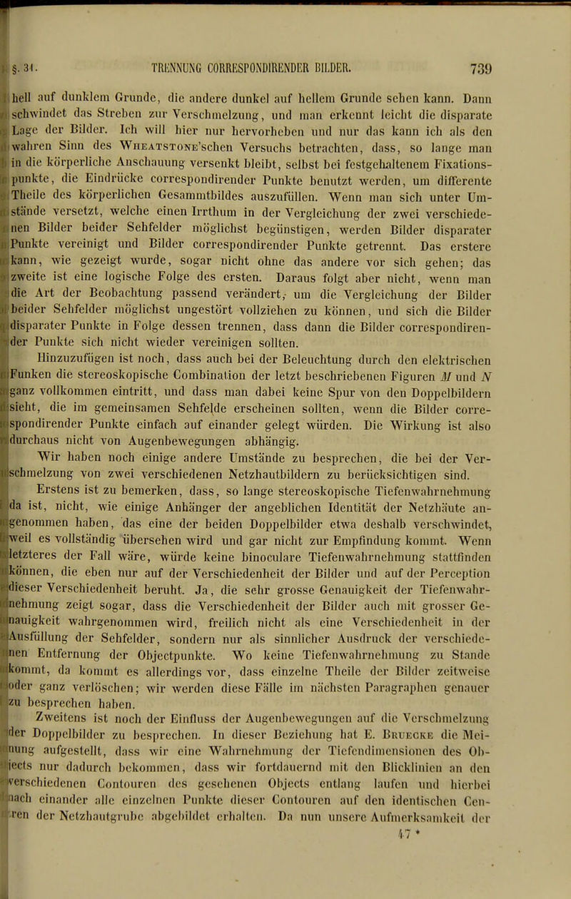 hell auf dunklem Grunde, die andere dunkel auf hellem Grunde sehen kann. Dann schwindet das Streben zur Verschmelzung, und man erkennt leicht die disparate Lage der Bilder. Ich will hier nur hervorheben und nur das kann ich als den wahren Sinn des WriEATSTONE'schen Versuchs betrachten, dass, so lange man in die körperliche Anschauung versenkt bleibt, selbst bei festgclialtcnem Fixations- pimkte, die Eindrücke correspondireuder Punkte benutzt werden, um differente Theile des körperlichen Gesammtbildes auszufüllen. Wenn man sich unter Um- stände versetzt, welche einen Irrthum in der Vergleichung der zwei verschiede- nen Bilder beider Sehfelder möglichst begünstigen, werden Bilder disparater Punkte vereinigt und Bilder correspondireuder Punkte getrennt. Das erstere kann, wie gezeigt wurde, sogar nicht ohne das andere vor sich gehen; das zweite ist eine logische Folge des ersten. Daraus folgt aber nicht, wenn man die Art der Beobachtung passend verändert,- um die Vergleichung der Bilder lieider Sehfelder möglichst ungestört vollziehen zu können, und sich die Bilder disparater Punkte in Folge dessen trennen, dass dann die Bilder correspondireu- der Punkte sich nicht wieder vereinigen sollten. Hinzuzufügen ist noch, dass auch bei der Beleuchtung durch den elektrischen Funken die stereoskopische Combination der letzt beschriebenen Figuren M und N ganz vollkommen eintritt, und dass man dabei keine Spur von den Doppelbildern sieht, die im gemeinsamen Sehfelde erscheinen sollten, wenn die Bilder corre- spondireuder Punkte einfach auf einander gelegt würden. Die Wirkung ist also durchaus nicht von Augenbewegungen abhängig. Wir haben noch einige andere Umstände zu besprechen, die bei der Ver- schmelzung von zwei verschiedenen Netzhautbildern zu berücksichtigen sind. Erstens ist zu bemerken, dass, so lange stereoskopische Tiefenwahrnehmung da ist, nicht, wie einige Anhänger der angeblichen Identität der Netzhäute an- genommen haben, das eine der beiden Doppelbilder etwa deshalb verschwindet, weil es vollständig übersehen wird und gar nicht zur Empfindung konnnt. Wenn letzteres der Fall wäre, würde keine binoculare Tiefenwahrnehmung stattfinden können, die eben nur auf der Verschiedenheit der Bilder und auf der Perception dieser Verschiedenheit beruht. Ja, die sehr grosse Genauigkeit der Tiefenwahr- nehmung zeigt sogar, dass die Verschiedenheit der Bilder auch mit grosser Ge- nauigkeit wahrgenommen wird, ft-eilich nicht als eine Verschiedenheit in der Ausfüllung der Sehfelder, sondern nur als sinnlicher Ausdruck der verschiede- nen Entfernung der Objectpunkte. Wo keine Tiefenwahrnehnumg zu Stande liommt, da kommt es allerdings vor, dass einzelne Theile der Bilder zeitweise der ganz verlöschen; wir werden diese Fälle im nächsten Paragraphen genauer zu besprechen haben. Zweitens ist noch der Einfluss der Augenbewegungen auf die Verschmelzung der Doppelbilder zu besprechen. In dieser Beziehung hat E. Bruecke die Mei- nung aufgestellt, dass wir eine Wahrnehmung der Tiefcudimensioncn des Ob- '■cts nur dadurch bekommen, dass wir fortdauernd mit den Blicklinien an den virschiedenen Contourcn des gesehenen Objects entlang laufen und hierbei i<'h einander alle einzelnen Punkte dieser Contouren auf den identischen Ccn- I '-n der Nctzhautgrubc abgebildet erhalten. Da nun unsere Aufmerksamkeil der 17 ♦