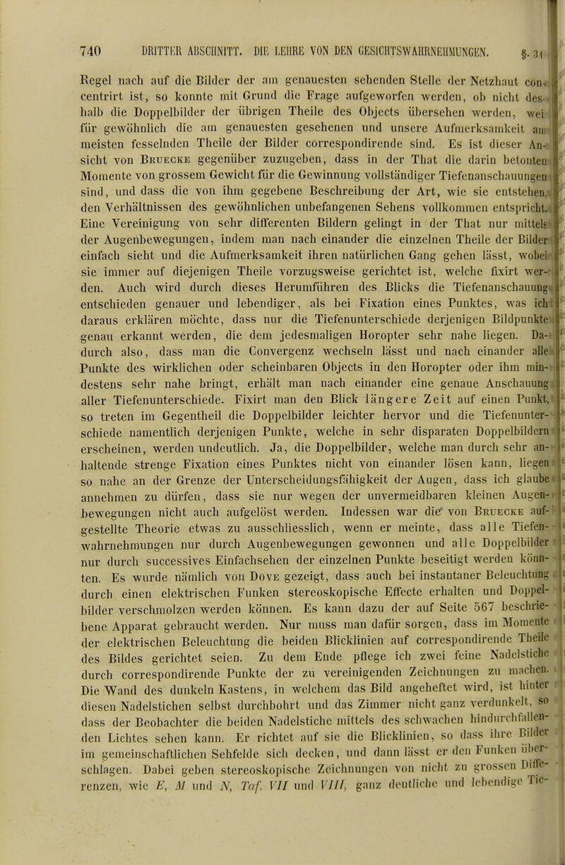 Regel nach auf die Bilder der am genauesten sehenden Stelle der Netzhaut com centrirt ist, so konnte mit Grund die Frage aufgeworfen werden, ob nicht des-«; halb die Doppelbilder der übrigen Theilc des Objects übersehen werden, wei für gewöhnlich die am genauesten gesehenen und unsere Aufmerksamkeit aim meisten fesselnden Thcile der Bilder coi-respondircnde sind. Es ist dieser An- sicht von Bruegke gegenüber zuzugeben, dass in der That die darin belonteu^ Momente von grossem Gewicht für die Gewinnung vollständiger Tiefenanschauungen i sind, und dass die von ihm gegebene Beschreibung der Art, wie sie entstehen,: den Verhältnissen des gewöhnlichen unbefangenen Sehens vollkommen entspricht.; Eine Vereinigung von sehr diflferenten Bildern gelingt in der That nur mittels der Augenbewegungen, indem man nach einander die einzelnen Theile der Bilder einfach sieht und die Aufmerksamkeit ihren natürlichen Gang gehen lässt, wobei sie immer auf diejenigen Theile vorzugsweise gerichtet ist, welche fixirt wer- den. Auch wird durch dieses Herumführen des Blicks die Tiefenanschauun^^ entschieden genauer und lebendiger, als bei Fixation eines Punktes, was ich daraus erklären möchte, dass nur die Tiefenunterschiede derjenigen Bildpunktc genau erkannt werden, die dem jedesmaligen Horopter sehr nahe liegen. Da-» j'- durch also, dass man die Convergenz wechseln lässt und nach einander alle Punkte des wirklichen oder scheinbaren Objects in den Horopter oder ihm niüi- , destens sehr nahe bringt, erhält man nach einander eine genaue Anschauungtj aller Tiefenunterschiede. Fixirt man den Blick längere Zeit auf einen Puukt,t;|* so treten im Gegentheil die Doppelbilder leichter hervor und die Tiefenunter- schiede namentlich derjenigen Punkte, welche in sehr disparaten Doppelbildern erscheinen, werden undeutlich. Ja, die Doppelbilder, welche man durch sehr an- haltende strenge Fixation eines Punktes nicht von einander lösen kann, liegen so nahe an der Grenze der Unterscheidungsfähigkeit der Augen, dass ich glaube annehmen zu dürfen, dass sie nur wegen der unvermeidbaren kleinen Augen- bewegungen nicht auch aufgelöst werden. Indessen war die' von Bruegke auf- gestellte Theorie etwas zu ausschliesslich, wenn er meinte, dass alle Tiefen- wahrnehmungen nur durch Augenbewegungen gewonnen und alle Doppelbilder nur durch successives Einfachsehen der einzelnen Punkte beseitigt werden könn- ten. Es wurde nämlich von Dove gezeigt, dass auch bei instantaner Beleuchtung: durch einen elektrischen Funken stereoskopische Effecte erhalten und Doppel- bilder verschmolzen werden können. Es kann dazu der auf Seite 567 beschrie- bene Apparat gebraucht werden. Nur muss man dafür sorgen, dass im Momente der elektrischen Beleuchtung die beiden Blicklinien auf correspondirende Theile des Bildes gerichtet seien. Zu dem Ende pflege ich zwei feine Nadelstiche durch correspondirende Punkte der zu vereinigenden Zeichnungen zu machen. Die Wand des dunkeln Kastens, in welchem das Bild angeheftet wird, ist hinter diesen Nadelstichen selbst durchbohrt und das Zimmer nicht ganz verdunkelt, so dass der Beobachter die beiden Nadelstiche mittels des schwachen hindurchfallcn- den Lichtes sehen kann. Er richtet auf sie die Blicklinien, so dass ihre Bilder im gemeinschaftlichen Sehfelde sich decken, und dann lässt er den Funken über- schlagen. Dabei geben stereoskopische Zeichnungen von nicht zu grossen Diffe- renzen, wie E, M und N, Taf. VII und VIII, ganz deutliche und lebendige Tic-