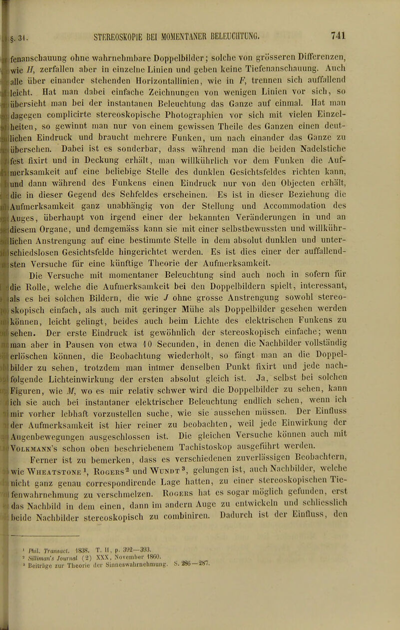 Ifenanscliauung ohne wahrnehinbave Doppelbilder; solche von grösseren Differenzen, Iwie //, zerfallen aber in einzelne Linien und geben keine Tiefenanscliauung. Auch [alle über einander stehenden Horizontallinien, wie in F, trennen sich auffallend lleicht. Hat man dabei einfache Zeichnungen von wenigen Linien vor sich, so jübersieht man bei der instantanen Beleuchtung das Ganze auf einmal. Hat man jdagegen complicirte stereoskopische Photographien vor sich mit vielen Einzcl- jheitcn, so gewinnt man nur von einem gewissen Thcile des Ganzen einen dcut- jlichen Eindruck und braucht mehrere Funken, um nach einander das Ganze zu jübersehen. Dabei ist es sonderbar, dass während man die beiden Nadelstiche [fest fixirt und in Deckung erhält, man willkührlich vor dem Funken die Auf- Imerksamkeit auf eine beliebige Stelle des dunklen Gesichtsfeldes richten kann, lund dann während des Funkens einen Eindruck nur von den Objccten erhält, jdie in dieser Gegend des Sehfeldes erscheinen. Es ist in dieser Beziehung die (Aufmerksamkeit ganz unabhängig von der Stellung und Accommodation des lAuges, überhaupt von irgend einer der bekannten Veränderungen in und an Idiesem Organe, und demgemäss kann sie mit einer selbstbewussten und willkühr- ilichen Anstrengung auf eine bestimmte Stelle in dem absolut dunklen und unter- Ischiedslosen Gesichtsfelde hingerichtet werden. Es ist dies einer der auffallend- jsten Versuche für eine künftige Theorie der Aufmerksamkeit. Die Versuche mit momentaner Beleuchtung sind auch noch in sofern für Idie Rolle, welche die Aufmerksamkeit bei den Doppelbildern spielt, interessant, lals es bei solchen Bildern, die wie / ohne grosse Anstrengung sowohl stereo- Iskopisch einfach, als auch mit geringer Mühe als Doppelbilder gesehen werden können, leicht gelingt, beides auch beim Lichte des elektrischen Funkens zu jsehen. Der erste Eindruck ist gewöhnlich der stereoskopisch einfache; wenn man aber in Pausen von etwa 10 Secunden, in denen die Nachbilder vollständig erlöschen können, die Beobachtung wiederholt, so fängt man an die Doppel- bilder zu sehen, trotzdem man intmer denselben Punkt fixirt und jede nach- folgende Lichteinwirkung der ersten absolut gleich ist. Ja, selbst bei solchen IFlguren, wie M, wo es mir relativ schwer wird die Doppelbilder zu sehen, kann ich sie auch bei instantaner elektrischer Beleuchtung endlich sehen, wenn ich Imir vorher lebhaft vorzustellen suche, wie sie aussehen müssen. Der Einfluss der Aufmerksamkeit ist hier reiner zu beobachten, weil jede Einwirkung der Augenbewegungen ausgeschlossen ist. Die gleichen Versuche können auch mit IvoLKMANN's schon obcu beschriebenem Tachistoskop ausgeführt werden. Ferner ist zu bemerken, dass es verschiedenen zuverlässigen Beobachtern, kie Wheatstone 1, Rogers^ und Wundtgelungen ist, auch Nachbilder, welche Icht ganz genau corrcspondirendc Lage hatten, zu einer stereoskopischen Tic- fenwahrnchmung zu verschmelzen. Rogers hat es sogar inöglich gefunden, erst das Nachbild in dem einen, dann im andern Auge zu entwickeln und schliesslich beide Nachbilder stereoskopisch zu combiniren. Dadurch ist der Einfluss, den ' mi. Ti-ansact. \m. T. II, p. 392 — 393. ' Silliman's Joitriml (2) XXX, Novoiiihui- 1860. ' Bciliägc zur Tlicoric tlei- Siiinuswaliiiiclimung. S. 280—i»7. 1