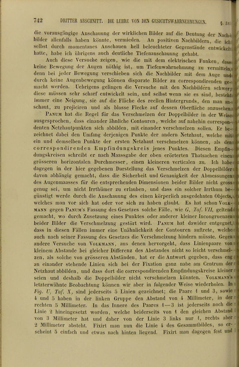 die vorausgängige Anschauung der wirklichen Bilder auf die Deutung der Nach-I bilder allenfalls haben könnte, vermieden. An positiven Nachbildern, die ich selbst durch momentanes Anschauen hell beleuchteter Gegenstände entwickelt hatte, habe ich übrigens auch deutliche Tiefenanschauung gehabt. Auch diese Versuche zeigen, wie die mit dem elektrischen Funken, da« keine Bewegung der Augen nöthig ist, um Tiefenwahrnehmung zu vermittel] denn bei jeder Bewegung verschieben sich die Nachbilder mit dem Auge mi durch keine Augenbewegung können disparate Bilder zu correspondirenden gen macht werden. Uebrigens gelingen die Versuche mit den Nachbildern schwer? diese müssen sehr scharf entwickelt sein, und selbst wenn sie es sind, besteht immer eine Neigung, sie auf die Fläche des reellen Hintergrunds, den man ann schaut, zu projiciren und als blosse Flecke auf dessen Oberfläche anzusehenj Panum hat die Regel für das Verschmelzen der Doppelbilder in der Weise ausgesprochen, dass einander ähnliche Contouren, welche auf nahehin correspon-^ denten Netzhautpunkten sich abbilden, mit einander verschmelzen sollen. Er be-J zeichnet dabei den Umfang derjenigen Punkte der andern Netzhaut, welche mifij ein und demselben Punkte der ersten Netzhaut verschmelzen können, als den correspondirenden Empfindungskreis jenes Punktes. Diesen Empfin- dungskreisen schreibt er nach Maassgabe der oben erörterten Thatsachen eincD grösseren horizontalen Durchmesser, einen kleineren verticalen zu. Ich habe< dagegen in der hier gegebenen Darstellung das Verschmelzen der Doppelbilder^ davon abhängig gemacht, dass die Sicherheit und Genauigkeit der Abmessungec des Augenmaasses für die entsprechenden Dimensionen beider Bilder nicht gross« genug sei, um nicht Irrthümer zu erlauben, und dass ein solcher Irrthum be-r günstigt werde durch die Anschauung des einen körperlich ausgedehnten Objects,! welches man vor sich hat oder vor sich zu haben glaubt. Es hat schon Volk- mann gegen Panum's Fassung des Gesetzes solche Fälle, wie G, Taf. VII, geltendi gemacht, wo durch Zusetzung eines Punktes oder anderer kleiner Incongruenzeni beider Bilder die Verschmelzung gestört wird. Panum hat dawider entgegnet,! dass in diesen Fällen immer eine Unähnlichkeit der Contouren auftrete, weichet auch nach seiner Fassung des Gesetzes die Verschmelzung hindern müsste. Gegen i andere Versuche von Volkmann, aus denen hervorgeht, dass Linienpaare vom kleinem Abstände bei gleicher Differenz des Abstandes nicht so leicht verschniel- -! zen, als solche von grösseren Abständen, hat er die Antwort gegeben, dass eng: an einander stehende Linien sich bei der Fixation ganz nahe am Centrum deri Netzhaut abbilden, und dass dort die correspondirenden Empfindungskreise kleinen seien und deshalb die Doppelbilder nicht verschmelzen könnten. Volkmann's f letzterwähnte Beobachtung können wir aber in folgender Weise wiederholen. In t Fig. U, Taf. X, sind jederseits 5 Linien gezeichnet; die Paare i und 3, sowie 4 und 5 haben in der linken Gruppe den Abstand von 4 Millimeter, in der rechten 5 Millimeter. In das Innere des Paares 1 — 3 ist jederseits noch die Linie 2 hincingesetzt worden, welche beiderseits von 1 den gleichen Abstand von 3 Millimeter hat und daher von der Linie 3 links nur 1, rechts aber 2 Millimeter absteht. Fixirt man nun die Linie 4 des Gesammtbildes, so er- scheint 5 einfach und etwas nach hinten liegend. Fixirt man dagegen fest und