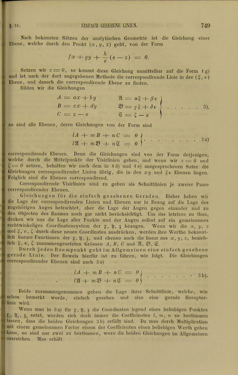 Nach bekannten Sätzen der analytischen Geometrie ist die Gleichung einer Ebene, welche durch den Punkt (x, y, z) geht, von der Form foo-hgy + A(e_s) ^ o. c Setzen wir -=0, so kommt diese Gleichung unmittelbar auf die Form lg) und ist nach der dort angegebenen Methode die corrcspondirende Linie in der Ebene, und danach die correspondirende Ebene zu finden. Bilden wir die Gleichungen A = ax - SC = B = cx - {-dy r'^ - ... 3), C = z — e e ] so sind alle Ebenen, deren Gleichungen von der Form sind lA-\-mB-\~nC — 0) correspondirende Ebenen. Denn die Gleichungen sind von der Form derjenigen, welche durch die Mittelpunkte der Visirlinien gehen, und wenn wir z=0 und ^=0 setzen, behalten wir nach dem in 1 d) und i e) ausgesprochenen Satze die Gleichungen correspondirender Linien übrig, die in den xy und '§v Ebenen liegen. Folglich sind die Ebenen correspondirend. Correspondirende Visirlinien sind zu geben als Schnittlinien je zweier Paare correspondirender Ebenen. Gleichungen für die einfach gesehenen Geraden. Bisher haben wir die Lage der correspondirenden Linien und Ebenen nur in Bezug auf die Lage des zugehörigen Auges betrachtet, aber die Lage der Augen gegen einander und zu den Objecten des Raumes noch gar nicht berücksichtigt. Um das letztere zu thun, denken wir uns die Lage aller Punkte und der Augen selbst auf ein gemeinsames rechtwinkeliges Goordinatensystem der ^, ^, g bezogen. Wenn wir die x, y, z und '^,v,^ durch diese neuen Coordinaten ausdrücken, werden ihre Werthe bekannt- lich lineare Functionen der ^, t),^, und ebenso auch die linear aus x,y, z, bezieh- lich V, ^ zusammengesetzten Grössen A, B, C und 21, 33, ß. Durch jeden Rau mpunkt geht im Allgemeinen eine einfach gesehene gerade Linie. Der Beweis hierfür ist zu führen, wie folgt. Die Gleichungen correspondirender Ebenen sind nach 3 a) lA -h mß -h nC = 0 ) .31) m-h m,SÖ -h n(E = o\^ ' Beide zusammengenommen geben die Lage ihrer Schnittlinie, welche, wie schon bemerkt wurde, einfach gesehen und also eine gerade lloropter- linie wird. Wenn man in 3a) für ^, 3 die Coordinaten irgend eines beliebigen Punktes ?o' ^0' So setzt, werden sich doch immer die Coefficientcn /, m, n so bestimmen lassen, dass die beiden Gleichungen 3b) erfüllt sind. Da man durch Multiplication mit einem gemeinsamen Factor einem der Coefficientcn einen beliebigen Werth geben kann, so sind nur zwei zu bestimmen, wozu die beiden Gleichungen im Allgemeinen ausreichen. Man erhält