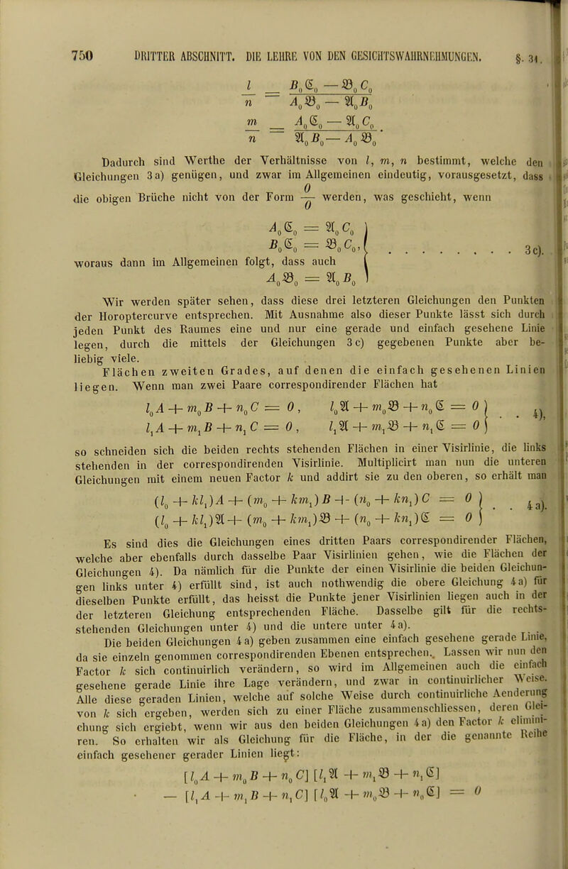 §■ 3<. Dadurch sind Werthe der Verhältnisse von l, m, n bestimmt, welche den Gleichungen 3a) genügen, und zwar im Allgemeinen eindeutig, vorausgesetzt, dass die obigen Brüche nicht von der Form werden, was geschieht, wenn 3 c). woraus dann im Allgemeinen folgt, dass auch Wir werden später sehen, dass diese drei letzteren Gleichungen den Punkten der Horoptercurve entsprechen. Mit Ausnahme also dieser Punkte lässt sich durch i jeden Punkt des Raumes eine und nur eine gerade und einfach gesehene Linie legen, durch die mittels der Gleichungen 3c) gegebenen Punkte aber be- liebig viele. Flächen zweiten Grades, auf denen die einfach gesehenen Linien liegen. Wenn man zwei Paare correspondirender Flächen hat 4), so schneiden sich die beiden rechts stehenden Flächen in einer Visirlinie, die Hnks stehenden in der correspondirenden Visirhnie. Multiplicirt man nun die unteren Gleichungen mit einem neuen Factor k und addirt sie zu den oberen, so erhält man {l^-}-kl,)A-h{m^-hkm,)B-\-{7i^-h knJC = 0 (L + /cU2l+K + /c?nJi8+(n„ + Ä:nj)S = 0 4 a). Es sind dies die Gleichungen eines dritten Paars correspondirender Flächen, welche aber ebenfalls durch dasselbe Paar Visirlinien gehen, wie die Flächen der Gleichungen 4). Da nämlich für die Punkte der einen Visirlinie die beiden Gleichun- gen Hnks unter 4) erfüllt sind, ist auch nothwendig die obere Gleichung 4a) für dieselben Punkte erfüllt, das heisst die Punkte jener Visirlinien hegen auch in der der letzteren Gleichung entsprechenden Fläche. Dasselbe gilt für die rechts- stehenden Gleichungen unter 4) und die untere unter 4a). Die beiden Gleichungen 4 a) geben zusammen eine einfach gesehene gerade Linie, da sie einzeln genommen correspondirenden Ebenen entsprechen.. Lassen wir nun den Factor k sich continuirlich verändern, so wird im Allgemeinen auch die emfach gesehene gerade Linie ihre Lage verändern, und zwar in continuirhcher V^eise. Alle diese geraden Linien, welche auf solche Weise durch continuirliche Acndcriing von k sich ergeben, werden sich zu einer Fläche zusammenschliessen, deren Glei- chung sich ergiebt, wenn wir aus den beiden Gleichungen 4a) den Factor k elimim- ren. So erhalten wir als Gleichung für die Fläche, in der die genannte Reihe einfach gesehener gerader Linien liegt: [l^A-+- m, ß + n„ C] [Z.21 + + n, (5] — [l,A-h m, B-^n,C][l,'ä -h m,Sd H- ^] = 0
