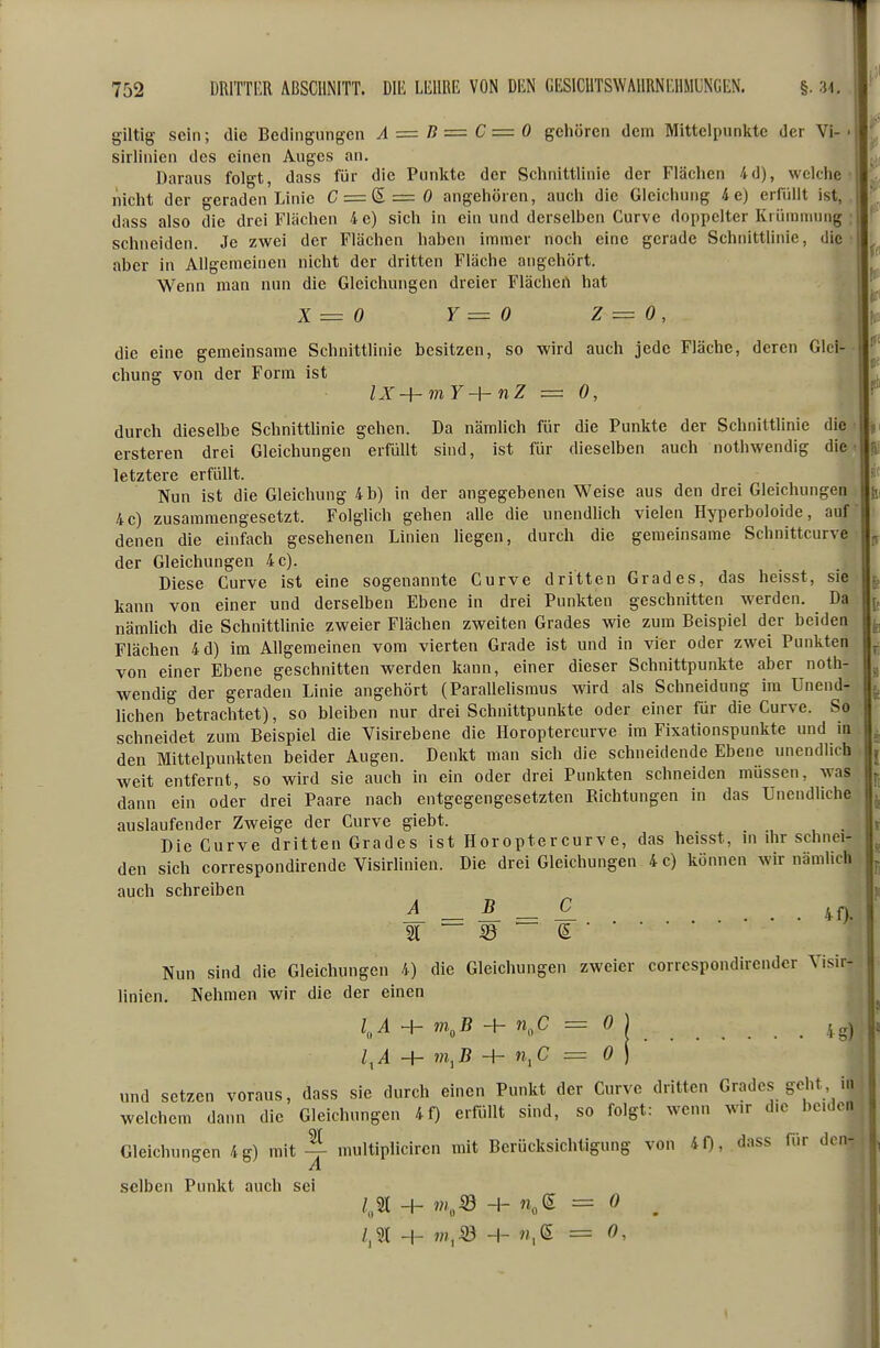 giltig sein; die Bedingungen A = D = C = 0 gehören dem Mittelpunkte der Vi- sirlinien des einen Auges an. Daraus folgt, dass für die Punkte der Schnittlinie der Flächen 4d), welche nicht der geraden Linie C = S=0 angehören, auch die Gleichung 4e) erfiillt ist,, dass also die drei Flächen 4 e) sich in ein und derselben Curve doppelter Krümmung : schneiden. Je zwei der Flächen haben immer noch eine gerade Schnittlinie, die aber in Allgemeinen nicht der dritten Fläche angehört. , Wenn man nun die Gleichungen dreier Flächen hat . f X = 0 Y = 0 Z = 0, t die eine gemeinsame Schnittlinie besitzen, so wird auch jede Fläche, deren Glei- chung von der Form ist lX-hmY~\-nZ = 0, durch dieselbe Schnittlinie gehen. Da nämlich für die Punkte der Schnittlinie die ersteren drei Gleichungen erfüllt sind, ist für dieselben auch nothwendig die letztere erfüllt. Nun ist die Gleichung 4 b) in der angegebenen Weise aus den drei Gleichungen 4c) zusammengesetzt. Folglich gehen alle die unendlich vielen Hyperboloide, auf denen die einfach gesehenen Linien liegen, durch die gemeinsame Schnittcurve der Gleichungen 4 c). Diese Curve ist eine sogenannte Curve dritten Grades, das heisst, sie kann von einer und derselben Ebene in drei Punkten geschnitten werden. Da nämUch die Schnittlinie zweier Flächen zweiten Grades wie zum Beispiel der beiden Flächen 4d) im Allgemeinen vom vierten Grade ist und in vier oder zwei Punkten von einer Ebene geschnitten werden kann, einer dieser Schnittpunkte aber noth- wendig der geraden Linie angehört (Parallehsmus wird als Schneidung im Unend- lichen betrachtet), so bleiben nur drei Schnittpunkte oder einer für die Curve. So schneidet zum Beispiel die Visirebene die Horoptercurve im Fixationspunkte und in den Mittelpunkten beider Augen. Denkt man sich die schneidende Ebene unendlich weit entfernt, so wird sie auch in ein oder drei Punkten schneiden müssen, was dann ein oder drei Paare nach entgegengesetzten Richtungen in das Unendliche auslaufender Zweige der Curve giebt. Die Curve dritten Grades ist Horoptercurve, das heisst, ni dir schnei- den sich correspondirende Visirlinien. Die drei Gleichungen 4 c) können wir nämlich auch schreiben ^ _ ^ _ ^ . . 40. Nun sind die Gleichungen 4) die Gleichungen zweier correspondirender Visir- linien. Nehmen wir die der einen Z„i H- w.,B + n„C = 0 j l^A -H + n,C = Ö ) und setzen voraus, dass sie durch einen Punkt der Curve dritten Grades geht in welchem dann die Gleichungen 4f) erfüllt sind, so folgt: wenn wir die beiden Gleichungen 4g) mitmultiplicircn mit Berücksichtigung von 40, dass für den- .selben Punkt auch sei /„5)l -I- ni^SÖ -]- n,(S. = 0 ^