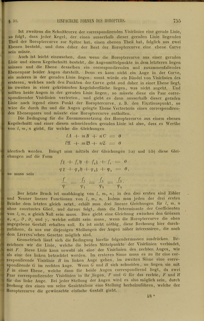 Ist zweitens die Schnittciirvc der coircspondircnden Visirlinicn eine gerade Linie, so folgt, dass jeder Kegel, der einen ausscrliaib dieser geraden Linie liegenden Theil der Horoptercurvc zur Spitze hat, einen ebenen Tlieil hat, folglich aus zwei Ebenen besteht, und dass daher der Rest der Iloroptcrcurve eine ebene Curve sein müsse. Auch ist leicht einzusehen, dass wenn die Horoptercurve aus einer geraden Linie und einem Kegelschnitt besteht, die Augenraittelpunkte in dem letzteren liegen müssen und die Ebene desselben ein correspondirendes und zusammenfallendes Ebenenpaar beider Augen darstellt. Denn es kann nicht ein Auge in der Curve, ein anderes in der geraden Linie liegen ; sonst würde ein Bündel von Visirlinieii des ersteren, welches nach den Punkten der Curve geht und daher in einer Ebene liegt, im zweiten in einer gekrümmten Kegeloberfläche liegen, was nicht angeht. Und sollten beide Augen in der geraden Linie liegen, so müsste diese ein Paar corre- spondirender Visirlinien vertreten, und giebt es dann ausserhalb dieser geraden Linie noch irgend einen Punkt der Horoptercurve, z. B. den Fixationspunkt, so wäre die durch ihn und die Augen gelegte Ebene Vertreterin eines correspondiren- den Ebenenpaars und müsste eine Horoptercurve enthalten. Die Bedingung für die Zusammensetzung der Horoptercurve aus einem ebenen Kegelschnitt und einer diesen schneidenden geraden Linie ist also, dass es Werthe von l, m, n giebt, für welche die Gleichungen lÄ niB -\- nC = 0 identisch werden. Bringt man mittels der Gleichungen 5 a) und 5 b) diese Glei- chungen auf die Form A- + + A3 + A = 0 -h (f.^-hcp^i H- cp, = 0, so muss sein L = A =^ L Ii. 9 ?i Ts Der letzte Bruch ist unabhängig von l, n; in den drei ersten sind Zähler und Nenner lineare Functionen von l, m, n. Indem man jeden der drei ersten Brüche dem letzten gleich setzt, erhält man drei lineare Gleichungen für /, m, n ohne constantes Glied, und daraus folgt, dass die Determinante der Coeflicienten von m, n gleich Null sein muss. Dies giebt eine Gleichung zwischen den Grössen fit, ff,, ,9^, if^^ und 7', welche erfüllt sein muss, wenn die Horoptercurve die oben angegebene Gestalt erhalten soll. Es ist nicht nöthig, diese Rechnung hier durch- zuführen, da uns nur diejenigen Stellungen der Augen näher intcressiren, die nach dem LiSTiNG'schen Gesetze möglich sind. Geometrisch lässt sich die Bedingung hierfür folgcndermassen ausdrücken. Be- zeichnen wir die Linie, welche die beiden Mittelpunkte der Visirlinien verbindet, mit F. Diese Linie kann sowohl als eine der Visirlinien des rechten Auges, wie als eine des linken betrachtet werden. Im ersteren Sinne muss es zu ihr eine cor- respondirende Visirlinie // im linken Auge geben, im zweiten Sinne eine corre- spondirende G im rechten Auge. Wenn G und // sich schneiden, so liegen sie mit F in einer Ebene, welche daini für beide Augen corrcspondirend liegt, da zwei Paar correspondirender Visirlinicn in ihr .liegen, F und G für das rechte, F und if für das linke Auge. Bei jeder Stellung der Augen wird es also möglich sein, durch Drehung des einen um seine Gcsichtslinic eine Stellung herbeizuführen, welche der Horoptercurvc die gewünschte einfache Gestalt giebt. 48*