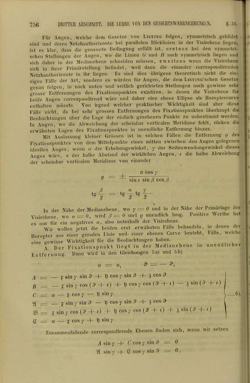 Für Allgen, tvelche dem Gesetze vOn Listing folgen, symmetrisch gebildet . sind und deren Netzhauthorizonte bei parallelen Blickliiiien in der Visirebcne liegen, ist es klar, dass die g^enannte Bedingung erfüllt ist, erstens bei den symmetri- schen Stellungen der Augen, wo die Linien G und // auch symmetrisch liegen und sich daher in der Medianebene schneiden müssen, zweitens wenn die Visirebcne sich in ihrer Primärstellung befindet, well dann die einander correspondirenden Netzhauthorizonte in ihr liegen. Es sind dies übrigens theoretisch nicht die ein- zien Fälle der Art, sondern es würden für Augen, die dem LisxiNo'schen Gesetze genau folgen, in nach unten und seithch gerichteten Stellungen noch gewisse sehr grosse Entfernungen des Fixationspnnktes existiren, in denen die Visirebcne für beide Augen correspondirend wäre und daher eine ebene Ellipse als Horoptercurve enthalten mösste. Von irgend welcher praktischer Wichtigkeit sind aber diese Fälle nicht, da bei sehr grossen Entfernungen des Fixationspnnktes überhaupt die Beobachtungen über die Lage der einfach gesehenen Punkte zu unbestimmt werden. Li Au°en, wo die Abweichung der scheinbar verticalen Meridiane fehlt, rücken die erwähnten Lagen des Fixationspnnktes in unendliche Entfernung hinaus. Mit Auslassung kleiner Grössen ist in solchen Fällen die Entfernung g des Fixationspnnktes von dem Mittelpunkte eines mitten zwischen den Augen gelegenen ideellen Auges, wenn u der Erhebungswinkel, y der Seitenwendungswinkel dieses Auges wäre, a der halbe Abstand der wirldichen Augen, a die halbe Abweichung der scheinbar verticalen Meridiane von einander ^ a cos y ^ sin £ sin ß cos ß t&-^ = t§ —tg —• In der Nähe der Medianebene, wo y = 0 und in der Nähe der Primärlage der Visirebcne, wo a = 0, wird /? = 0 und q unendlich lang. Positive Werthe hat es nur für' ein negatives a, also unterhalb der Visirebcne. Wir Avollen jetzt die beiden erst .erwähnten Fälle behandeln, in denen der Horopter aus einer geraden Linie und. einer ebenen Curve besteht, Fälle, welche eine °-ewisse Wichtigkeit für die Beobachtungen haben. A. Der Fixationspunkt liegt in der Medianebene in unerfdlicher Entfernung. Dann wird in den Gleichungen 5a) und 5b) o = ^ = — 9-^ ^ _ _ ); gin y sin 9- + ^ cos y sin 9- + g cos 5- 5 ^ _ j;sinycos(^H-f) + »)cosycos(^H-f) — Ssiö(9+f) C = a — ¥ cosy — t) sin y ^....6). 5( __ y sin y sin 9- — l) cos y sin 9- + J cos » 33 = 5 siny cos -I- 0 + ^ cosy cos (9 + e) H- g sin + 0 (£ = a — ^ cos y -h ^ sin y Zusammenfallende correspondirende Ebenen finden sich, wenn wir setzen A sin y + C cos y sin 9—0 21 sin y H- ß cos y sin 9 = 0 ,