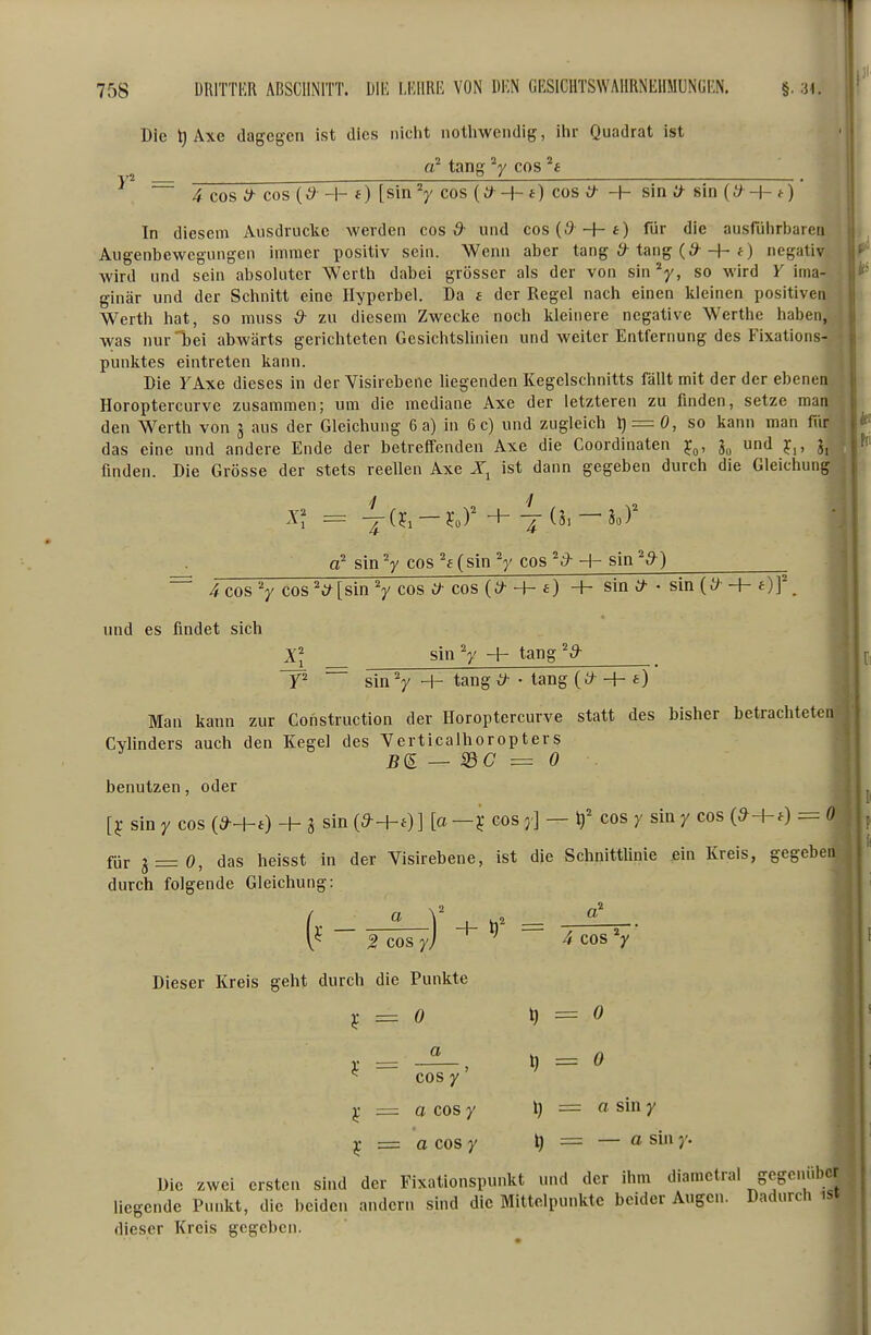 Die t) Axe dagegen ist dies niclit nothwendig, ihr Quadrat ist tang cos ^ ~ 4 cos y- cos -I- 0 [sin V cos (y^ + *) cos & -h sin y- sin (t) -h t)' In diesem Ausdrucke werden cos ^ und cos(i9 +i) für die ausfulirbarea Augenbewegungen immer positiv sein. Wenn aber tang 6^ tang (^^ + negativ Avird und sein absoluter Werth dabei grösser als der von sin^y, so wird Y ima- ginär und der Schnitt eine Hyperbel. Da £ der Regel nach einen kleinen positiven Werth hat, so niuss & zu diesem Zwecke noch kleinere negative Werthe haben, was nur bei abwärts gerichteten Gesichtslinien und weiter Entfernung des Fixations- punktes eintreten kann. Die FAxe dieses in der Visirebene hegenden Kegelschnitts fällt mit der der ebenen Horoptercurve zusammen; um die mediane Axe der letzteren zu finden, setze man den Werth von g aus der Gleichung 6 a) in 6c) und zugleich t} = 0, so kann man für das eine und andere Ende der betreffenden Axe die Coordinaten TC^, und ]c^, J, finden. Die Grösse der stets reellen Axe ist dann gegeben durch die Gleichung g' sin V cos (sin V cos y- + sin ~ 4cos V cos V[sin V cos y- cos (y -h + sin y- • sin(y -f- Of. und es findet sich Xl sinV H- tang^y- F sin V + tang^ • tang (y + e) Man kann zur Construction der Horoptercurve statt des bisher betrachteten Cvlinders auch den Kegel des Yerticalhoropters — SdC = 0 g benutzen, oder [j: sin Y cos -+- S sin (d-ht)] [a cos y] — i)' cos y siny cos (y+0 = 0 füj. g = o, das heisst in der Visirebene, ist die Schnittlinie ein Kreis, gegeben durch folgende Gleichung: (• _  V -4- = 2 cos yl ^ 4 cos V Dieser Kreis geht durch die Punkte j; = ö \) = 0 ¥ = a = 0 cos y ^ = a cos y l) = « sin y ^ = acosy = — a sin y. ^ Die zwei ersten sind der Fixationspunkt und der ihm diametral gegenüber liegende Punkt, die beiden andern sind die Mittelpunkte beider Augen. Dadurch .st dieser Kreis gegeben.