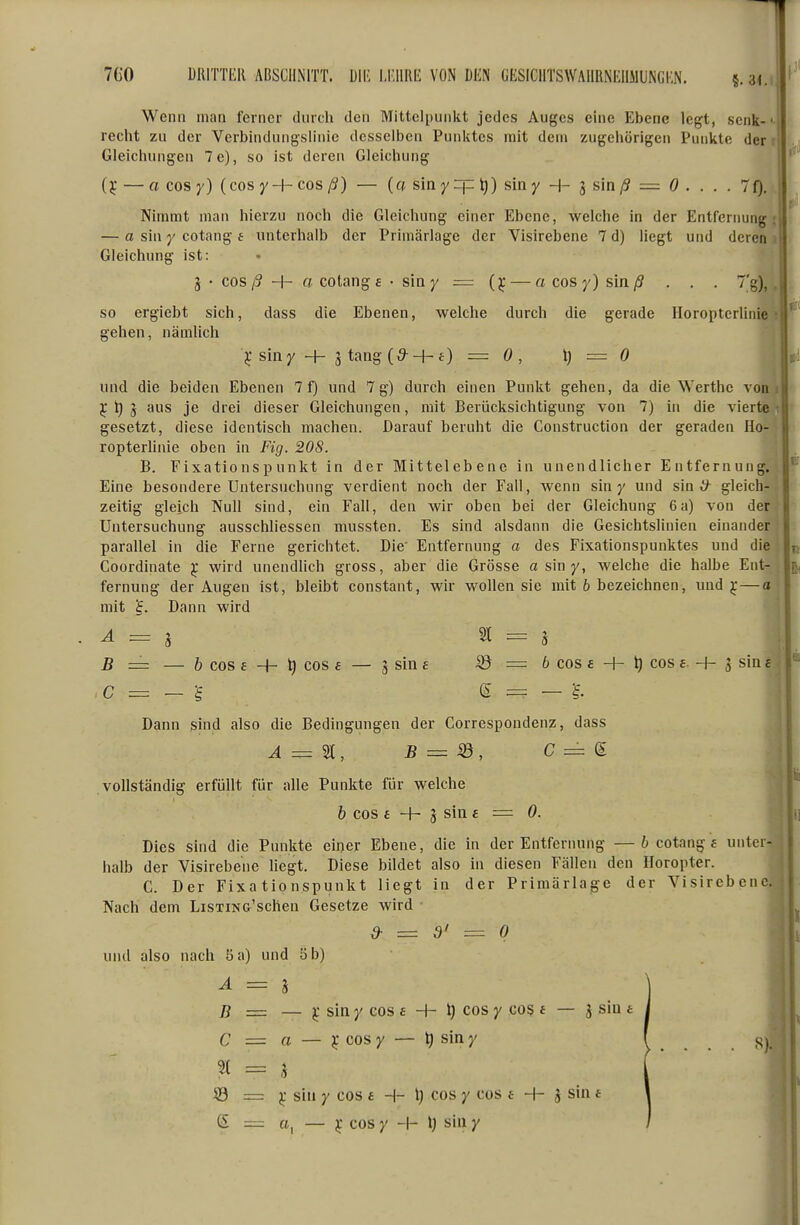 Wenn man ferner durch den Mittelpunkt jedes Auges eine Ebene legt, senk-' recht zu der Verbindungslinie desselben Punktes mit dem zugehörigen Punkte der i Gleichungen 7e), so ist deren Gleichung (TC — a cos y) (cos yH- cos ß) — (a sin y =p ^) sin y + g sin /? = ö , . . . 7f). Nimmt man hierzu noch die Gleichung einer Ebene, welche in der Entfernung — a sin Y cotang e unterhalb der Primärlage der Visirebene 7 d) liegt und deren Gleichung ist: 3 • cos/? + o cotang £ • siny = (j; — o cosy) sln/3 . . . 7'g), so ergiebt sich, dass die Ebenen, welche durch die gerade Horopterlinic gehen, nämlich j; siny H- 3 tang(^ + £) = 0, 1) = 0 und die beiden Ebenen 7 f) und 7 g) durch einen Punlit gehen, da die Werthc von je t) ^ aus je drei dieser Gleichungen, mit Berücksichtigung von 7) in die vierte gesetzt, diese identisch machen. Darauf beruht die Construction der geraden Ho- ropterhnie oben in Fig. 20S. B. Fixationspunkt in der Mittelebene in unendlicher Entfernung. Eine besondere Untersuchung verdient noch der Fall, wenn siny und sin ^ gleich- zeitig gleich Null sind, ein Fall, den wir oben bei der Gleichung 6a) von der Untersuchung ausschliessen mussten. Es sind alsdann die Gesiclitslinien einander parallel in die Ferne gerichtet. Die' Entfernung a des Fixationspunktes und die Goordinate ^ wird unendlich gross, aber die Grösse a siny, welche die halbe Ent- fernung der Augen ist, bleibt constant, wir wollen sie mit 6 bezeichnen, und j—a mit Dann wird A = i ^ = h B = — ö cos £ + t) cos £ — 3 sin £ © = 6 cos £ + ^ cos £ -f- 3 siu £ c = - g e = — Dann sind also die Bedingungen der Correspondenz, dass vollständig erfüllt für alle Punkte für welche 6 cos £ + 3 sin £ = 0. Dies sind die Punlcte einer Ebene, die in der Entfernung —6 cotang f unter- halb der Visirebene liegt. Diese bildet also in diesen Fällen den Horopter. C. Der Fixationspunkt liegt in der Priraärlage der Visirebene. Nach dem LiSTiNG'schen Gesetze wird d- = 3' — 0 und also nach 5 a) und 5 b) A = 3 B = — sin y cos £ -h l) cos y cos * — 3 sin £ C = a — cos y — t) sin y 2t = 3 S3 = j; sin y cos £ H- l) cos y cos f H- 3 sin t ß = a, — j cos y -h l) sin y