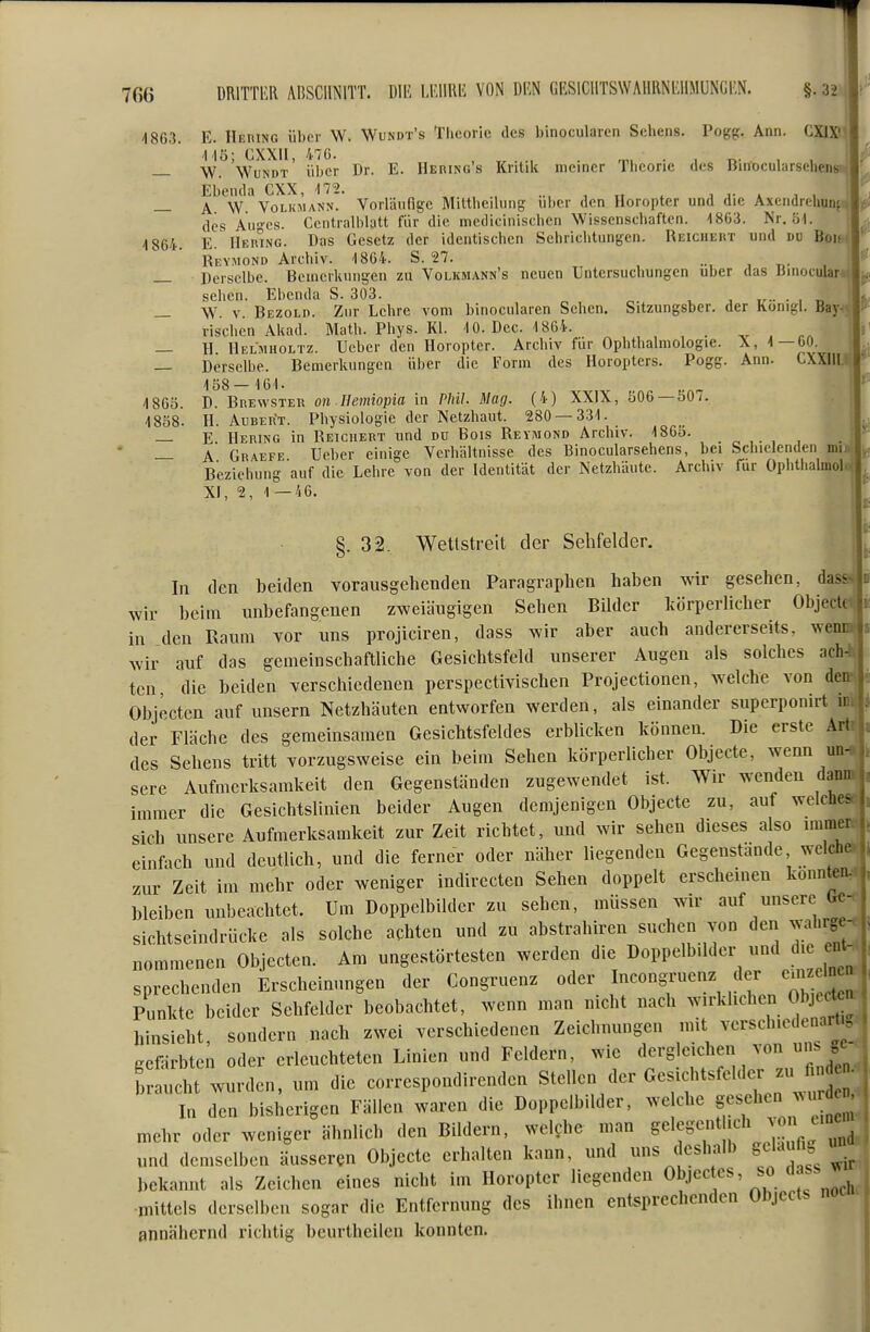 1863. E. Hering iiljcr W. Wundt's Theorie des binocularen Sehens. Pogg. Ann. GXIX'^ WuNDT Über Dr. E. HEniNG s Kritik meiner Theorie des Binocularsehen Ebenda CXX, '172. „ , ., .., , „ . a a- k a ^ W \ — A \V Volkmann. Vorläufige Mittheihing über den Horopter und die AxendreUunfi js« des Au-^es. Ccntralblatt für die medicinischcn Wissenschaften. 1863. Nr. öl. ' „ 1864. E. Heiung. Das Gesetz der identischen Sehriclitungcn. Reicheiit und du Bok ■ Reymond Arcliiv. 1864. S. 27. . _ Derselbe. Beinerkniigen zu Volkhann's neuen Untersucbungen über das Binocular sehen. Ebenda S. 303. „. , , . , r. _ W. V. Bezold. Zur Lehre vom binocularen Sehen. Sitzungsber. der Konigl. Bay rischen Akad. Math. Pbys. Kl. 10. Dec. 1864. , — H Helmholtz. Ueber den Horopter. Archiv für Ophthalmologie. X, 1—60. — Derselbe. Bemerkungen über die Form des Horopters. Pogg. Ann. GXXill 186Ö. D. BnEwsTER on Ilemiopia in Phil. Mag. (4) XXIX, b06 —f>0/. . I 1838. H. AuBER'T. Pliysiologie der Netzhaut. 280 — 331. | — E Hering in Reichert und du Bois Reyimond Archiv. 1865. „ , , .  _ A Gr.'Vefe Ueber einige Verhältnisse des Binocularsehens, bei Schielenden im Beziehung auf die Lehre von der Identität der Netzhäute. Archiv für Oplithalmoi XI, 2, 1—46. §.32. Wettstreit der Sehfelder. In den beiden vorausgehenden Paragraphen haben wir gesehen, da:- wir beim unbefangenen zweiäugigen Sehen Bilder körperlicher ObjecU in den Raum vor uns projiciren, dass wir aber auch andererseits, wenr wir auf das gemeinschaftliche Gesichtsfeld unserer Augen als solches ach- ten, die beiden verschiedenen perspectivischen Projectionen, welche von deu\ Objecten auf unsern Netzhäuten entworfen werden, als einander superponirt ir der Fläche des gemeinsamen Gesichtsfeldes erblicken können. Die erste Art des Sehens tritt vorzugsweise ein beim Sehen körperlicher Objecte, wenn un- sere Aufmerksamkeit den Gegenständen zugewendet ist. Wir wenden dann immer die Gesichtslinien beider Augen demjenigen Objecte zu, auf welch.- sich unsere Aufmerksamkeit zur Zeit richtet, und wir sehen dieses also minu einfach und deutlich, und die ferner oder näher liegenden Gegenstände welch, zur Zeit im mehr oder weniger indirecten Sehen doppelt erscheinen konnten, bleiben unbeachtet. Um Doppelbilder zu sehen, müssen wir auf unsere Uc-^ | Sichtseindrücke als solche achten und zu abstrahiren suchen von den wahrge- nommenen Objecten. Am ungestörtesten werden die Doppelbilder und die ent- sprechenden Erscheinungen der Congruenz «^er Incongruenz der emz^^^^^^^^ Punkte beider Sehfelder beobachtet, wenn man nicht nach wirklichen Obj^xt hinsieht, sondern nach zwei verschiedenen Zeichnungen mit versch.edenartu Kcfärbten oder erleuchteten Linien und Feldern, wie dergleichen von uns «wurden, um die correspondirenden Stellen der Gesichtsfelder zu^^fi^^^^ In den bisherigen Fällen waren die Doppelbilder, we che gesehen amu mehr oder weniger ähnlich den Bildern, welche man S^'^-^* T^^V'„^a , und demselben äusseren Objecte erhalten kann, und uns deshalb gela i. bekannt als Zeichen eines nicht im Horopter liegenden ^bjectes so da., ■mittels derselben sogar die Entfernung des ihnen entsprechenden Objects annähernd richtig beurtheilen konnten.