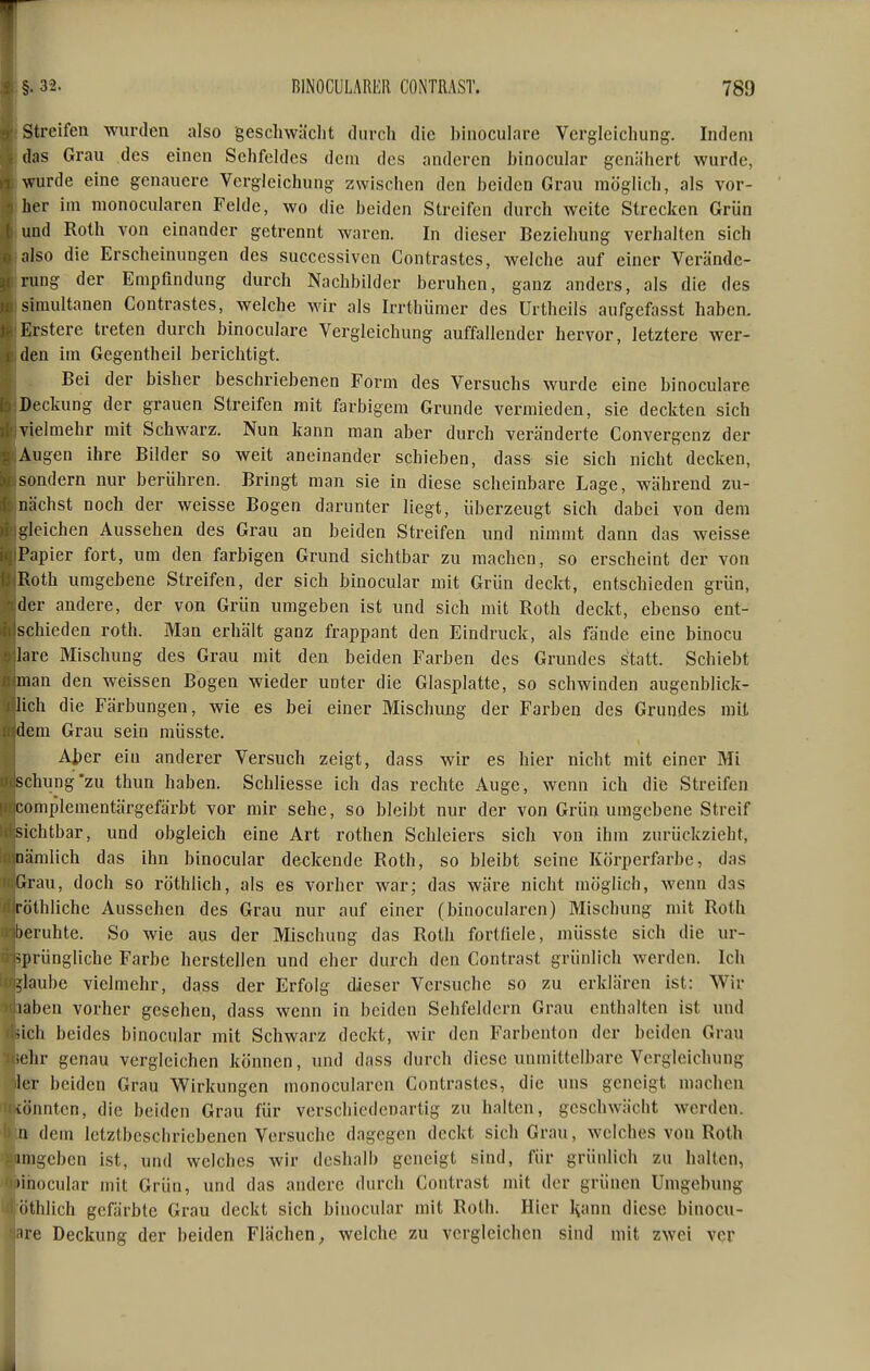 Streifen wurden also geschwächt durch die binoculare Vergicichung. Indem (las Grau des einen Sehfeldes dem des anderen binocular genähert wurde, wurde eine genauere Vcrgleichung zwischen den beiden Grau möglich, als vor- her im monocularen Felde, wo die beiden Streifen durch weite Strecken Grün und Roth von einander getrennt waren. In dieser Beziehung verhalten sich ;ilso die Erscheinungen des successivcn Contrastes, welche auf einer Verände- rung der Empfindung durch Nachbilder beruhen, ganz anders, als die des simultanen Contrastes, welche wir als Irrthümer des Urtheils aufgefosst haben, Erstere treten durch binoculare Vergieichung auffallender hervor, letztere wer- den im Gegentheil berichtigt. Bei der bisher beschriebenen Form des Versuchs wurde eine binoculare Deckung der grauen Streifen mit farbigem Grunde vermieden, sie deckten sich vielmehr mit Schwarz. Nun kann man aber durch veränderte Convergenz der Augen ihre Bilder so weit aneinander schieben, dass sie sich nicht decken, sondern nur berühren. Bringt man sie in diese scheinbare Lage, während zu- nächst noch der weisse Bogen darunter liegt, überzeugt sich dabei von dem bleichen Aussehen des Grau an beiden Streifen und nimmt dann das weisse Papier fort, um den farbigen Grund sichtbar zu raachen, so erscheint der von Roth umgebene Streifen, der sich binocular mit Grün deckt, entschieden grün, der andere, der von Grün umgeben ist und sich mit Roth deckt, ebenso ent- schieden roth. Man erhält ganz frappant den Eindruck, als fände eine binocu Inre Mischung des Grau mit den beiden Farben des Grundes statt. Schiebt man den weissen Bogen wieder unter die Glasplatte, so schwinden augenblick- lich die Färbungen, wie es bei einer Mischung der Farben des Grundes mit dem Grau sein müsste. Aper ein anderer Versuch zeigt, dass wir es hier nicht mit einer Mi schung'zu thun haben. Schliesse ich das rechte Auge, wenn ich die Streifen complementärgefärbt vor mir sehe, so bleibt nur der von Grün umgebene Streif sichtbar, und obgleich eine Art rothen Schleiers sich von ihm zurückzieht, nämlich das ihn binocular deckende Roth, so bleibt seine Körperfarbe, das Grau, doch so röthlich, als es vorher war; das wäre nicht möglich, wenn das röthliche Aussehen des Grau nur auf einer (binoculai-en) Mischung mit Roth beruhte. So wie aus der Mischung das Roth fortfiele, müsste sich die ur- sprüngliche Farbe herstellen und eher durch den Contrast grünlich werden. Ich ;laube vielmehr, dass der Erfolg dieser Versuche so zu erklären ist: Wir laben vorher gesehen, dass wenn in beiden Sehfeldern Grau enthalten ist und >lch beides binocular mit Schwarz deckt, wir den Farbenton der beiden Grau ;chr genau vergleichen können, und dass durch diese unmittelbare Vergieichung icr beiden Grau V^irkungen monocularen Contrastes, die uns geneigt machen vönntcn, die beiden Grau für verschiedenartig zu halten, geschwächt werden, n dem letztbeschriebenen Versuche dagegen deckt sich Grau, welches von Roth imgeben ist, und welches wir deshalb geneigt sind, für grünlich zu halten, linocular mit Grün, und das andere durch Contrast mit der grünen Umgebung • ithlich gefärbte Grau deckt sich binocular mit Roth. Hier Hann diese binocu- iie Deckung der beiden Flächen, welche zu vergleichen sind mit zwei ver