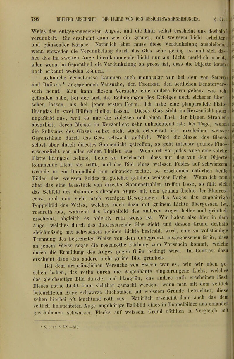 Weiss des entgegengesetzten Auges, und die Thür selbst erscheint uns deshalb) verdunkelt. Sie erscheint dann wie ein grauer, mit weissem Licht erhellterr und glänzender Körper. Natürlich aber muss die.se Verdunkelung ausbleiben,, wenn entweder die Verdunkelung durch das Glas sehr gering ist und sich da-- her das im zweiten Auge hinzukommende Licht nur als Licht merklich macht,, oder wenn im Gegentheil die Verdunkelung so gross ist, dass die Objecte kaumi noch erkannt werden können. Aehnliche Verhältnisse kommen auch monocular vor bei dem von Smitbi und BRijcKE ^ angegebenen Versuche, den Fechner den seitlichen Fensterver- such nennt. Man kann diesem Versuche eine andere Form geben, wie ichi gefunden habe, bei der sich die Bedingungen des Erfolges noch sicherer über- sehen lassen, als bei jener ersten Form. Ich habe eine planparallele Platte Uranglas in zwei Hälften theilen lassen. Dieses Glas sieht im Kerzenlicht ganz: ungefärbt aus, weil es nur die violetten und einen Theil der blauen Strahleni absorbirt, deren Menge im Kerzenlicht sehr unbedeutend ist; bei Tage, wenni die Substanz des-Glases selbst nicht stark erleuchtet ist, erscheinen weisse Gegenstände durch das Glas schwach gelblich. Wird die Masse des Glases; selbst aber durch directes Sonnenlicht getroffen, so geht intensiv grünes Fluo- rescenzlicht von allen seinen Theilen aus. Wenn ich vor jedes Auge eine solche Platte Uranglas nehme, beide so beschattet, dass nur das von dem Objecte kommende Licht sie trifft, und das Bild eines weissen Feldes auf schwarzemi Grunde in ein Doppelbild aus einander treibe, so erscheinen natürlich beide Bilder des weissen Feldes in gleicher gelblich weisser Farbe. Wenn ich nuni aber das eine Glasstück von directen Sonnenstrahlen treffen lasse, so füllt sichi das Sehfeld des dahinter stehenden Auges mit dem grünen Lichte der Fluores cenz, und nun sieht nach wenigen Bewegungen des Auges das zugehörige' Doppelbild des Weiss, welches noch dazu mit grünem Lichte Übergossen ist,, rosaroth aus, während das Doppelbild des anderen Auges heller und grünlich erscheint, obgleich es objectiv rein weiss ist. W^ir haben also hier in dem Auge, welches durch das fluorescirende Glas sieht und dessen Grund deshalb gleichmässig mit schwachem grünen Lichte bestrahlt wird, eine so vollständige Trennung des begrenzten Weiss von dem unbegrenzt ausgegossenen Grün, dass an jenem Weiss sogar die rosenrothe Färbung zum Vorschein kommt, welche durch die Ermüdung des Auges gegen Grün bedingt wird, erscheint dann das andere nicht grüne Bild grünlich. Bei dem ursprünglichen Versuche von Smith war es, wie wir oben ge- sehen haben, das rothe durch die Augenhäute eingedrungene Licht, welches das gleichseitige Bild dunkler und blaugrün, das andere roth erscheinen lässt Dieses rothe Licht kann sichtbar gemacht werden, wenn man mit dem seitlich beleuchteten Auge schwarze Buchstaben auf weissem Grunde betrachtet; diese sehen hierbei oft leuchtend roth aus. Natürlich erscheint dann auch das dem seitlich beleuchteten Auge angchörige Halbbild eines in Doppclbüder aus einander geschobenen schwarzen Flecks auf weissem Grund röthlich in Vergleich mit Im Contrast dazu S. oben S. V09 —410.