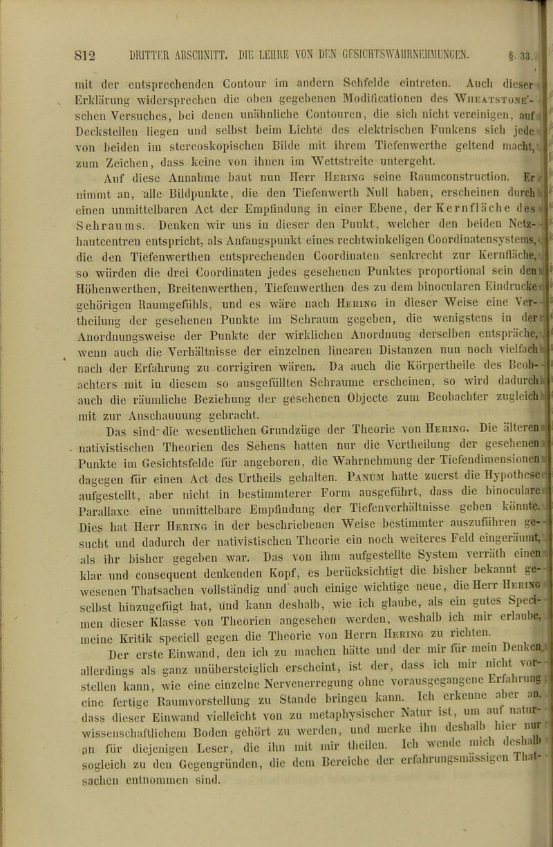 812 DRITTI'.R ABSCHNITT. DIE LI-URR VON DF.N GRSICHTSWAIIRNEIIMINCRN. §. 33. mit der cntsprccheiidca Contour im andern Selifelde eintreten. Audi dieser Erlclärung widcrspreclien die oben gegebenen Modiücationen des Wiieatstone'- sclicn Versuclics, bei denen unähnliebe Contouren, die sieh nicht vereinigen, auf; Declistellen liegen und selbst beim Lichte des elektrischen Funkens sich jede von beiden im stercoskopischen Bilde mit ihrem Tiefenwerthe geltend macht, zum Zeichen, dass keine von ihnen im Wettstreitc untergeht. Auf diese Annahme baut nun Herr Hering seine Raumconstruction. Err nimmt an, alle Bildpunlde, die den Tiefenwerth Null haben, erscheinen durch einen unmittelbaren Act der Empfindung in einer Ebene, der Kernfläche des Sehraums. Denken wir uns in dieser den Punkt, welcher den heiden Nctz- hautcentren entspricht, als Anfangspunlct eines rechtwinkeligen Coordinatensystems,«. die den Tiefenwerthen entsprechenden Coordiuaten senkreclit zur Kernfläche, so würden die drei Coordinaten jedes gesehenen Punldes proportional sein den Höhenwerthen, Breitenwerthen, Tiefenwerthen des zu dem binocularen Eindrucke ^ gehörigen Raumgefühls, und es wäre nach Heking in dieser Weise eine Ycr- \ theilung der gesehenen Punkte im Sehraum gegeben, die wenigstens in der Anordnungsweise der Punkte der wirklichen Anordnung derselben entspräche, wenn auch die Verhältnisse der einzelnen linearen Distanzen nun noch vielfach j nach der Erfalirung zu corrigiren wären. Da auch die Körpertheile des Beob--, achters mit in diesem so ausgefüllten Schraume erscheinen, so wird dadurchlij auch die räumliche Beziehung der gesehenen Objecto zum Beobachter zugleich Ii mit zur Anschauuung gebraclit. Das sind-die wesentlichen Grundzüge der Theorie von Hering. Die älteren? . nativistischen Theorien des Sehens hatten nur die Vertheilung der gesehenen i Punkte im Gesichtsfelde für angeboren, die Wahrnehmung der Tiefendimensionen:, dagegen für einen Act des Urtheils gehalten. Panum hatte zuerst die Hypothese aufgestellt, aber niclit in bestimmterer Form ausgeführt, dass die binocularea Parallaxe eine unmittelbare Empfindung der Tiefenverhältnisse geben könnt«. Dies hat Herr Hering in der beschriebenen Weise bestimmter auszuführen ge--! sucht und dadurch der nativistischen Theorie ein noch weiteres Feld eingeräumt, als ihr bisher gegeben war. Das von ihm aufgestellte System verräth einen klar und consequent denkenden Kopf, es berücksichtigt die bisher bekannt ge-- wesenen Thatsachen vollständig und' auch einige wiclitige neue, die Herr Hering selbst hinzugefügt hat, und kann deshalb, wie ich glaube, als ein gutes Speci-- men dieser Klasse von Theorien angesehen werden, weshalb ich mir erlaube, meine Kritik speciell gegen die Theorie von Herrn Hering zu richten. Der erste Einwand, den ich zu machen hätte und der mir für mein Denken,: allerdings als ganz unübersteiglich erseheint, ist der, dass ich mir niclit vor- stellen kann, wie eine einzelne Nervenerregung ohne vorausgegangene Erfahrung - eine fertige Raumvorstellung zu Stande bringen kann. Ich erkenne aber an, dass dieser Einwand vielleicht von zu metaphysischer Natur ist, um aul natur-- wissenschaftlichem Boden gehört zu werden, und merke ihn deshalb hier nur jm für diejenigen Leser, die ihn mit mir theilen. Ich wende mich deshalb sogleich zu den Gegengründen, die dem Bereiche der erfahrungsmassigen lliat-• Sachen entnommen sind.