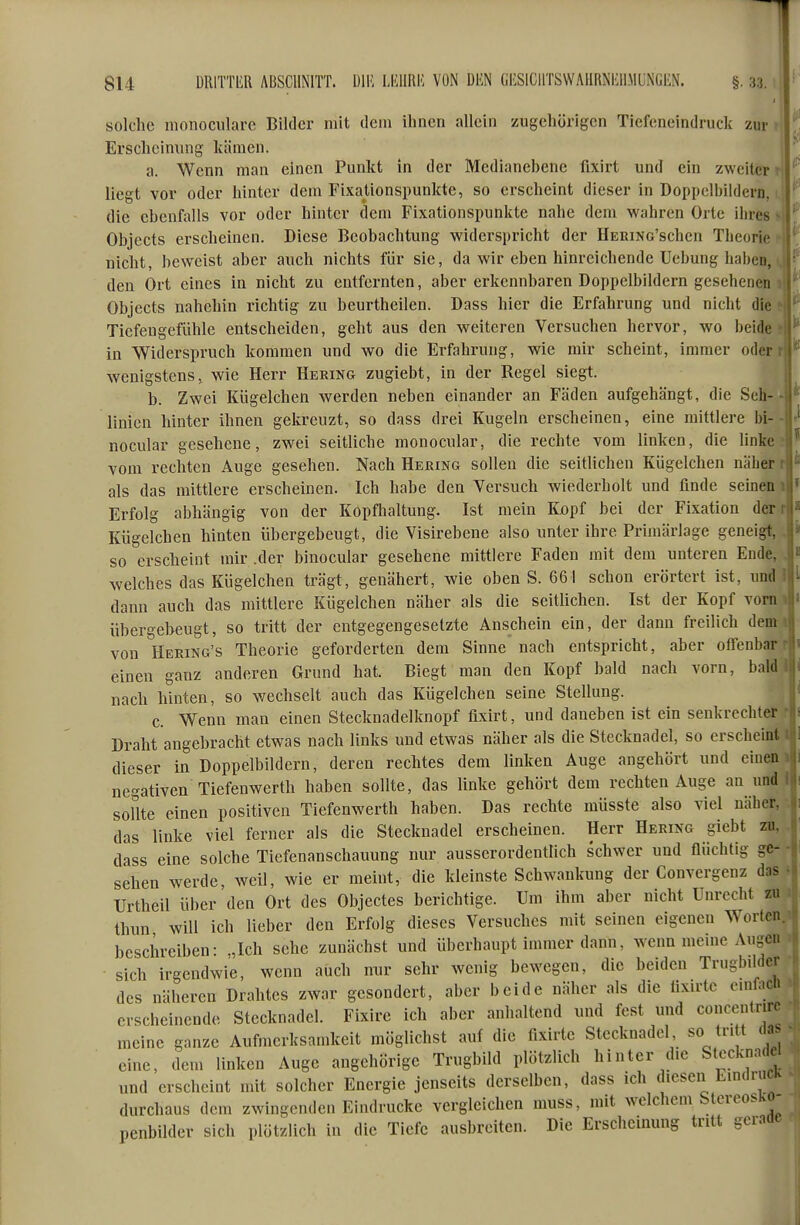 1 814 DRlTTliR ABSCHNITT. DIM LlillRE VON m GliSICHTSWAURNlvllMLNGliN. §. 33. , 'i solche monocularc Bilder mit dem ihnen allein zugehörigen Tiefeneindruck zur ' Erscheinung kämen. a. Wenn man einen Punkt in der Medianebene fixirt und ein zweiter r liegt vor oder hinter dem Fixationspunkte, so erscheint dieser in Doppelbildern, die ebenfalls vor oder hinter dem Fixationspunkte nahe dem wahren Orte ihres Objects erscheinen. Diese Beobachtung widerspricht der HERiNo'schcn Theorie nicht, beweist aber auch nichts für sie, da wir eben hinreichende Uebung haben, den Ort eines in nicht zu entfernten, aber erkennbaren Doppelbildern gesehenen Objects nahehin richtig zu beurtheilen. Dass hier die Erfahrung und nicht die Tiefengefiihle entscheiden, geht aus den weiteren Versuchen hervor, wo beide in Widerspruch kommen und wo die Erfahrung, wie mir scheint, immer oder wenigstens, wie Herr Heking zugiebt, in der Regel siegt. b. Zwei Kiigelchen werden neben einander an Fäden aufgehängt, die Seh- linien hinter ihnen gekreuzt, so dass drei Kugeln erscheinen, eine mittlere bi- nocular gesehene, zwei seitliche monocular, die rechte vom linken, die linke vom rechten Auge gesehen. Nach Hering sollen die seitlichen Kiigelchen näher . ^ als das mittlere erscheinen. Ich habe den Versuch wiederholt und finde seinen 'V Erfolg abhängig von der Kopfhaltung. Ist mein Kopf bei der Fixation der Kiigelchen hinten iibergebeugt, die Visirebene also unter ihre Primärlage geneigt, so erscheint mir .der binocular gesehene mittlere Faden mit dem unteren Ende, welches das Kiigelchen trägt, genähert, wie oben S. 661 schon erörtert ist, und dann auch das mittlere Kügelchen näher als die seitlichen. Ist der Kopf vorn übergeheugt, so tritt der entgegengesetzte Anschein ein, der dann freilich dem von Heeing's Theorie geforderten dem Sinne nach entspricht, aber offenbar einen ganz anderen Grund hat. Biegt man den Kopf bald nach vorn, bald nach hinten, so wechselt auch das Kügelchen seine Stellung. c. Wenn man einen Stecknadelknopf fixirt, und daneben ist ein senkrechter Draht angebracht etwas nach links und etwas näher als die Stecknadel, so erscheint dieser in Doppelbildern, deren rechtes dem linken Auge angehört und einen negativen Tiefenwerth haben sollte, das linke gehört dem rechten Auge an und sollte einen positiven Tiefenwerth haben. Das rechte müsste also viel näher, das linke viel ferner als die Stecknadel erscheinen. Herr Hering giebt zu. dass eine solche Tiefenanschauung nur ausserordentlich schwer und flüchtig ge- sehen werde, weil, wie er meint, die kleinste Schwankung der Convergenz das Urtheil über den Ort des Objectes berichtige. Um ihm aber nicht Unrecht zu thun will ich lieber den Erfolg dieses Versuches mit seinen eigenen Worten, beschreiben: „Ich sehe zunächst und überhaupt immer dann, wenn meine Augcu sich irgendwie, wenn auch nur sehr wenig bewegen, die beiden Trugbddcr des näheren Drahtes zwar gesondert, aber beide näher als die fixirte oinüich erscheinende Stecknadel. Fixire ich aber anhaltend und fest und concentrirr meine ganze Aufmerksamkeit möglichst auf die fixirte Stecknadel so tritt da> eine, dem linken Auge angehörige Trugbild plötzlich hinter die Stecknadel und erscheint mit solcher Energie jenseits derselben, dass ich diesen Eindruck ^ durchaus dem zwingenden Eindrucke vergleichen muss, mit welchem StcreosKO penbilder sich plötzlich in die Tiefe ausbreiten. Die Erscheinung tritt gcram