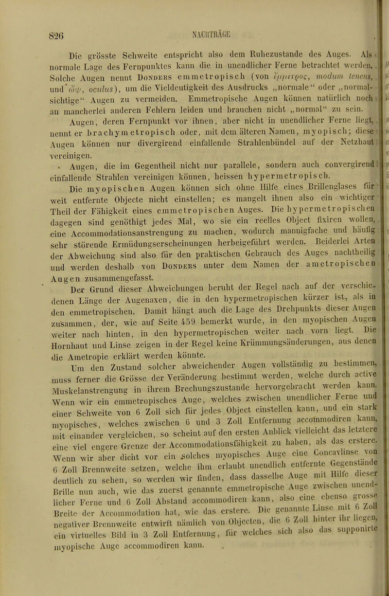 Die grösste Sehweite entspricht also dem Ruhezustande des Auges. Als ^ normale Lage des Fernpunktes kann die in unendlicher Ferne betrachtet werden.. Solche Augen nennt Donders emmetropisch (von tt-ifitxQOQ, modum lenens,. und'wi/', oculics), um die Vieldeutigkeit des Ausdrucks „normale oder „normal-- sichtige Augen zu vermeiden. Emmetropischc Augen können natürlich noch > an mancherlei anderen Fehlern leiden und brauchen nicht „normal zu sein. Augen, deren Fernpunkt vor ihnen, aber nicht in unendlicher Ferne liegt,, nennt er brachym etropisch oder, mit dem älteren Namen, myopisch; diese- Augen können nur divergirend einfallende Strahlenbündel auf der Netzhaut: vereinigen. . Augen, die im Gegentheil nicht nur parallele, sondern auch convergirendI einfallende Strahlen vereinigen können, heissen hypermetropisch. Die myopischen Augen können sich ohne Hilfe eines Brillenglases für • weit entfernte Objecte nicht einstellen; es mangelt ihnen also ein wichtiger- Tlieil der Fähigkeit eines emmetropischen Auges. Die hypermetropischea dagegen sind genöthigt jedes Mal, wo sie ein reelles Object fixiren wollen,, eine Accommodationsanstrengung zu machen, wodurch mannigfache und häufig sehr störende Ermüdungserscheinungen herbeigeführt werden. Beiderlei Arten der Abweichung sind also für den praktischen Gebrauch des Auges nachtheilig und werden deshalb von Dondeks unter dem Namen der ametropischen Augen zusammengefasst. Der Grund dieser Abweichungen beruht der Regel nach auf der verschie- denen Länge der Augenaxen, die in den hypermetropiscben kürzer ist, als in den emmetropischen. Damit hängt auch die Lage des Drehpunkts dieser Augen zusammen, der, wie auf Seite 459 bemerkt wurde, in den myopischen Augen weiter nach hinten, in den hypermetropiscben weiter nach vorn liegt. Die Hornhaut und Linse zeigen in der Regel keine Krümmungsänderungen, aus denen die Ametropie erklärt werden könnte. Um den Zustand solcher abweichender Augen vollständig zu bestimmen, muss ferner die Grösse der Veränderung bestimmt werden, welche durch active Muskelanstrengung in ihrem Brechungszustande hervorgebracht werden kann Wenn wir ein emmetropisches Auge, welches zwischen unendlicher Ferne und einer Sehweite von 6 Zoll sich für jedes Object einstellen kann, und em stark myopisches, welches zwischen G und 3 Zoll Entfernung accotnmodiren kann, mit einander vergleichen, so scheint auf den ersten Anblick vielleicht das letztere eine viel engere Grenze der Accommodationsfähigkeit zu haben, als das erstere. Wenn wir aber dicht vor ein solches myopisches Auge eine Concavl.nse von 6 Zoll Brennweite setzen, welche ihm erlaubt unendlich entfernte Gcgcns an^^^ deutlich zu sehen, so werden wir linden, dass dasselbe Auge ''tj^ 'h^^^^^^^ Brille nun auch, wie das zuerst genannte cmmetropische Auge zw.sch n m em lieber Ferne und 6 Zoll Abstand accommodiren kann, also cme ebenso «ross« Breite der Accommodation hat, wie das erstere. Die genannlc Linse ^f ^ ^.o negativer Brennweite entwirft nämlich von Ol.jectcn, die G Zoll l^'n^«^^»'^S ein virtuelles Bild in 3 Zoll Entfernung, für welches sich also das supponute myopische Auge accommodiren kann.